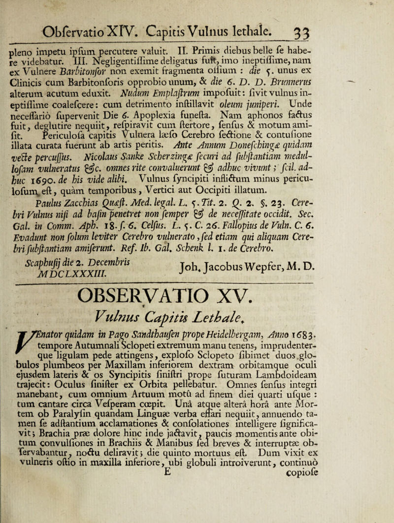 pleno impetu ipfum percutere valuit. II. Primis diebus belle fe habe¬ re videbatur. III. Negligentiilime deligatus fuit, imo ineptiffime, nam ex Vulnere Barbiton for non exemit fragmenta oliium : die f. unus ex Clinicis cum Barbitonforis opprobio unum, & die 6. D. D. Brunnerm alterum acutum eduxit. Nudum Emplaftrum impofuit: livit vulnus in- eptiflime coalefcere: cum detrimento inftillavit oleum juniperi. Unde necelfario fupervenit Die 6. Apoplexia funefta. Nam aphonos fa&us fuit, deglutire nequiit, refpiravit cum ftertore, fenfus & motumami- llt. Periculofa capitis Vulnera laefo Cerebro fedione & contufione illata curata fuerunt ab artis peritis. Ante Annum Donefching£ quidam ve&e percujjus. Nicolaus Sanke Scherzing£ fecuri ad fubftantiam medul- lofam vulneratus c. omnes rite convaluerunt & adhuc vivunt; fcil. ad¬ huc 1690. de his vide alibi. Vulnus fyncipiti infli&um minus pericu- lofunveft, quam temporibus. Vertici aut Occipiti illatum. Paulus Zacchias Qutcft. Med. legal. L. Tit, 2. Q. 2. §.23. Cere¬ bri Fulnus nifi ad bafin penetret non femper & de necejjitate occidit. Sec. Gal in Comm. Aph. l$.ft 6. Celfus. L. 5. C. 26. Fallopius de Vuln. C. 6. Evadunt non folum leviter Cerebro vulnerato ,fed etiam qui aliquam Cere¬ bri fubftantiam amiferunt. Ref. Ib. Gal. Schenk L 1. de Cerebro. Scaphufij die 2. Decembris MDC LXXXIIL Joh4 Jacobus Wepfer, M. D. OBSERVATIO XV. f Vulnus Capitis Lethaie, Y 7Enator quidam in Pago Sandthaufen prope Heidelbergam, Anno 1683. Y tempore Autumnali Sclopeti extremum manu tenens, imprudenter- que ligulam pede attingens, explofo Sclopeto fibimet duos glo¬ bulos plumbeos per Maxillam inferiorem dextram orbitamque oculi ejusdem lateris & os Syncipitis finiltri prope futuram Lambdoideam trajecit: Oculus finifter ex Orbita pellebatur. Omnes fenfus integri manebant, cum omnium Artuum motu ad finem diei quarti ufque : tum cantare circa Vefperam coepit. Una atque altera hora ante Mor¬ tem ob Paralyfin quandam Linguae verba enari nequiit, annuendo ta¬ men fe aditantium acclamationes & confolationes intelllgere fignifica- vit \ Brachia prae dolore hinc inde ja&avit, paucis momentis ante obi¬ tum convulliones in Brachiis & Manibus fed breves & interruptae ob- fervabantur, no&u deliravit i die quinto mortuus ell. Dum vixit ex vulneris oltio in maxilla inferiore, ubi globuli introiverunt, continuo E copiofe