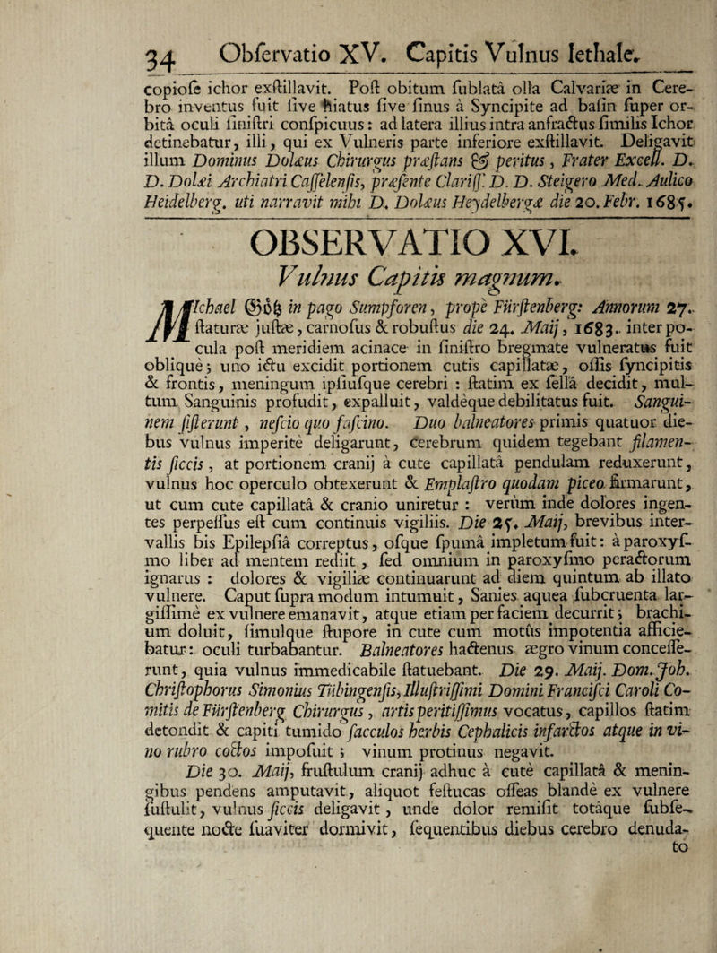 copiofe ichor exftiljavit. Pofl obitum fublata olla Calvariae in Cere¬ bro inventus fuit live hiatus five Unus a Syncipite ad bafin fuper or¬ bita oculi liniferi confpicuus: ad latera illius intra anfradus flmilis Ichor detinebatur, illi, qui ex Vulneris parte inferiore exftillavit. Deligavit illum Dominus Dolxus Chirurgus proflans & peritus, Frater Excell. D, D. DoUi Archiatri Cafjelenfis, prtefinte Clarif]'. D. D. Steigero Med. Aulico Heidelberg. uti narravit mihi D. Dol&us Heydelhergx die 20. Febr. i68f* OBSERVATIO XVI. Vulnus Capitis magnum. Ji/flchael ©6($ in pago Sumpforen, prope Fiirftenberg: Amorum 27.. /fi flaturae juftae, carnofus &robuflus die 24* Maij, 168 3. inter po¬ cula pofl meridiem acinace in finiftro bregmate vulneratus fuit oblique i uno idu excidit portionem cutis capillatae, ollis fyncipitis & frontis, meningum ipliufque cerebri : ftatim ex fella decidit, mul¬ tum Sanguinis profudit, expalluit, valdeque debilitatus fuit. Sangui¬ nem jifterunt , nefeio quo fafeino. Duo balneatores ipvimis quatuor die¬ bus vulnus imperite deligarunt, cerebrum quidem tegebant filamen¬ tis fiiccis , at portionem cranij a cute capillata pendulam reduxerunt, vulnus hoc operculo obtexerunt & Emplaftro quodam piceo, firmarunt, ut cum cute capillata & cranio uniretur : verum inde dolores ingen¬ tes perpelfus elt cum continuis vigiliis. Die 2Maij, brevibus inter¬ vallis bis Epilepfia correptus, ofque fpuma impletum fuit: aparoxyf- mo liber ad mentem rediit, fed omnium in paroxyfmo peradorum ignarus : dolores & vigiliae continuarunt ad diem quintum ab illato vulnere. Caput fupra modum intumuit, Sanies aquea lubcruenta lar- giffime ex vulnere emanavit, atque etiam per faci em< decurrit j brachi¬ um doluit, fimulque ftupore in cute cum motus impotentia afficie¬ batur : oculi turbabantur. Balneatores hadenus aegro vinum concefle- runt, quia vulnus immedicabile flatuebant. Die 29. Maij. Dom. Joh. Chriftophorus Simonius Tiibingenfis, illuftrijfimi Domini Francifci Car oli Co- mitis de Fiirftenberg Chirurgus, artis peritijfimus vocatus, capillos ftatim detondit & capiti tumido facculos herbis Cephalicis infarBos atque in vi¬ no rubro coBos impofuit; vinum protinus negavit. Die 30. Maij, fruftulum cranij adhuc a cute capillata & menin- gibus pendens amputavit, aliquot feflucas offeas blande ex vulnere iiifiulit, vulnus ficcis deligavit, unde dolor remifit totaque fubfe- quente node fuaviter dormivit, fequentibus diebus cerebro denuda¬ to