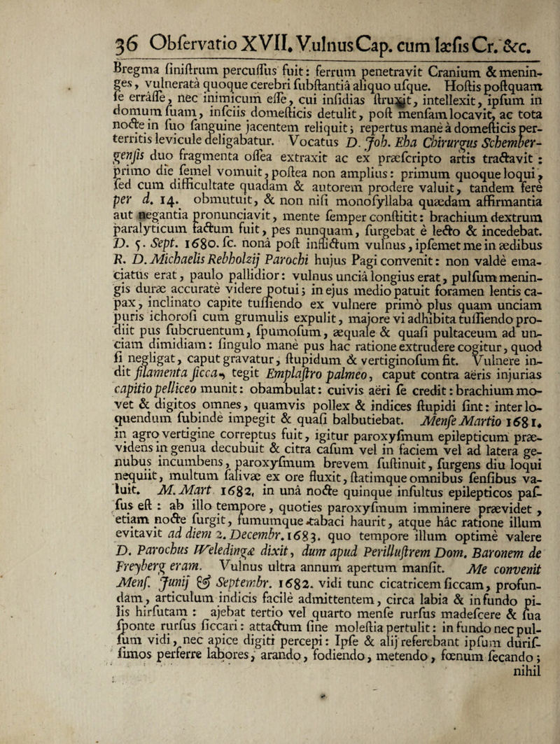 Bregma fini (Irum perculliis fuit: ferrum penetravit Cranium &menin- Ses y vulnerata quoque cerebri fubftantia aliquo ufque. Hoftis poftquam ie errafle, nec inimicum efle, cui infidias ftru^jt, intellexit, ipfum in domum fuam, infciis domefticis detulit, poft menfamlocavit, ac tota nocte in luo (anguine jacentem reliquit i repertus mane a domefticis per¬ territis levicule deligabatur. Vocatus D. Joh. Eha Chirurgus Schember- genjis duo fragmenta oflea extraxit ac ex praefcripto artis tra&avit : primo die (ernei vomuit, poftea non amplius: primum quoque loqui, ied cum difficultate quadam & autorem prodere valuit, tandem fere per d* 14. obmutuit, Sc non nili monofyllaba quaedam affirmantia aut negantia pronunciavit, mente femper conftitit: brachium dextrum paralyticum Fa<ftum fuit, pes nunquam, Turgebat e le<fto & incedebat. D. 5. Sept. 1680. fc. nona poft infli&um vulnus , ipfemet me in aedibus R. D. Michaelis Rebholzij Parochi hujus Pagi convenit: non valde ema¬ ciatus erat, paulo pallidior: vulpus uncia longius erat, puMiim menin¬ gis durae accurate videre potui; in ejus medio patuit foramen lentis ca¬ pax, inclinato capite tumendo ex. vulnere primo plus quam unciam puris ichoroli cum grumulis expulit, majore vi adhibita tulliendo pro¬ diit pus fubcruentum, (pumofum, aequale & quali pukaceum ad un¬ ciam dimidiam: Ungulo mane pus hac ratione extrudere cogitur, quod fi negligat, caput gravatur, ftupidum & vertiginofum fit. Vulnere in¬ dit filamenta Jiccategit Emplaftro palmeo, caput contra aeris injurias capitio pelliceo munit: obambulat: cuivis aeri (e credit: brachium mo¬ vet & digitos omnes, quamvis pollex & indices ftupidi fint: interlo¬ quendum fubinde impegit & quafi balbutiebat. MenfieMartio 16&U in agro vertigine correptus fuit, igitur paroxyfmum epilepticum prae¬ videns in genua decubuit & citra cafum vel in faciem vel ad latera ge- nubus incumbens, paroxyfinum brevem fuftinuit, furgens diu loqui nequiit, multum fali vae ex ore fluxit, ftatimque omnibus fenfibus va¬ luit* M.Mart i6$2, in una no<fte quinque infultus epilepticos paf. fus eft : ab illo tempore, quoties paroxyfmum imminere praevidet , etiam noere lurgit, fumumque-tabaci haurit, atque hac ratione illum evitavit ad diem 2. Decembr. 1683. quo tempore illum optime valere D. Parochus IVdeding£ dixit, dum apud Perilluftrem Dom, Baronem de Freyberg eram. Vulnus ultra annum apertum manfit. Me convenit Menfi Junij & Septembr. 1682* vidi tunc cicatricem ficcam, profun¬ dam, articulum indicis facile admittentem, circa labia & infundo pi¬ lis hirfutam : ajebat tertio vel quarto menfe rurfus madeicere & fua (ponte rurfus ficcari: atta&um fine moleftia pertulit: in fundo nec pul¬ lum vidi, nec apice digiti percepi: Ipfe & ali j referebant ipfum durif- (imos perferre labores, arando, fodiendo, metendo, foenum fecando; nihil