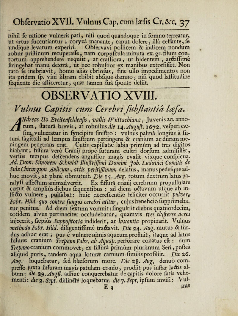 nihil fe ratione vulneris pati, nifi quod quandoque in fomno terreatur, ut artus fuccutiantur ; coryza manante, caput dolere, illa ceffante,fe undique levatum experiri. Obfervavi pollicem & indicem nondum robur priftinum recuperaffe, nam corpufcula minuta ex. gr. filum con¬ tortum apprehendere nequiit , at crafliora, ut bidentem , ar&iflime flringebat manu dextra, ut nec robuflior ex manibus extorfiffet. Non raro fe inebriavit, homo alias ebriofus, fine ullo impedimento; non ita pridem fp. vini libram ebibit abfque damno, nifi quod laffitudine fequente die afficeretur, quae tamen fua fponte defiit. OBSERVATIO XVIII. Vulnm Capitis cum Cerebri fuhjlantia Icefa. JNdreas Uz Breitenfeldenfls, vallis TVtittachiang, Juvenis zo. anno¬ rum, flatura brevis, at robuflusdie 14.Auguft. 1672. vefpericae- fim vulneratur in fyncipite finilfro : vulnus palma longius a fu¬ tura fagittali ad tempus liniflrum pertingens & cranium ac duram me- ningem penetrans erat. Cutis capillatae labia primum ad tres digitos hiabant; fiflura vero Cranij prope futuram cultri dorfum admififlet, verfus tempus defcendens anguflior magis evafit vixque confpicua. Ad. Dom. Simonem Schmidt Illuftrijfimi Domini Joh. Ludovici Comitis de Sulz Chirurgum Aulicum, artis peritiffimum delatus, manus pedefque ad¬ huc movit, at plane obmutuit. Die 1^. Aug. totum dextrum latus pa- ralyfi aflfe&um animadvertit. Ex fiffura cranij cerebrum propullulare coepit & amplius diebus fequentibus : ad diem odavum ufque ab in¬ fligo vulnere , pulfabat: huic excrefcentiae feliciter occurrit pulvere Fabr. Hild. quo contra fungos cerebri utitur, cujus beneficio fupprimeba. tur penitus. Ad diem fextum vomuit: fingultiit diebus quatuordecim, totidem alvus pertinaciter occludebatur, quamvis tres cbjfteres acres injecerit, faepius Suppofitoria indiderit, ac laxantia propinarit. Vulnus methodo Fabr. Hild. diligentifiime tra&avit. Die 24. Aug. mutus & fur- dus adhuc erat ; pus e vulnere nimis aqueum profluit, itaque ad latus fiffurae cranium Drepano Fabr. ab Aquap. perforare conatus efl : dum Trepanocranium commovet, ex fiffura primum plurijmtm Seri,poflea aliquid puris, tandem aqua loturae carnium fimilis profiliit. Die 26. Aug. loquebatur, fed bheforum more. Die 28« Aug. denuo com- preffo juxta fiffuram magis patulam cranio, prodiit pus inflar la&is al¬ bum: die 29. Augfl. adhuc conquerebatur de capitis dolore fatis vehe¬ menti : die 2. Sept. diflinde loquebatur, die 7« Sept. ipfum invifi: V E *