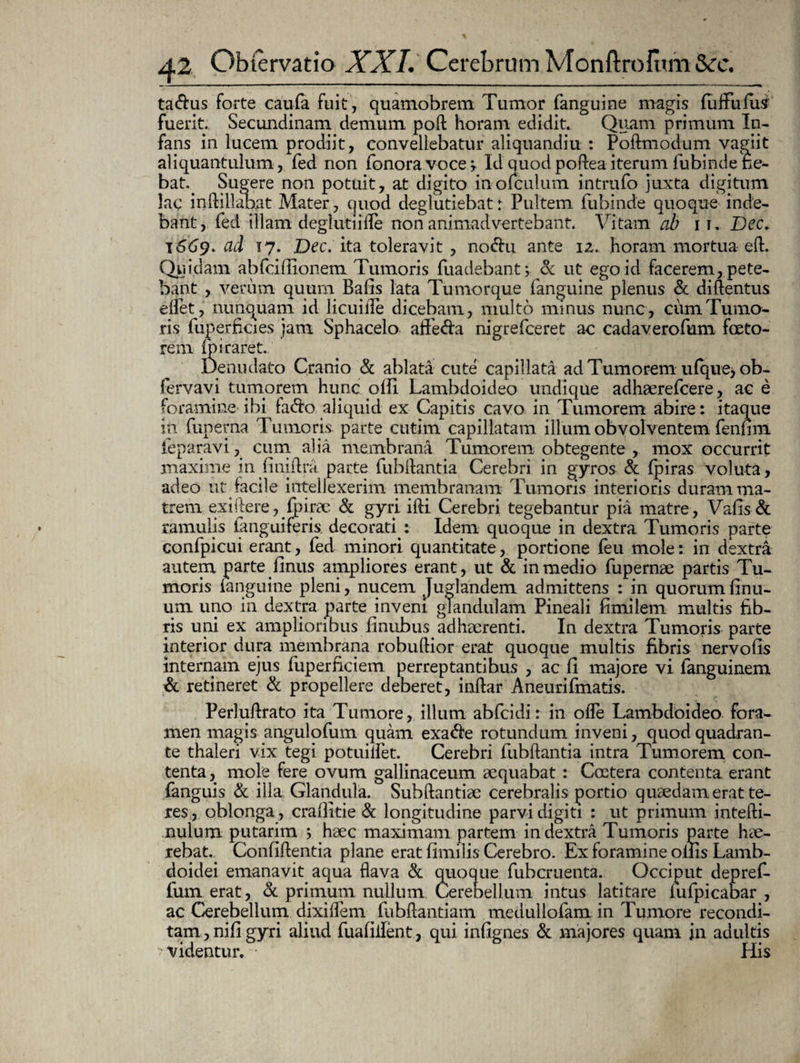 ta&us forte caufa fuit, quamobrenci Tumor (anguine magis (uflPufui fuerit. Secundinam demum poft horam edidit. Quam primum In¬ fans in lucem prodiit, convellebatur aliquandiu : Poftmodum vagiit aliquantulum, fed non fonoravocej. Id quodpofteaiterum lubinde ne¬ bat. Sugere non potuit, at digito inofculum intrufo juxta digitum lac inftillabat Mater, quod deglutiebat: Pultem fubinde quoque inde¬ bant, fed illam deglutiifle non animadvertebant. Vitam ab i r. Dec. T 669. ad 17. Dec. ita toleravit , no<5hi ante 1 z. horam mortua eft. Quidam abfciffionem Tumoris fuadebant; Sc ut ego id facerem, pete¬ bant , verum quum Balis lata Tumorque (anguine plenus & diftentus eifet, nunquam id licuifle dicebam, multo minus nunc, cum Tumo¬ ris fuperficies jam Sphacelo aflfe&a nigrefceret ac cadaverofum fceto- rem fp i raret. Denudato Cranio & ablata cute capillata ad Tumorem u(que> ob- fervavi tumorem hunc olli Lambdoideo undique adhaerefcere, ac e foramine ibi fa&o aliquid ex Capitis cavo in Tumorem abire: itaque in fupema Tumoris parte cutim capillatam illum obvolventem fenfim feparavi, cum alia membrana Tumorem obtegente , mox occurrit maxime in finiftra. parte fubflantia Cerebri in gyros & (piras voluta, adeo ut facile intellexerim membranam Tumoris interioris duram ma¬ trem exiftere,Qirae & gyri ifti. Cerebri tegebantur pia matre, Vafis& ramulis (anguiferis. decorati : Idem quoque in dextra Tumoris parte confpicui erant, fed minori quantitate, portione feu mole: in dextra autem parte (Inus ampliores erant, ut & in medio fupernae partis Tu¬ moris (anguine pleni, nucem Juglandem admittens : in quorum (inu- um uno in dextra parte inveni glandulam Pineali fimilem multis fib¬ ris uni ex amplioribus finubus adhaerenti. In dextra Tumoris parte interior dura membrana robuftior erat quoque multis fibris nervofis internam ejus fuperficiem perreptantibus , ac (i majore vi fanguinem & retineret & propellere deberet, inftar Aneurifmatis. Perluftrato ita Tumore, illum abfcidi: in ofle Lambdoideo fora¬ men magis angulofum quam exa&e rotundum inveni, quod quadran¬ te thaleri vix tegi potimfet. Cerebri fubftantia intra Tumorem con¬ tenta , mole fere ovum gallinaceum aequabat: Costera contenta erant fanguis & illa Glandula. Subftantiae cerebralis portio quaedam erat te¬ res, oblonga, craflitie & longitudine parvi digiti : ut primum intefti- nulum putarim 5 haec maximam partem in dextra Tumoris parte hae¬ rebat. Confidentia plane erat fimilis Cerebro. Ex foramine ollis Lamb¬ doidei emanavit aqua flava & quoque fubcruenta. Occiput depref- fum erat, & primum nullum Cerebellum intus latitare (ufpicabar , ac Cerebellum dixiflem fubftantiam medullofam in Tumore recondi¬ tam , nifi gyri aliud fuafiifent, qui infignes & majores quam in adultis < videntur. • His