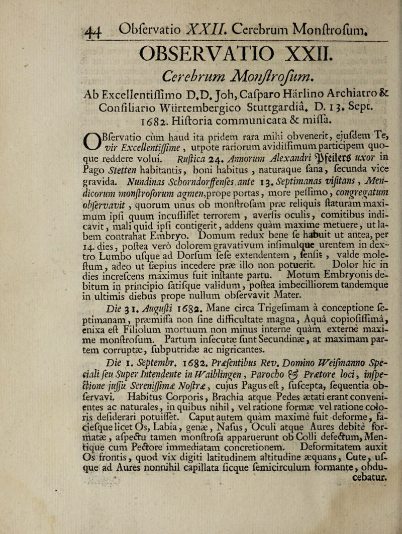 OBSERVATIO XXII. Cerebrum Xlonflrofum. Ab Excellentiffimo D4D4 Joh, Cafparo Harlino Archiatro Confiiiario Wiirtembergico Stuttgardia* D. 13* Sepe. 1682. Hiftoria communicata & mifiTa. OBiervatio cum haud ita pridem rara mihi obvenerit, ejufdem Te, vir Excellentiffime , utpote rariorum avidiilimum participem quo¬ que reddere volui. Ruflica 24, Amorum Alexandri uxor in Pago Stetten habitantis, boni habitus , naturaque fana, fecunda vice gravida. Nundinas Schorndorffenfestante 13* Septimanas vifitans, Men¬ dicorum monftroforum agmen,prope portas, more pefilmo, congregatum obfervavit, quorum unus ob monftrofam prae reliquis flaturam maxi¬ mum ipfi quum incufliilet terrorem , averfis oculis, comitibus indi¬ cavit , mali quid ipfi contigerit, addens quam maxime metuere, ut la¬ bem contrahat Embryo. Domum redux bene fe habuit ut antea, per 14. dies, poilea vero doloremgravativum infimulque urentem in dex¬ tro Lumbo ufque ad Dorfum fefe extendentem , lenfit , valde mole- ftum, adeo ut Eepius incedere prae illo non potuerit. Dolor hic in dies increfcens maximus fuit inilante partu. Motum Embryonis de¬ bitum in principio fatifque validum, poilea imbecilliorem tandemque in ultimis diebus prope nullum obfervavit Mater. Die 314 Augujli 1682* Mane circa Trigefimam a conceptione ie- ptimanam, praemilfa non fine difficultate magna, Aqua copiofiffima, enixa eil Filiolum mortuum non minus interne quam externe maxi¬ me monllrofum. Partum infecutae funt Secundinae, at maximam par¬ tem corruptae, fubputridae ac nigricantes. Die 1. Septembr, 1682* Prtfentibus Rev. Domino JVeifmanno Spe¬ ciali feu Super Intendente in TVaiblingen, Parocho & Pr£tore loci, infpe- ilione jujjit Sereniffim£ Noftr£, cujus Pagus eil, fufeepta, fequentia ob- fervavi. Habitus Corporis, Brachia atque Pedes aetati erant conveni¬ entes ac naturales, in quibus nihil, vel ratione formae vel ratione colo¬ ris defiderari potuiilet. Caput autem quam maxime fuit deforme, fa- ciefque licet Os, Labia, genae, Nafus, Oculi atque Aures debite for¬ matae , afpe&u tamen monilrofa apparuerunt ob Colli defe&um. Men¬ tique cum Pe&ore immediatam concretionem. Deformitatem auxit Os frontis, quod vix digiti latitudinem altitudine aequans. Cute, uf. que ad Aures nonnihil capillata ficque femicirculum Formante, obdu- ♦ cebatur.