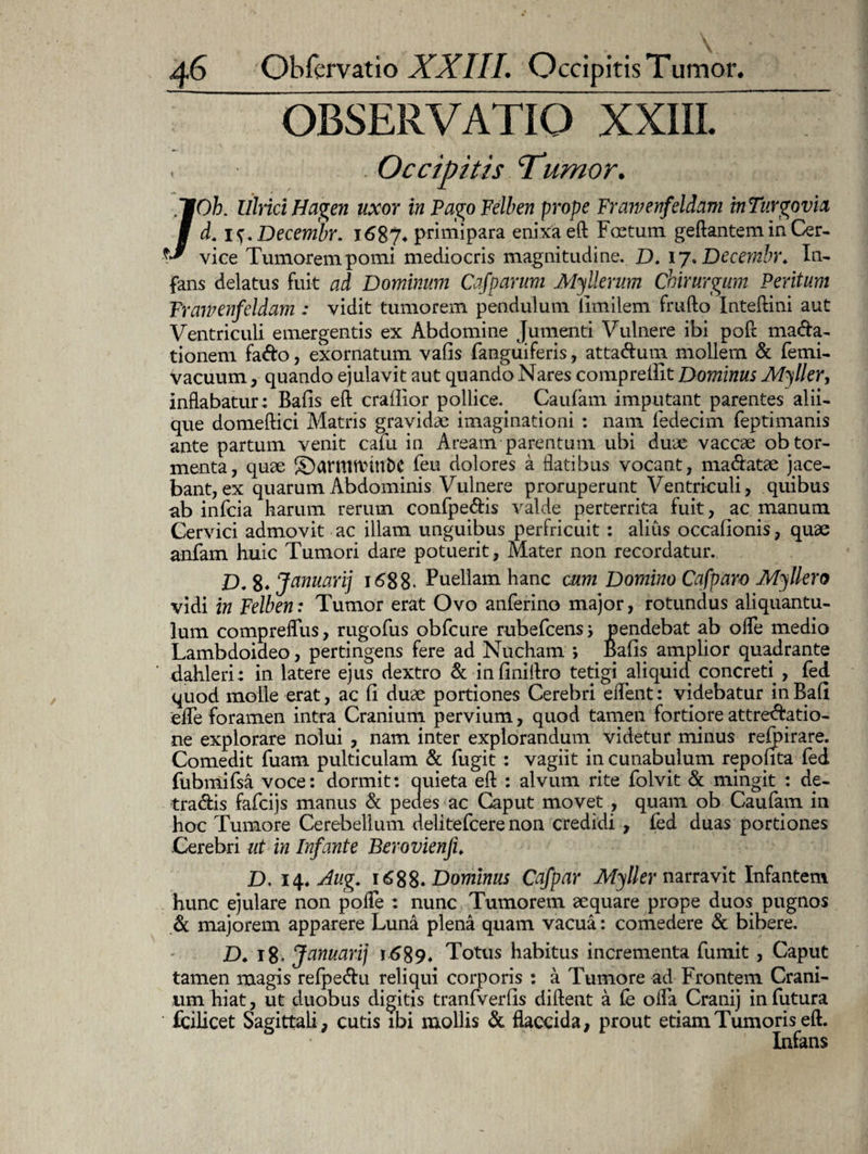 OBSERVATIO XXIII. ~ Occipitis ‘Tumor. /Oh. lllrici Hagen uxor in Pago Felben prope Frawenfeidam inTurgovia d. . Decembr. 1687* primipara enixa eft Foetum geftantem in Cer¬ vice Tumorem pomi mediocris magnitudine. D. 17. Decembr. In¬ fans delatus fuit ad Dominum Cafparum Myllerum Chirurgum Peritum Frawenf eidam : vidit tumorem pendulum limilem frufto Inteftini aut Ventriculi emergentis ex Abdomine Jumenti Vulnere ibi poft ma&a- tionem fafto, exornatum vafis fanguiferis, atta&um mollem & femi- vacuum, quando ejulavit aut quando Nares comprefiit Dominus Myller, inflabatur: Bafis eft crallior pollice.. Caufam imputant parentes alii¬ que domeftici Matris gravidae imaginationi : nam fedecim feptimanis ante partum venit cafu in Aream parentum ubi duae vaccae ob tor¬ menta, quae ©armnnnbc feu dolores a flatibus vocant, manatae jace¬ bant, ex quarum Abdominis Vulnere proruperunt Ventriculi, quibus ab infcia harum rerum confpe&is valde perterrita fuit, ac manum Cervici admovit ac illam unguibus perfricuit : alius occafionis, quae anfam huic Tumori dare potuerit, Mater non recordatur. D. 8* Januarij 1688. Puellam hanc cum Domino Cafparo Myllero vidi in Felben: Tumor erat Ovo anferino major, rotundus aliquantu¬ lum compreffus, rugofus obfcure rubefcens j pendebat ab offe medio Lambdoideo, pertingens fere ad Nucham > Bafis amplior quadrante dahleri: in latere ejus dextro & infiniftro tetigi aliquid concreti , fed quod molle erat, ac fi duae portiones Cerebri edent: videbatur in Bafi ede foramen intra Cranium pervium , quod tamen fortiore attre^atio- ne explorare nolui , nam inter explorandum videtur minus refpirare. Comedit fuam pulticulam & fugit : vagiit in cunabulum repo fita fed fubmifsa voce: dormit: auieta eft : alvum rite folvit & mingit : de- tradis fafcijs manus & pedes ac Caput movet , quam ob Caufam in hoc Tumore Cerebellum delitefcere non credidi , fed duas portiones Cerebri ut in Infante Berovienfi. D. 14. Aug. 1688« Dominus Cafpar Myller narravit Infantem hunc ejulare non pofle : nunc Tumorem aequare prope duos pugnos & majorem apparere Luna plena quam vacua: comedere & bibere. D. 18* Januarij r 689« Totus habitus incrementa fumit, Caput tamen magis refpe&u reliqui corporis : a Tumore ad Frontem Crani¬ um hiat, ut duobus digitis tranfverfis diftent a £e offa Cranij in futura ' fcilicet Sagittali, cutis ibi mollis & flaccida, prout etiam Tumoris eft. Infans