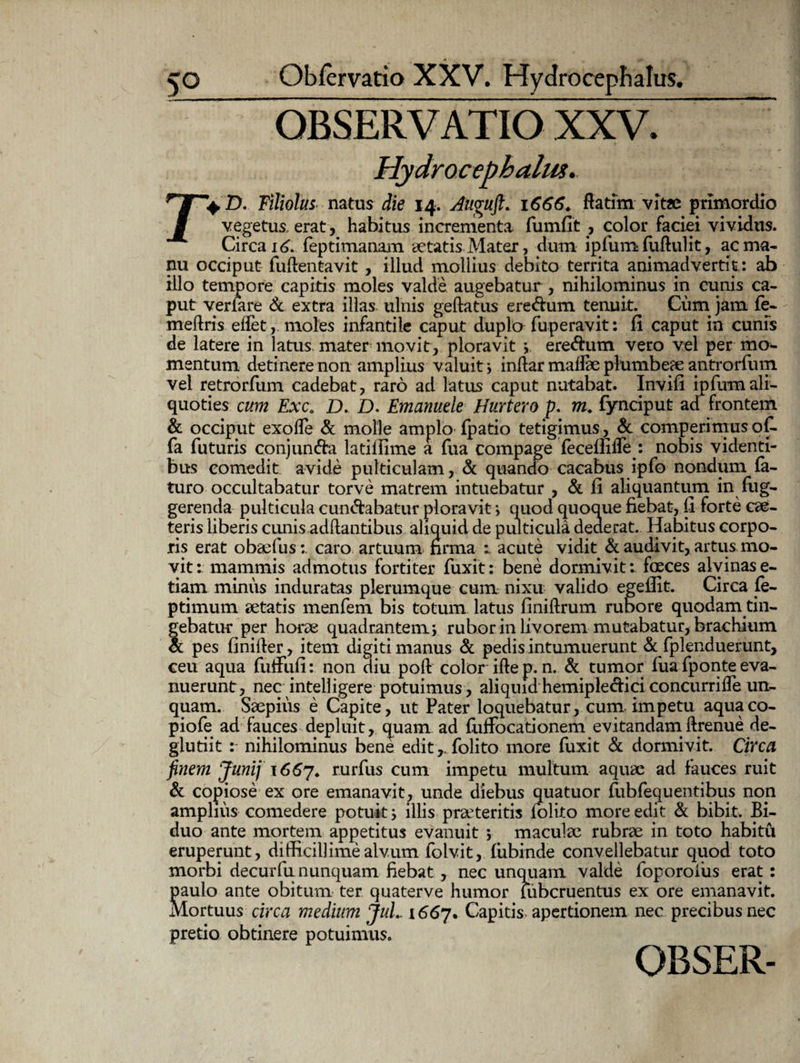 OBSERVATIO XXV. Hydrocephalus. D. Filiolus natus die 14. Auguft. 1666. fiatim vitae primordio vegetus, erat, habitus incrementa fumfit , color faciei vividus. Circa 16. feptimanam aetatis Mater, dum ipfum fuftulit, ac ma¬ nu occiput fuftentavit , illud mollius debito territa animadvertit: ab illo tempore capitis moles valde augebatur , nihilominus in cunis ca¬ put venare & extra illas ulnis geftatus ere&um tenuit. Cum jam fe- meftris eifet, moles infantile caput duplo fuperavit: fi caput in cunis de latere in latus mater movit, ploravit * ere&um vero vel per mo¬ mentum detinere non amplius valuit > inftar mailae plumbeae antrorfum vel retrorfum cadebat, raro ad latus caput nutabat. Invifi ipfum ali¬ quoties cum Exc. D. D. Emanuele Hurtero p. m. fynciput ad frontem & occiput exode & molle amplo fpatio tetigimus, & comperimus of. fa futuris conjun&a latifiime a fua compage iecefiifle : nobis videnti¬ bus comedit avide pulticulam, & quando cacabus ipfo nondum la¬ turo occultabatur torve matrem intuebatur , & fi aliquantum in fug- gerenda pulticula cuneabatur ploravit > quod quoque fiebat, fi forte cae- teris liberis cunis adftantibus aliquid de pulticula dederat. Habitus corpo¬ ris erat obaefuscaro artuum firma acute vidit &. audivit, artus mo¬ vit: mammis admotus fortiter fuxit: bene dormivit: fceces alvinas e- tiam minus induratas plerumque cum nixu valido egeffit. Circa fe- ptimum aetatis menfem bis totum latus finiftrum rubore quodain tin¬ gebatur per horae quadrantem ; rubor in livorem mutabatur, brachium & pes finifter, item digiti manus & pedis intumuerunt & fplenduerunt, ceu aqua fuffufi: non diu poft color iflep.n. & tumor fua fponte eva¬ nuerunt, nec intelligere potuimus, aliquid hemiple&ici concurrifle un¬ quam. Saepius e Capite, ut Pater loquebatur, cum impetu aquaco- piofe ad fauces depluit, cpiam ad fiiffocationem evitandamftrenue de- glutiit : nihilominus bene editfolito more fuxit & dormivit. Circa finem Junij 1667. rurfus cum impetu multum aquae ad fauces ruit & copiose ex ore emanavit, unde diebus quatuor fubfequentibus non amplius comedere potuit; illis praeteritis folito more edit & bibit. Bi¬ duo ante mortem appetitus evanuit ; maculae rubrae in toto habitu eruperunt, difficillime alvum folvit,Tubinde convellebatur quod toto morbi decurfu nunquam fiebat , nec unquam valde foporoiiis erat: paulo ante obitum ter quaterve humor lubcruentus ex ore emanavit. Mortuus circa medium JuL 1667. Capitis, apertionem nec precibus nec pretio obtinere potuimus.