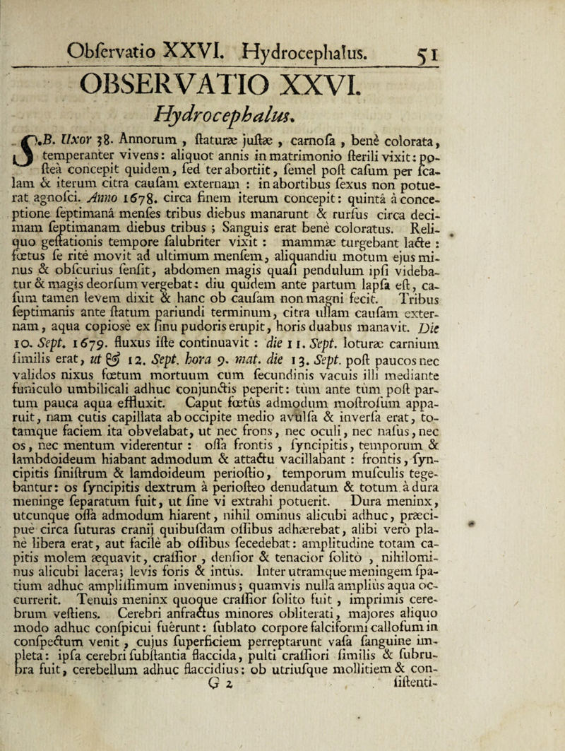 OBSERVATIO XXVI. Hydroeephalus. Uxor $8- Annorum , flaturae juRae , carnofa , bene colorata, J temperanter vivens: aliquot annis in matrimonio flerili vixit :po- flea concepit quidem, fed terabortiit, femel poli cafum per fca~ lam & iterum citra caufam externam : in abortibus fexus non potue¬ rat agnofei. Anno 1678. circa finem iterum concepit: quinta a conce¬ ptione feptimana menfes tribus diebus manarunt & rurfus circa deci¬ mam feptimanam diebus tribus ; Sanguis erat bene coloratus. Reli¬ quo geftationis tempore falubriter vixit : mammae turgebant lacie : foetus fe rite movit ad ultimum menfem, aliquandiu motum ejus mi¬ nus & obfcurius fenfit, abdomen magis quali pendulum ipfi videba¬ tur demagisdeorfumvergebat4 diu quidem ante partum lapfa efl, ca¬ fum tamen levem dixit & hanc ob caufam non magni fecit. Tribus feptimanis ante flatum pariundi terminum, citra ullam caufam exter¬ nam, aqua copiose ex iinu pudoris erupit, horis duabus manavit. Die IO. Sept♦ 1679. fluxus ifle continuavit : die 11. Sept. loturae carnium iimilis erat, ut & 12. Sept. hora 9. mat. die 13. Sept. pofl paucos nec validos nixus foetum mortuum cum fecundinis vacuis illi mediante funiculo umbilicali adhuc Conjungis peperit: tum ante tum poli par¬ tum pauca aqua effluxit. Caput foetus admodum moflrofum appa¬ ruit, nam cutis capillata ab occipite medio avulfa & inverfa erat, to- tamque faciem ita obvelabat, ut nec frons, nec oculi, nec nafus,nec os, nec mentum viderentur : ofla frontis , fyncipitis, temporum & lambdoideum hiabant admodum & atta&u vacillabant : frontis, fyn¬ cipitis finiftrum & lamdoideum perioflio, temporum mufculis tege¬ bantur: os fyncipitis dextrum a periofleo denudatum & totum a dura meninge feparatum fuit, ut fine vi extrahi potuerit. Dura meninx, utcunque ofla admodum hiarent, nihil ominus alicubi adhuc, praeci¬ pue circa futuras cranij quibufdam oilibus adhaerebat, alibi vero pla¬ ne libera erat, aut facile ab oflibus fecedebat: amplitudine totam ca¬ pitis molem aequavit, crailior , denfior & tenacior fblito , nihilomi¬ nus alicubi lacera; levis foris & intus. Inter utramque meningem fpa- tium adhuc ampliifimum invenimus; quamvis nulla amplius aqua oc¬ currerit. Tenuis meninx quoque crailior folito fuit , imprimis cere¬ brum vefliens. Cerebri anfraclus minores obliterati, majores aliquo modo adhuc confpicui fuerunt: fublato corpore falciformi caliofum in confpe&um venit , cujus fuperficiem perreptarunt vafa fanguine im¬ pleta: ipfa cerebrifubllantia flaccida, pulti crailiori fimilis Sc fubru- bra fuit, cerebellum adhuc flaccidius: ob utriufque mollitiem Sc con- Q z fiflenti-