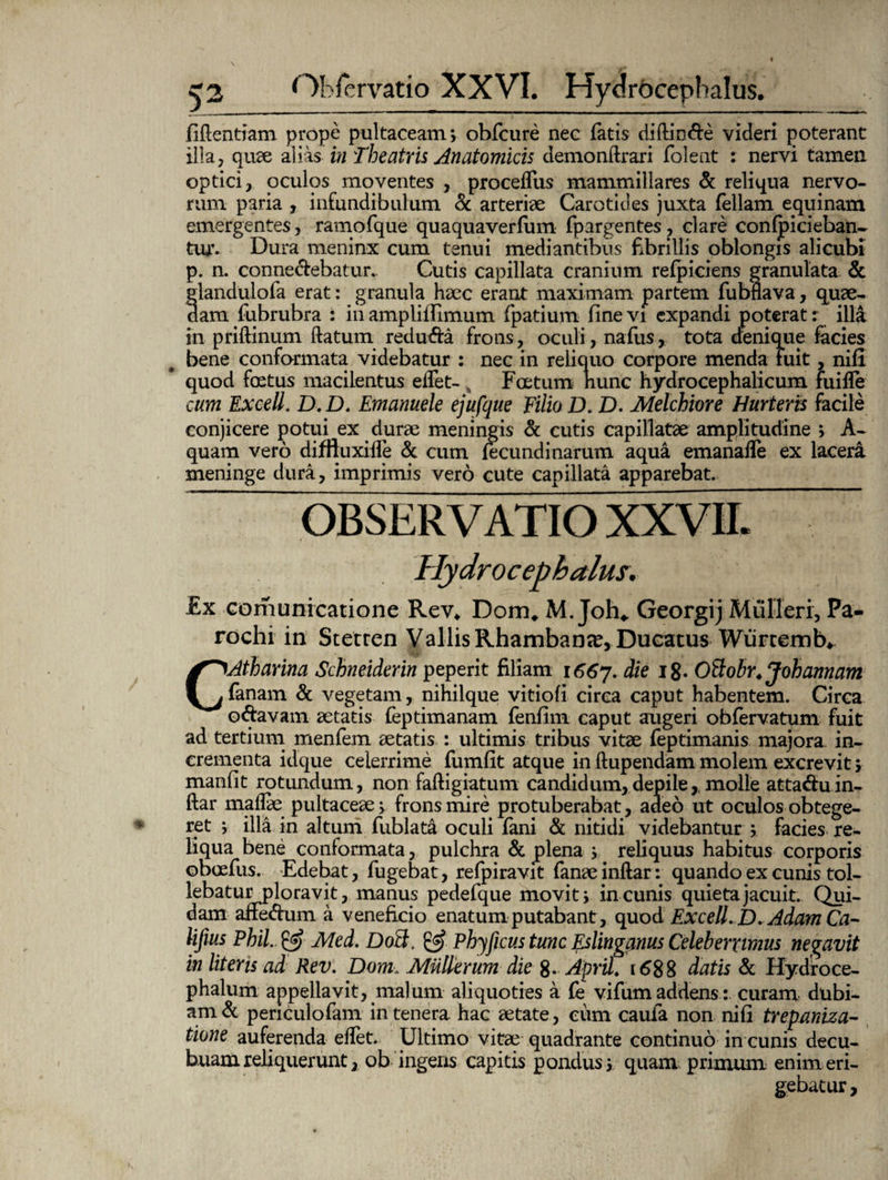 fidentiam prope pultaeeam; obfcure nee fatis diftin&e videri poterant illa, quae alias in Theatris Anatomicis demonflrari folent : nervi tamen optici, oculos moventes , proceffus mammillares & reliqua nervo¬ rum paria , infundibulum & arteriae Carotides juxta feliam equinam emergentes, ratnofque quaquaverfum fpargentes, clare conficieban¬ tur. Dura meninx cum tenui mediantibus fibrillis oblongis alicubi p. n. conne&ebatur.. Cutis capillata cranium refpiciens granulata & flandulofa erat: granula haec erant maximam partem fubnava, quae- am fubrubra : in ampliflimum fpatium fine vi expandi poterat r illa in priftinum flatum reduda frons, oculi, nafus, tota denique facies bene conformata videbatur : nec in reliquo corpore menda fuit, nifi quod foetus macilentus elfet- , Foetum nunc hydrocephalicum fuiffe cum Excell, D.D. Emanuele ejufque Filio D. D. Melchiore Hurteris facile conjicere potui ex dqrae meningis & cutis capillatae amplitudine ; A- quam vero difftuxifle & cum fecundi narum aqua emanafle ex lacera meninge dura, imprimis vero cute capillata apparebat. OBSERVATIO XXVII. Hydrocephalus. £x comunicatione Rev* Dom, M. Joh* Georgij Mulieri, Pa¬ rochi in Stetren Vallis Rhambanse, Ducatus Wurcemb» CAtharina Schneiderin peperit filiam i66j. die i8- Oftobr. Johannam fanam & vegetam, nihilque vitiofi circa caput habentem. Circa odavam aetatis feptimanam fenfim caput augeri obfervatum fuit ad tertium menfem aetatis : ultimis tribus vitae feptimanis majora in¬ crementa idque celerrime fumfit atque in ftupendam molem excrevit > manfit rotundum, non faftigiatum candidum,depile, molle attaduin- ftar maflae pultaceae, frons mire protuberabat, adeo ut oculos obtege¬ ret j illa in altum fublata oculi fani & nitidi videbantur > facies re¬ liqua bene conformata, pulchra & plena j reliquus habitus corporis oSoefus. Edebat, fugebat, refpiravit fanaeinftar: quando ex cunis tol¬ lebatur ploravit, manus pedefque movit; in cunis quieta jacuit. Qui¬ dam affedum a veneficio enatum putabant, quod Excell. D.Adam Ca- lifius Phil. & Med. Do3. & Phyficus tunc Eslinganus Celeberrimus necavit in literis ad Rev. Dom. Mulierum die 8- AprU. 1688 datis & Hydroce- phalum appellavit, malum aliquoties a fe vifum addens : curam dubi¬ am penculofam in tenera hac aetate, eum caufa non nifi trepaniza- tione auferenda elfet. Ultimo vitae quadrante continuo in cunis decu- buam reliquerunt, ob ingens capitis pondus y quam primum enim eri¬ gebatur.
