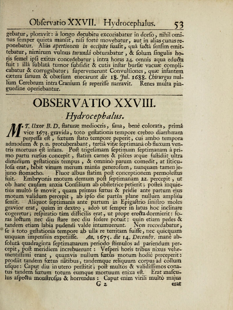 gebatur, ploravit: a longo decubitu excoriabatur in dorfo, nihil omi- tuis femper quieta manfit, nili forte movebatur, aut in alias cunas re¬ ponebatur. Alias apertionem in occipite fuafit , qua fa&a fenfim emit¬ tebatur , nimirum vulnus turunda obturabatur , & folum fingulis ho¬ ris femel ipfi exitus concedebatur j intra horas 24. omnis aqua edu&a fuit 1 illa fublata tumor fubfidit & cutis inftar burfae vacuae compli¬ cabatur & corrugabatur i fupervenerunt Convuliiones, quae infantem caetera fanum & obaefum enecarunt die 1 %.Jul. 1688- Chirurgus nul¬ lum Cerebrum intra Cranium fe reperilfe narravit. Renes multa pin¬ guedine operiebantur. OBSERVATIO XXVIII. Hydrocephalus, flf. T. Uxor E. D\ flaturae mediocris, fana,. bene colorata,. prima lYl v*ce l^7 ?. gravida, toto geftationis tempore crebro diarrhoeam perpefla eft, foetum flato tempore peperit, cui ambo tempora admodum & p.n. protuberabant, tertia vitae feptimana ob fluxum ven¬ tris mortuus eft infans. Poft tri gei imam feptimam feptimanam a pri¬ mo partu rurfus concepit, llatim carnes & pifces aeque faftidiit ultra dimidium geftationis tempus , & omnino parum comedit, at fiticu- lofa erat, bibit vinum merum minus generofum, nunquam tamen je¬ juno ftomacho. Fluor albus ftatim poft conceptionem permoleftus fuit. Embryonis motum demum poft feptimanam zz. percepit , ut ob hanc caulam anxia Confilium ab obftetrice petierit y poftea inquie¬ tius multo fe movit, quam primus foetus & pridie ante partum ejus motum validum percepit, ab ipfo die partus plane nullum amplius feniit. Aliquot feptimanis ante partum in Epigaftrio finiflro moles gravior erat, quam in dextro , adeo ut femper in latus hoc inclinare cogeretur5 refpiratio tam difficilis erat, ut prope ere&adormierit: fo¬ ras le<ftum nec diu flare nec diu federe potuitquin etiam pedes & tandem etiam labia pudendi valde intumuerunt. Non recordabatur, fe a toto geftationis tempore ab ulla re territam fuifle, nec quictpaam unquam impenfius expetiifle. An. 1675. die 14, Decembr. mane ab- foluta quadraginta feptimanarum periodo ftimulos ad patiendum per¬ cepit, poft meridiem increbuerunt : Vefperi horis tribus nixus vehe- mentillimi erant , quamvis nullum foetus motum hodie perceperit: prodiit tandem foetus natibus, tandemque reliquum corpus ad collum ufque: Caput diu in utero perftitit j poft multos & valiaiffimos cona¬ tus tandem foetum totum eumque mortuum enixa eft. Erat mafeu- lus afpedu monftrofvis & horrendus : Caput enim virili multo majus G z erat