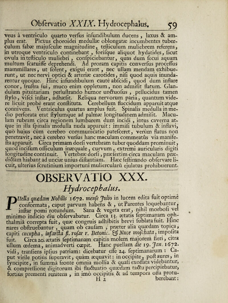 veus a ventriculo quarto verfus infundibulum ducens , laxus & am¬ plus erat. Plexus choroidei medullae oblongatae incumbentes tuber¬ culum fabae majufculae magnitudine, tefticulum muliebrem referens, in utroque ventriculo continebant , forifque aliquot hydatides, ficut ovula intefticulo muliebri , confpiciebantur, quas dum fecui aquam multum fcatuifle deprehendi. Ad proram capitis converfus proceflus mammillares, ut folent, exigui erant, nec ullam mendam exhibue¬ runt, ut nec nervi optici & arteriae carotides, nifi quod aquis inunda¬ rentur quoque. Hinc infundibulum caute abfcidi, quod dum inflare conor, fruftra fui, muco enim oppletum, non admifit flatum. Glan¬ dulam pituitariam perluftrando humor un&uofus , pellucidus tamen ftylo, vifci inftar, adhaefit. Reliqua nervorum paria, quantum vide¬ re licuit probe erant conftituta. Cerebellum flaccidum apparuit atque connivens. Ventriculus quartus amplus fuit. Spinalis medulla in me¬ dio perforata erat ftylumque ad palmae longitudinem admifit. Macu¬ lam rubram circa regionem lumbarem dum incidi , intus caverna at¬ que in illa fpinalis medulla nuda apparuit: immifi tubulum & inflavi, quo hujus cum cerebro communicatio patefceret, verum flatus non penetravit, nec a cerebro verfus hanc maculam commeatus viamanife- ita apparuit. Circa primam dorfi vertebram tuber quoddam prominuit, quod incifum ofliculum inaequale, curvum, extremi auricularis digiti longitudine continuit. Vertebrae dorfi, praefertim circa maculam prae- di&am hiabant ad unciae unius diflantiam. Haec feftinando obfervare li¬ cuit, ulterius fcrutinium importuni muliercularii ejulatus prohibuerunt. OBSERVATIO XXX. Hydrocephalus. PUella qutdam Nobilis 1672. menfe Julio in lucem edita fuit optime conformata, caput parvum habens & , ut Parentes loquebantur, inftar pomi rotundum. Sana & vegeta erat , nihil morbofi vel minimo indicio diu obfervabatur. Circa 15. aetatis feptimanam Oph¬ thalmia correpta fuit, quae congruis adhibitis brevi fublatafuit. Hinc nares obftruebantur , quam ob caufam , praeter alia quaedam topica, capiti cucupba, infarfta fl. rofar r. Betonic. &Nuce mofchata, impolita fuit. Circa 20. aetatis feptimanam capitis molem majorem fieri, citra ullum oedema, animadverti coepit. Hanc puellam die ij.Jan> 1672. vidi, tranfiens ipfius patriam: dicebatur efle 24. feptimanarum : Ca¬ put virile potius iuperavit, quam aequavit: in occipite, poft aures, in lyncipite, in fumma fronte omnia mollia & quali exolfata videbantur, • & comprefiione digitorum ibi flinftuatio quaedam ta<ftn percipiebatur, fortius prementi renitens , in imo occipitis & ad tempora oiia protu- H z betebant: