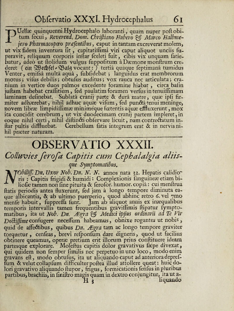 PUellae quinquenni Hydrocephalo laboranti, quam nuper poft obi¬ tum fecui , Reverend< Dom. Chriftiano Hubero & Marco Halbme- jero Pharmacopoeo pr&fentibus, caput in tantam excreverat molem, ut vix fidem inventura fit, capitatiifimi viri caput aliquot unciis fu- peravit, reliquum corporis inftar (celeti fuit, cibis vix unquam fatie- batur, adeo ut dolidum vulgus fuppofitum a Daemone monftrum cre¬ deret ( CtH ?S3ecl)fet * Q3a($ vocant: ) tertia quaque feptimana tumidus Venter, emifsa multa aqua , fubfidebat ; languidus erat membrorum motus^ viius debilis; obtufus auditus; vox rauca nec articulata; cra¬ nium in vertice duos palmos excedente foramine hiabat , circa balin juftam habebat cralfitiem, fed paulatim foramen verfus in tenuifiimam laminam definebat. Sublata erani) parte & dura matre, quae ipfi fir¬ miter adhaerebat, nihil adhuc aquae vifum, fed pun&a tenui meninge, novem librae limpidiiiimae minimeque foetentis aquae effluxerunt, mox ita concidit cerebrum, ut vix duoclecimam eranij partem impleret,in eoque nihil certi, nihil diftin&i obfervare licuit, nam contrectatum in¬ ftar pultis diffluebat. Cerebellum fatis integrum erat & in nervis ni¬ hil praeter naturam. OBSERVATIO XXXII. Colluvies ferofa Capitis cum Cephalalgia aliis- que Symptomatibus, IkTObiliJJ'. Dnt Uxor Nob.Dn. N. N, annos nata 32. Hepatis calidio JyJ ris : Capitis frigidi & humidi: Complexionis fanguineaeetiambi- liofae tamen non fine pituita & ferofor. humor, copia: cui menftrua ftatis periodis antea fluxerunt, fed jam a longo tempore diminuta ea- que albicantia, & ab ultimo puerperio, quod abhinc retro 6. vel 7mo menfe habuit, fupprefla funt. Jam ab aliquot annis ex inaequalibus temporis intervallis tamen frequentibus graviflimis ftipatur (ympto- matibus, ita ut Nob. Dn, jEgra & Meaici ipjius ordinarii ad Te Vir DoftiJJime confugere neceflum habeamus, obnixe rogantes ut nobis , quid de affe&ibus, quibus Dn. uEgra tam ac longo tempore graviter torquetur , cenfeas, brevi relponfum dare digneris, quod ut facilius obtinere queamus, operae pretium erit illorum prius conftituere ideam partesque explorare. Moleftus capitis dolor gravativus faepe divexat, qui quidem non femper fimilis nec perpetuo in uno loco, modo enim gravans eft, modo obtufus, ita ut aliquando caput ad anteriora deprel- Ium & velut collapfum difficulter poftea illud attollere queat: huic do¬ lori gravativo aliquando (lupor, frigus, formicationis fenfus in pluribus partibus, brachiis, in finiftro magis quam in dextro conjungitur, ita ut a- H 5 liquando %