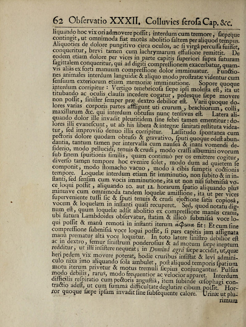 fiquando hoc vix ori admovere polfit; interdum cum tremore , faepeque contingit, ut omnimoda fiat motus abolitio faltem per aliquod tempus. Aliquoties cie dolore pungitivo circa oculos, ac fi virga perculfa fuillet, conqueritur, brevi tamen cum lachrymarum effufione remittit. De eodem etiam dolore per vices in parte capitis fuperiori fiipra fiituram la git talem conqueritur, qui ad digiti comprelfionem exacerbatur, quam¬ vis alias ex forti manuum compreflione dolor imminuatur. Fundio- nes animales interdum languidae & aliquo modo proftratae videntur cum ienluum exteriorum etiam memoriae imminutione. Sopore quoque interdum corripitur : Vertigo tenebricofa faepe ipfi molefta eft, ita ut titubando ac oculis claufis incedere cogatur, pedesque faepe movere non poiiit, fimfter lemper prae dextro debilior eft. Varii quoque do¬ lores varias corporis partes affligunt uti crurum , brachiorum, colli, maxillarum &c. qui interdum obtufiis nunc tenfivus eft. Latera ali¬ quando dolor ille invadit pleuritidem fine febri tamen ementitur: do¬ lores illi evanefcunt, ut ab his libera & integrae fanitati reftituta videa- tur, led impiovifo denuo illis corripitur. Lalfitudo fpontanea cum pedoris dolore quodam obtufo & gravativo, fputi quoque edeft abun¬ dantia, tantum tamen per intervalla cum naufea & inani vomendi de- lideno, modo pellucidi, tenuis & crudi, modo crafii albumini ovorum j. bnem lpuitioms limilis, quam continuo per os emittere cogitur, diverio tamgn tempore hoc evenire folet, modo dum ad quietem fe componit, modo ftomacho vacuo , modo a cibis fumptis codionis tempore Loquelae interdum etiam fit imminutio, non fubito & in in¬ itanti, led lenlim cum vocis imminutione, ita ut non nifi fubmifsa vo¬ ce ioqui poiiit , aliquando io. aut iz. horarum fpatio aliquando plus minus ve cum omnimoda tandem loquelae amifiione, ita ut per vices fu perveniente tufli fic & fputi tenuis & crudi ejedione fatis copiosa vocem & loquelam m inflanti quali recuperet. Sed, quod notatu die- num eft, quum loquelae adiit abolitio ex comprellione maniis cranii ubi futura Lambdoides obfervatur, ftatim & ilfico fubmifsa voce lo¬ qui polfit & manu remota in inftanti iterum oid)oovcc fit: Et cum fine compreflione fubmifsa voce loqui polfit, fi pars capitis jam aflignata manu prematur alta voce loquitur. In toto latere finiftro debilior eft ac in dextro, f eniurfimftr um ponderofius & admotum faepe ineptum redditur, ut illi mliftere nequeat; in Domind £vrd faepe accidit, ut, quae heri pedem, vix movere poterat, hodie cruribus infiftat & levi admini¬ culo nixa imo aliquando fola ambulet, poft aliquod temporis fpatium motu iterum privetur & motus tremuli faepius conjungantur. Pulfus *rS: er-’ r.aruS> modo frequentior ac velocior apparet. Interdum difficilis reipiratio cum pedoris anguftia, item lubinde cefophagi con-' tractio adeft, ut cum fumma difficultate deglutire cibum polfit. Hor¬ ior quoque laepe ipfam invadit fine fubfequente calore. Urinae ut plu¬ rimum