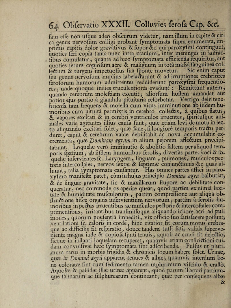 fam efle non ufque adeo obfcurum videtur, nam illum in capite & cir¬ ca genus nervofum colligi probant fymptomata fupra enumerata, im¬ primis capitis dolor gravativus & fopor &c. qui paroxyfmi contingunt, quoties feri copia tanta nunc intra cranium, inter meninges in anfrac¬ tibus cumulatur, quanta ad haec fymptomata efficienda requiritur, aut quoties ferum copiofum acre & malignum intotamafsa fanguineacol- le&um & turgens impetuolius fua (ponte movetur. Sic enim caput (eu genus nervofum amplius labefa&arunt & ad irruptiones crebriores feroioriim humoruni admittentes reddiderunt paroxyfmi frequentio- res, unde quoque indies truculentiores evadunt : Remittunt autem, quando cerebrum moleftiam excutit, aliorfum hoftem amandat aut E otior ejus portio a glandula pituitaria reforbetur. Vertigo deintene- ricofa tam frequens & molefta cum visus imminutione ab iifdem hu¬ moribus cum pituita permixtis in cerebro colle&is, a quibus flatus, & vapores excitati & in cerebri ventriculos irruentes, fpiritufque ani¬ males varie agitantes illius caufa funt, quae etiam levi de motu in lec¬ to aliquando excitari folet, quae fane, (i longiore temporis traflru per¬ duret , caput & cerebrum valde debilitabit ac nova accumulabit ex¬ crementa , quae Dominam £gram in alium pejorem affe&um praecipi¬ tabunt. Loquelae vero imminutio & abolitio faltem per aliquod tem¬ poris fpatium, ab iifdem humoribus ferolls, diverfas partes voci & lo¬ quelae infervientesfc. Laryngem, linguam , pulmones, mufculospec¬ toris intercoftales, nervos fextae & feptimae conjunctionis &c. quas al¬ luunt, talia fymptomata caufantur. Has omnes partes affici inparo- xyfmo manifefte patet, cum in hujus principio Domina £%ra balbutiat, & de linguae gravitate, (Ic & maxillarum ftupore ac debilitate con¬ queratur, nec commode os aperire queat, quod partim ex nimia laxi¬ tate & humidicate mufculorum , partim compreffione aut aliqua ob- firuCtione hifce organis infervientium nervorum, partim a ferolls hu¬ moribus in peCtus irruentibus ac mufculos pedoris & intercoftales com¬ primentibus, irritantibus tranfmifloque aliquando ichore acri ad pul¬ mones, quorum praefentia impediti, vix officio fuo fati s facere poflunt, ventilationi fc. caloris in corde, hinc citatior fit eorum motus crebra- que ac difficilis fit relpiratio, donec tandem tuffi fatis valida fuperve- niente magna inde & copiofafputi tenuis, aquoli ac crudi fit dejeCtio, ficque in inflanti loquelam recuperet, quamvis etiamconflrifitionicui¬ dam convulfivae haec fymptomata fint adfcribenda. Pulfus ut pluri¬ mum rarus in morbis frigidis & chronicis locum habere folet. Urinae, quae in Domina £$ra apparent tenues & albae, quamvis interdum be¬ ne coloratae fint cum fedimento tamen utplurimum vifcido & craflo. Aquofae & pallidae illae urinae apparent, quod parum Tartari partium¬ que falinarum ac fulphurearum contineant, quae per confequens albae