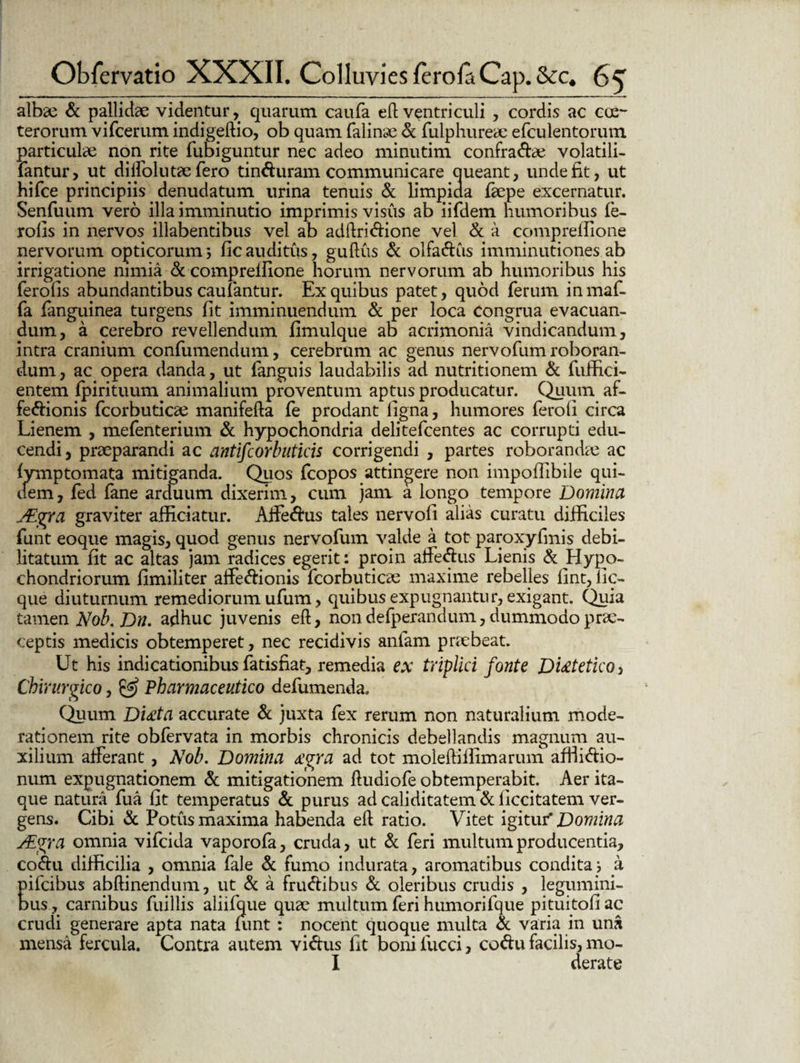 albae & pallidae videntur, quarum caufa efl ventriculi , cordis ac cce- terorum vifcerum indigeftio, ob quam falinae & fulphureae efculentorum particulae non rite fubiguntur nec adeo minutim confragae volatili- fantur, ut diffolutae fero tinfturam communicare queant, unde fit, ut hifce principiis denudatum urina tenuis & limpida faepe excernatur. Senfuum vero illa imminutio imprimis visus ab iifdem humoribus fe- rolls in nervos illabentibus vel ab adftri&ione vel & a compreifione nervorum opticorum3 ficauditus, guftus & olfa&us imminutiones ab irrigatione nimia & compreilione horum nervorum ab humoribus his feroiis abundantibus caulantur. Ex quibus patet, quod ferum inmaf- fa fanguinea turgens fit imminuendum & per loca congrua evacuan¬ dum, a cerebro revellendum fimulque ab acrimonia vindicandum, intra cranium confumendum, cerebrum ac genus nervofum roboran¬ dum , ac opera danda, ut fanguis laudabilis ad nutritionem & fuffici- entem fpirituum. animalium proventum aptus producatur. Quum af- fe&ionis fcorbuticae manifefta fe prodant ligna, humores feroli circa Lienem , mefenterium & hypochondria delitefcentes ac corrupti edu¬ cendi, praeparandi ac antifcorbuticis corrigendi , partes roborandae ac lymptomata mitiganda. Quos fcopos attingere non impofiibile qui¬ dem, fed lane arduum dixerim, cum jam a longo tempore Domina JEgra graviter afficiatur. Affe&us tales nervofi alias curatu difficiles funt eoque magis, quod genus nervofum valde a tot paroxyfmis debi¬ litatum fit ac altas jam radices egerit: proin afferiis Lienis & Hypo¬ chondriorum fimiliter affe&ionis fcorbuticae maxime rebelles iint,lic- que diuturnum remediorum ufum, quibus expugnantur, exigant. Quia tamen Nob.Dn. adhuc juvenis eft, non defperandum, dummodo prae¬ ceptis medicis obtemperet, nec recidivis anfam praebeat. Ut his indicationibus fatisfiat, remedia ex triplici fonte Dietetico , Chirurgico, & Pharmaceutico defumenda. Quum Didita accurate & juxta fex rerum non naturalium mode¬ rationem rite obfervata in morbis chronicis debellandis magnum au¬ xilium afferant, Nob. Domina £gra ad tot moleffiffimarum affiidio- num expugnationem & mitigationem ftudiofe obtemperabit. Aer ita¬ que natura fua fit temperatus & purus ad caliditatem & ficcitatem ver¬ gens. Cibi & Potus maxima habenda eft ratio. Vitet igitur* Domina Mgra omnia vifcida vaporofa, cruda, ut & feri multum producentia, coftu difficilia , omnia fale & fumo indurata, aromatibus condita3 a pifcibus abftinendum, ut & a fru&ibus & oleribus crudis , legumini¬ bus, carnibus fuillis aliifque quae multum feri humorifque pituitofi ac crudi generare apta nata nmt : nocent quoque multa & varia in una mensa fercula. Contra autem vi&us fit bonifucci, codu facilis, mo- I derate