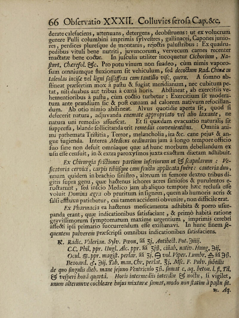 deratecalefaciens, attenuans, detergens, deobftruens: ut exvolucrum genere Pulli columbini imprimis fylveftres, gallinacei, Capones junio¬ res , perdices pLurefque de montanis, rejectis paluftribus : Ex quadru¬ pedibus vituli bene nutriti, juvencorum, vervecum carnes recenter madatae bene codae. In jufculis utiliter incoquetur Cichorium , Na- fturt. Chtcrefol Pro potu vinum non fuadeo, cum nimis vaporo- fiim omniumque ftuxionum fit vehiculum, (ed decorum Rad» Cbin£ tti taleolas incift vel ligni fajjhffros cum tantillo vifc. quem. A fomno ab- ftineat praefertim mox a paftu & fugiat meridianum, nec cubitum pe¬ tat, nili duabus aut tribus a cana horis. Abftineat, ab exercitus ve- hementioribus a paftu, cum codio turbetur ; Exercitium fit modera¬ tum ante prandium fic & poft cocnam ad calorem nativum reiocillan- dum. Ab otio nimio abftineat. Alvus quotidie aperta fit, quod fi defecerit natura, adjuvanda enemate appropriato vel alio laxante, ne natura uni remedio aftuefcat. Et fi quaedam evacuatio naturalis fit fupprefta, blande follicitanda-erit remediis convenientibus. Omnia ani¬ mi pathemataTriftitia, Terror, melancholia, ira &c. cane pejus & an¬ gue fugienda. Interea Medicus ordinarius jam a longo tempore officio ilio fane non defuit omniaque quae ad hunc morbum debellandum ex ufii die cenfuit, in & extra paroxyfmos juxta exadam diaetam adhibuit. Ex Chirurgia frictiones partium inferiorum ut & /capularum : Ve- ficatoria cervici, carpis tibiifque cumfrudeu applicatafuere: cauteria duo , unum quidem in brachio finiftro, alterum in femore dextro tribus di¬ gitis fupra genu, quae hadenus ichores acres faniofos & purulentos e- ludarunt , fed inicio Medico jam ab aliquo tempore haec reclufa efte voluit Domina <£gra ob pruritum in fignem, quem ab humoris acris & falfi efliuxu patiebatur, cui tamen accidenti obvenire, non difficile erat. Ex Pharmacia ea hadenus medicamenta adhibita & porro ufiir- panda erant, quae indicationibus (atisfaciant, & primo habita ratione graviffimorum (ymptornatum maxime urgentium , imprimi^ cerebri aftedi ipfi primario fuccurrendum efte exiftimavi. In hunc nnem je- {puentem pulverem praeicripfi omnibus indicationibus fatisfaciens. #. Radie. Valerian. Sylv. Pceon. 5a 5/. Antihed. Pot. diiij. C.C. Phil. ppr. Ungl.Alc. ppr. Sa 5/(5. cinab. nativ.Hung. f)ij. Ocul. SB.ppr. magifi. pedar, aa 5/. 0 vol. Viper.Lumbr. ^aa 90. Bezoard. 9ij. Tab. man. Chr. pedat. 5/. Mfc. F. Pulv.fubtilis de quo fmgulis dieb. mane jejuno Ventriculo 50. fumat c. aq. beton. I. fi. Til. & vefperi hora quarta. Horis intermediis inter diu fy noilu, fi vigilet, imum alterumve cochleare hujus mixtura fumat, modo non fatim dpaftu fit. iy. Aq.