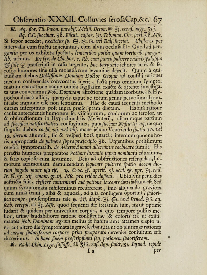 Aq. flor. Til Poeon. paralyf Melijf. Beton. aa f/. cem/. «igr. <vj. liq. C.C.fuccinat. 5&*EJJent. caftor. 3/. Tab.man. Chr.perL^ft.Mfc. Si fopor accedat, excitetur fp. @. 0. vel Balfi fucem. Clyfteres per intervalla cumfru&u injiciuntur, cum alvus occlufa fit: Quod ad pur¬ gantia per os exhibita fpe&at, lenientibus potius quam fortiorib. purgan- tib. utimur. Exfyr. de Chichor* c. cum pauco pulvere radicis Jalappa & /h/e 0. prsefcripfi in cafu urgente, hoc purgante ichores acres & fe- rofos humores fine ulla molediacum levamine dejecit. Quum a qui- bufdam diebus Doftiflimus Dominus Do&or Grojan ad confilij rationes mecum conferendas convocatus fuerit , fa&a prius omniurn fympto- matum enarratione eaque omnia figillatim exa&e & attente inveftiga- ta una convenimus Nob. Dominam affe&ione quadam fcorbutica & Hy¬ pochondriaca affici, quamvis caput ac totum genus nervofinn ab om¬ ni labe immune ede non fentiamus. Hac de causa fequenti methodo curam fufeepimus pofl fupra praeferiptam diaetam. Habita ratione caufae antecedentis humorum fc. vifeidorum, crudorum ac ferofor. ut & obftru&ionum in Hypochondriis Mefenterij, aliarumque partium ad fpecifica antifcorbutica confugimus, putafuccum Naftwtij aq. de quo fingulis diebus cochl. vij. vel viij. mane jejuno Ventriculo fpatio io. vel 12. dierum affumfit, fic & vefperi hora quarta; interdum quoque ho¬ ris appropriatis de pulvere fupra pr<efcripto $fi. Urgentibus potilfimum cerebri fymptomatib. de Mixtura unum alterumve cochleare fumfit. His pera&is humores praeparatos Potione laxante fupra nominata eduximus, & fatis copiofe cum levamine. Dein ad obflruftiones referandas, hu¬ morum acrimoniam demulcendam fequente pulvere fpatio decem die¬ rum jingulo mane ufa efl. fy. Croc. aperit. 7j. ocul ppr. 3/. rad. Jr. fl. gr xij tinam. gr.vj. Mfc. pro tribus dofibus. Ubi alvus per2.dies adftri&a fuit, clyflere convenienti aut potione laxante fatisfa&um elf. Sed quum fymp tornata nihilominus recurrerent, imo aliquando graviora cum urina tenui , alba & aquosa, ad alia confugere oportuit, fudori- fica nempe, praefcripfimus tale iy. ~^if diaph. 3/. @. card Bened. 3fi. aq. fcab. cerefol. aa Zjj.Mfc. quod fequenti die iteratum fuit, ita ut optime fudarit & quidem per univerfum corpus, a quo tempore pulfus me¬ lior, urinae laudabiliores ratione confidentiae & coloris ita ut exifti- mantes Nob. Dominam £gram melius fe habituram: attamen elapfo ti¬ no aut ultero die fymptomata ingravefcebant,ita ut ob plurimas rationes ad curam fudoriferam corpore prius pr£parato devenire confultum ede duxerimus. In hunc finem praefcripfimus feq. potionem fudoriferam, Jfc- Radic.Chin, Lign.fajfajfr* 2a fyfi. raf lign.fanttf §/♦ Infund. tepide 12 fer