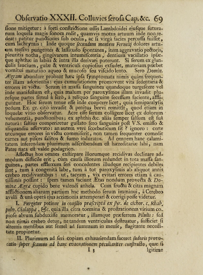 ilone mitigetur: a forti conftridione offis Lambdoidei ejufque futura¬ rum loquela magis fonora redit, quamvis motus artuum inde non re¬ deat: patitur pundiones fub oculis, ac fi virga facies percuffa fuisTet, cum lachrymis : Inde quoque fecundum mentem Fernelij dolores artu- turi tenfivi pungentes & laffitudo fpontanea, item aggravatio pedoris, pleuritis notha, gingivarum intumefcentia , dentium vacillatio iplae- que aphthae in labiis & intra illa derivari poterunt. Si ferum ex glan¬ dulis faucium, gulae & ventriculi copiofius exfudet, materiam praebet vomitui matutino aqueo & mucofo feu vifcido lento. Sero Domin. JEgram abundare probant haec ipfa fymp tornata nimis quam frequen¬ ter illam adorientia: ejus cumufationem promovent vita fedentaria & errores in vidu. Serum in mafla (anguinea quandoque turgefcere vel inde manifeftum eft, quia malum per paroxyfmos illam invadit plu- refque partes fimul k fero, a reliquo fanguine feceffum faciente,affli¬ guntur. Hoc ferum tenue effe inde conjicere licet, quia femiparalyfis pedum Ex. gr. cito invadit & penitus brevi remittit, quod etiam in loquelae vitio obfervatur. Acre elfe ferum colligere licet ex dolorum vehementia, pundionibus; ex aphthis dc. alias femper falfum eft fua natura: faifius comperiretur guftato fero fanguinis poft V.S. emiffo & aiiquandiu aifervato: an autem vere fcorbuticum fit ? ignoro : certe utcunque errores invidu commi ferit, non tamen frequenter comedit carnes aut pifces falitos & funm induratos. Ad omnem hanc calami¬ tatem inferendam plurimum adfcribendum eft hsereditariae labi, nam Patre nata eft valde podagrico. Affedus hos omnes exftirpare illorumque recidivas declinare ad¬ modum difficile erit , cum caufa illorum redundet in tota maffa fan- guinea, partes effluxum feri concedentes illudque recipientes debiles fint , tum a congenita labe, tum a tot paroxyfmis ab aliquot annis crebro recidivantmus : ut, taceam , vix evitari errores etiam a cau- tiffimis poffint : fpem tamen faciunt iEtas nondum proveda & Z)o- mina, JPgr£ cupido bene valendi anhela. Cum frudu & citra magnam afflidionem aliarum partium hac methodo ferum imminui, a Cerebro avelli & una opera ejus acrimonia attemperari & corrigi poffe videtur. I. Purgetur potione in confilio pr£jcripta ex fyr. de cichor. c. Rbal\ pulv. Gialapp£ , quia illa citra tormina & proflrationem virium co, piofe alvum fubduxifle memoratur , illamque praeferrem Pilulis: feti non nimis crebro detur , ne tandem ventriculus deftruatur, fufficiet fi alternis meniibus aut femel ad fummum in menfe, flagitante neceili- tate propinetur. II. Plurimum ad feri copiam exhauriendam faceret pudoris provo¬ catio fuper fcamno ad hanc evacuationem peculiariter conftruQo, quae fi I 5 . lgitime