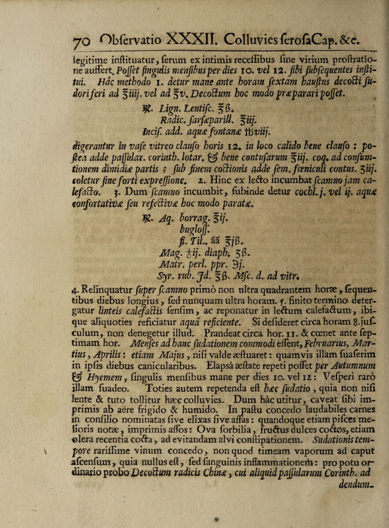 legitime infti tuatur, ferum ex intimis receifibus fine virium proftratio- neauffert Pojjet fmgtdis menfibusper dies io. vel 12. fibi fubfequentes infti- tuu Hac methodoc i. detur mane ante horam fextam hauftus decoQi fu- dori feri ad $iiij. vel ad ^v.Decoftum hoc modo p r&parari pojfet. Lign. Lentifc. f 6* Radie, farfeparill. %iij. Incif. add. aqu£ fontana ifcviij. digerantur mvafte vitreo claufo horis 12♦ in loco calido bene claufo : po- fiea adde pajfttlar. corinth. lotar, & bene contufarum fiij. coq• confum- tionem dimidia partis ; fub finem co&ionis adde fem.fceniculi contus. 5iij. e oletur fine forti e xpr effione. 2. Hinc ex lefto incumbat fcamnojam ca¬ lefacto. 3. Dum fcamno incumbit , fubinde detur cochl.j. vel ij. aqu£ €onfortativ£ feu refe&iv£ hoc modo paraU. J£. Jq. borrag. fi/. bughjj: fi. TiL 5a fjiL Mag. fij. diaph 3lE ikfrtfr, peri. ppr. B/. Syr. rub. Jd. f fi. Mfc. d.. ad vitr♦ ^.Relinquatur jKper /cYiwwo primo non ultra quadrantem horae , fequen- tibus diebus longius, led nunquam ultra horam, f. finito termino deter- gatur linteis calefactis fenfim, ac reponatur in le&um calefadum , ibi- que aliquoties reficiatur aqua reficiente. Si derideret circa horam 8-juri culum, non denegetur illud. Prandeat circa hor. 11. & ccenet ante fep- timam hor. Menfes ad hanc fudationem commodi eftent, februarius, Mar¬ tius , Aprilis: etiam Majus, nifi valde aeftuaret: quamvis illam fuaferim in ipfis diebus canicularibus. Elapsa aeftate repeti pollet per Autumnum £5? Hyemem, lingulis menfibus mane per dies 10. vel it: Velperi raro illam fuadeo. Toties autem repetenda eft h£c fudatio , quia non nifi lente & tuto tollitur haec colluvies. Dum hac utitur, caveat fibi im¬ primis ab aere frigido & humido. In paftu concedo laudabiles carnes in confilio nominatas five elixas five alFas: quandoque etiam pifces me¬ lioris notae, imprimis alfos: Ova forbilia, Fru&us dulces cooos, etiam olera recentia co&a, ad evitandam alvi eonftipationem. Sudationis tem¬ pore rarillime vinum concedo, non quod timeam vaporum ad caput afcenfum, quia nullus eft , fed fanguinis inflammationerti: pro potu or¬ dinario probo Decoftum radicis Cbin£, cui aliquidpaffularum Corinth. ad dendum-