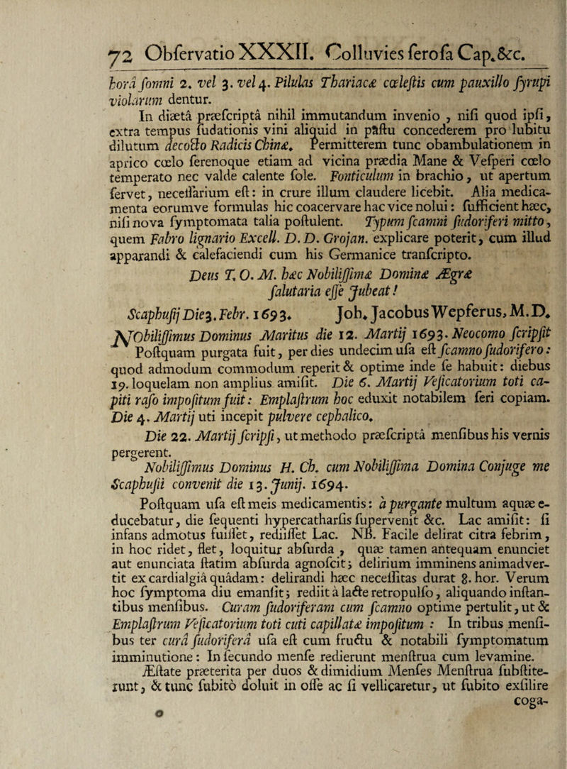 hora (omni 2. vel 3. vel 4. Pilulas Thariac£ cceleftis cum pauxillo fyrupi violarum dentur. In diaeta praefcripta nihil immutandum invenio , nifi quod ipfi, extra tempus iudationis vini aliquid in pSftu concederem pro lubitu dilutum decotto Radicis Chin£. Permitterem tunc obambulationem in aprico coelo ferenoque etiam ad vicina praedia Mane & Vefperi coelo temperato nec valde calente fole. Fonticulum in brachio, ut apertum fervet, neceftarium eft: in crure illum claudere licebit. Alia medica¬ menta eorumve formulas hic coacervare hac vice nolui: fufficient haec, nifinova fymptornata talia poftulent. Typum fcamni fudoriferi mitto, quem Fabro lignario Ex ce U. D.D. Grojan. explicare poterit, cum illud apparandi & calefaciendi cum his Germanice tranfcripto. Deus T 0. M. h£c NobiliJJim£ Domin£ JEgr£ falutaria ejje Jubeat! Scaphuf1jDie3.Febr.1693. Joh. Jacobus Wepferus, M.D. \Tobiliflimus Dominus Maritus die 12. Martij 1693. Neocomo fcripfit Poftquam purgata fuit, per dies undecim ufa eft fcamnofudorifero: quod admodum commodum reperit & optime inde fe habuit: diebus 19. loquelam non amplius amifit. Die 6. Martij Vejicatorium toti ca¬ piti rafo impojitum fuit: Emplaftrum hoc eduxit notabilem feri copiam. Die 4. Martij uti incepit pulvere cephalico. Die 22. Martij fcripji, ut methodo praefcripta menfibushis vernis pergerent. Nobilijfimus Dominus H. Ck cum Nobiliffima Domina Conjuge me Scaphujii convenit die 13. Junij. 1694. Poftquam ufa eft meis medicamentis: a purgante multum aquae e- ducebatur, die fequenti hypercatharfis fupervenit &c. Lac amifit: li infans admotus fuillet, rediiflet Lac. NB. Facile delirat citra febrim, in hoc ridet, flet, loquitur abfurda , quae tamen antequam enunciet aut enunciata ftatim abfurda agnofcits delirium imminens animadver¬ tit ex cardialgia quadam: delirandi haec necelHtas durat 8. hor. Verum hoc fymptoma diu emaniit; rediit a la&e retropulfo, aliquando inflan¬ tibus menflbus. Curam fudoriferam cum fcamno optime pertulit, ut & Emplaftrum Vejicatorium toti cuti capillat£ impojitum : In tribus menfi¬ bus ter cura fudoriferd ufa eft cum fru<ftu & notabili fymptomatum imminutione: Infecundo menfe redierunt menftrua cum levamine. /Eftate praeterita per duos & dimidium Menfes Menftrua fubftite- xunt, &tunc fubito doluit in ofle ac fi vellicaretur, ut fubito exlilire coga-