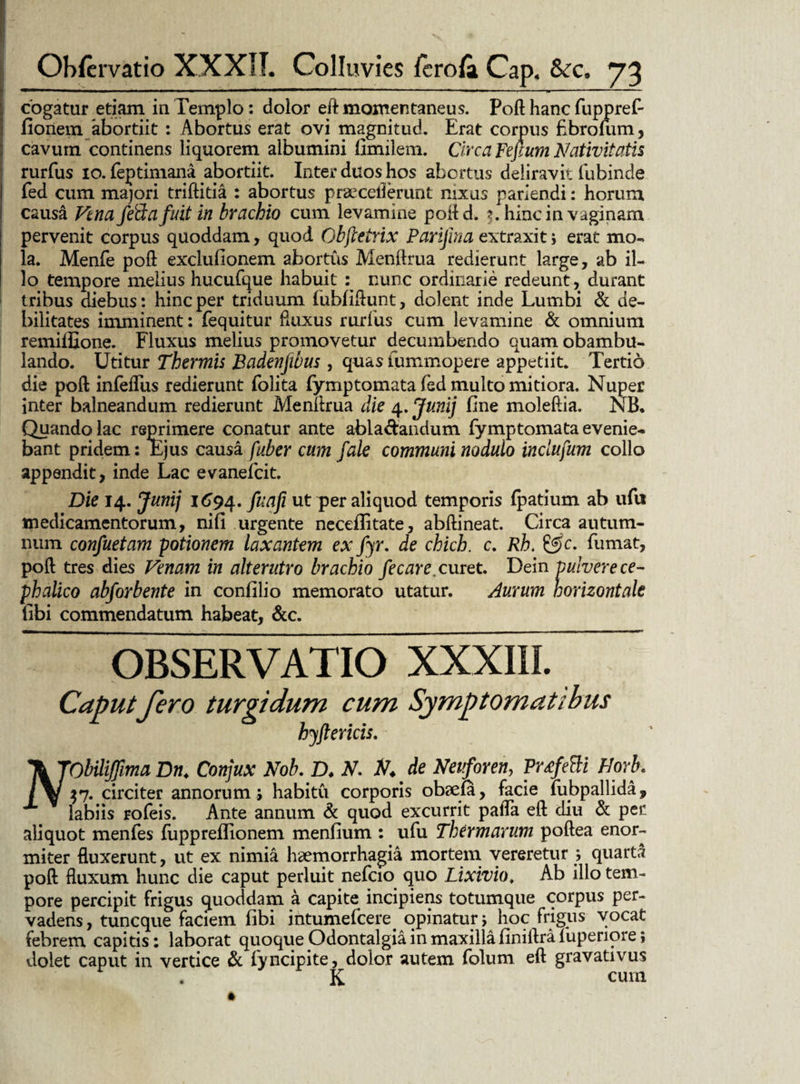 cogatur etiam in Templo: dolor eft momentaneus. Poft hanc fuppref- fionem abortiit : Abortus erat ovi magnitud. Erat corpus fibrolum, cavum continens liquorem albumini llmilem. Circa Yefium Nativitatis rurfus io. feptimana abortiit. Inter duos hos abortus deliravit iiibinde fed cum majori triftitia : abortus praecellerunt nixus pariendi: horum causa Vtna feftafuit in brachio cum levamine poftd. 5. hinc in vaginam pervenit corpus quoddam, quod Obfcetrix Parijina extraxit; erat mo¬ la. Menfe poft exclufionem abortus Menftrua redierunt large, ab il¬ lo tempore melius hucufque habuit : nunc ordinarie redeunt, durant tribus diebus: hinc per triduum fubfiftunt, dolent inde Lumbi & de¬ bilitates imminent: fequitur fluxus rurfus cum levamine & omnium remiffione. Fluxus melius promovetur decumbendo quam obambu¬ lando. Utitur Thermis Badenjwus , quas iummopere appetiit. Tertio die poft infeffus redierunt folita fymptomata fed multo mitiora. Nuper inter balneandum redierunt Menftrua die 4. Junij fine moleftia. NB. Quando lac reprimere conatur ante abla&andum fymptomata evenie¬ bant pridem: Ejus causa fuber cum f‘ale communi nodulo inclufum collo appendit, inde Lac evanefcit. Die 14. Junij 1694. fuafi ut per aliquod temporis (patium ab ufu medicamentorum, nifi urgente neceflitate, abftineat. Circa autum¬ num confuetam potionem laxantem ex fyr. de chich. c. Rh. &c. fumat, poft tres dies Venam in alterutro brachio fecare. curet. Dein pulvere ce¬ phalico abforbente in confilio memorato utatur. Aurum horizontale libi commendatum habeat, &c. OBSERVATIO XXXIII. Caput fero turgidum cum Symptomatibus hyftericis. \TObiliJfimaDn. Conjux ftob. D. ft. ft. de fteuforen, Vrtfetti Horb. /$7. circiter annorum ; habitu corporis obaefa, facie fubpallida, x labiis rofeis. Ante annum & quod excurrit paffa eft diu & per aliquot menfes fiippreflionem menfium : ufu Thermarum poftea enor¬ miter fluxerunt, ut ex nimia haemorrhagia mortem vereretur ; quartft poft fluxum hunc die caput perluit nefcio quo Lixivio, Ab illo tem¬ pore percipit frigus quoddam a capite incipiens totumque corpus per¬ vadens, tuncque faciem fibi intumefcere opinatur j hoc frigus vocat febrem capitis: laborat quoque Odontalgia in maxilla finiftra fuperiore; dolet caput in vertice & fyncipite, dolor autem folum eft gravativus . K cum