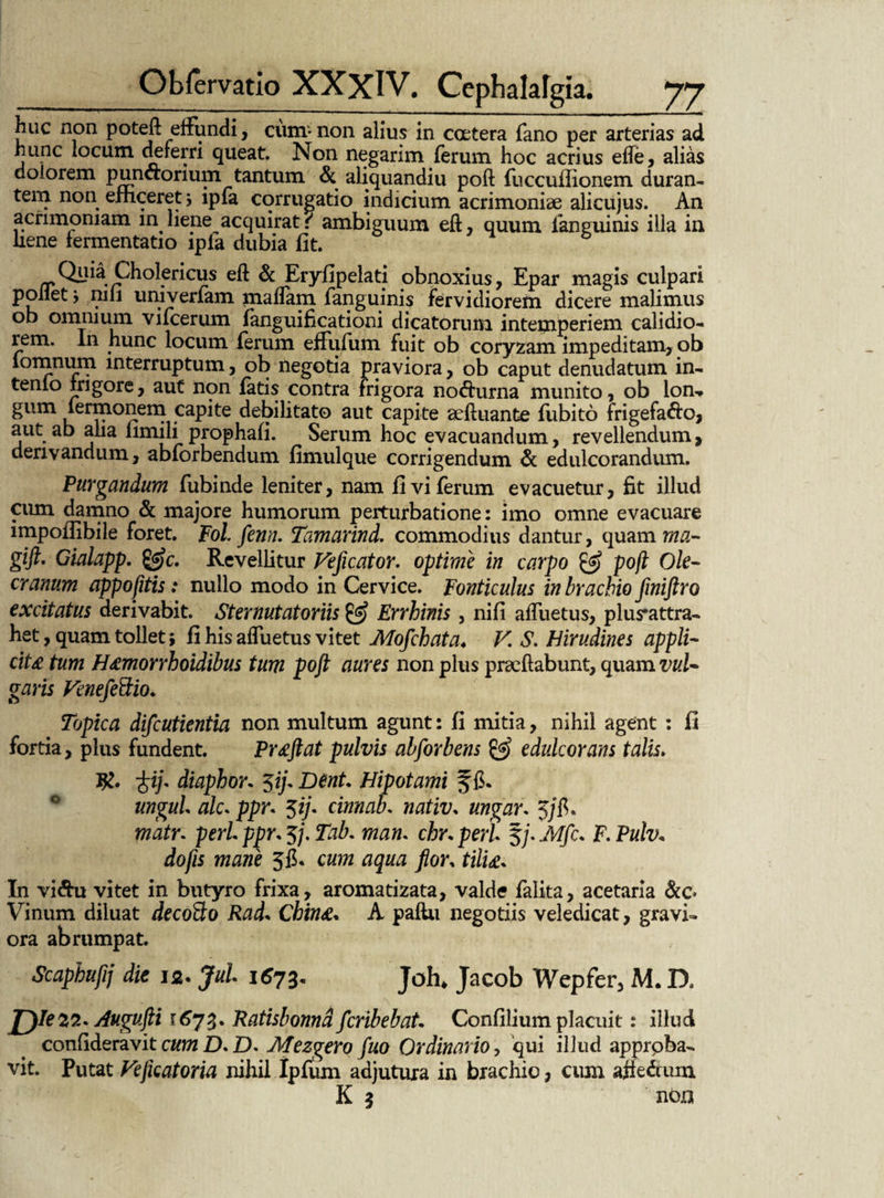 huc non poteft eifundi, cum-non alius in coetera fano per arterias ad hunc locum deferri queat. Non negarim ferum hoc acrius efle, alias dolorem puna:orium tantum & aliquandiu poti fuccufiionem duran¬ tem non efficeret; ipfa corrugatio indicium acrimoniae alicujus. An acrimoniam in. liejie acquirat { ambiguum eft, quum fanguinis illa in liene lermentatio lpia dubia fit. Quia Cholericus eft & Eryfipelati obnoxius, Epar magis culpari pollet y nifi univerfam matfam fanguinis fervidiorem dicere malimus ob omnium vitcerum fanguificationi dicatorum intemperiem calidio¬ rem. In hunc locum ferum effufum fuit ob coryzam impeditam, ob lomnum interruptum, ob negotia praviora, ob caput denudatum in¬ tento frigore, aut non fatis contra frigora noAurna munito, ob lon- gum termonem capite debilitato aut capite aeftuante fiibito frigefaAo, aut ab aha fimili prophafi. Serum hoc evacuandum, revellendum, derivandum, abforbendum fimulque corrigendum & edulcorandum. Purgandum fubinde leniter, nam fi vi ferum evacuetur, fit illud cum damno & majore humorum perturbatione: imo omne evacuare impoflibile foret. Fol. fenn. Tamarind. commodius dantur, quam wa- gifi Gialapp. Revellitur Veficator. optime in carpo poft Ole- eranum appofitis: nullo modo in Cervice. Fonticulus in brachio finiftro excitatus derivabit. Ster nutat oriis & Errhinis, nifi atfuetus, plus*attra- het, quam tollet; fi his atfuetus vitet Mofchata♦ V. S. Hirudines appli¬ cite tum H<emorrhoidibus tum poft aures non plus prseftabunt, quam vul¬ garis FenefeSio. Topica difeutientia non multum agunt: fi mitia, nihil agent : fi fortia, plus fundent. Proflat pulvis abforbens & edulcorans talis> R. diaphor* $ifl Dent. Hipotami ungui alc. ppr* $ij. cinnab. nativ. ungar. j/fi, matr* peri ppr, 5/. Tab, man. chr. peri §/. Mfc. F. Pulv* do fis mane 56. cum aqua flor, tilia* In vi Au vitet in butyro frixa, aromatizata, valde falita, acetaria &c* Vinum diluat decoBo Rad* Cbin<e* A paftu negotiis veledicat, gravi¬ ora abrumpat. Scaphufij die 12. Jui. 1673. J0h. Jacob Wepfer, M. D. JJIez?.* Augufti 1673. Ratisbonnd feribebat Confilium placuit: illud confideravit cumD.D* Mezgero fluo Ordinario, qui illud approba¬ vit. Putat Vejkatoria nihil Ipfum adjutura in brachio, cum affe&um