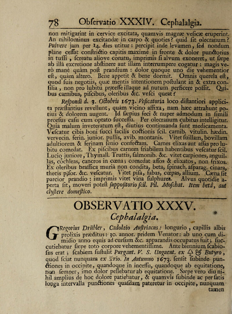non mitigarint in cervice excitata, quamvis magnae veficae eruperint. An nihilominus excitandae in carpo & quoties ? quid fit olecranum ? Pulvere jam per 14. dies utitur: percipit inde levamen, fed nondum plane ceffat conftri&io capitis maxime in fronte & dolor pun&orius in tufli , fcreatu aliove conatu, imprimis fi alvum exoneret, ut faepe ab illa excretione abftinere aut illam interrumpere cogatur : magis ve¬ ro mane quam poft prandium : dolor quoque uno die vehementior eft, quam altero. Bene appetit & bene dormit. Omnis querela eft, quod fuis negotiis, quae mentis intentionem poftulant in & extra con- filia , non pro lubitu praeefle illaque ad nutum perficere poffit. Qui¬ bus carnibus, pifcibus, oleribus &c. vefci queat i Refpondi d. 3. OBobris 1673. Veficatoria loco diftantiori applici¬ ta praeftantius revellunt, quam vicino affixa, nam haec attrahunt po¬ tius & dolorem augent* ld faepius feci & nuper admodum in fimili prorfus cafu cum optato fuecemi. Per olecranum cubitus intelligitur. Quia malum inveteratum eft, diutius continuanda firnt medicamenta. Vefcatur cibis boni fucci facilis cocionis fcil. carnib. vitulin. haedin. vervecin. ferin. junior, pullis, avib. montanis. Vitet fuillam, bovillam adultiorem & ferinam (enio confe&am. Carnes elixas aut alfas pro lu¬ bitu comedat. Ex pifcibus carnem friabilem habentibus vefcatur fcil. Lucio juniore, Thymall. Truttis, falmonib. &c. vitet carpiones, anguil¬ las, cochleas, cancros in caena; comedat alfos & elixatos, non frixos. Ex oleribus braifica muria non condita, beta, fpinach. afparag. cinara, thecis pifor. &c. vefcatur. Vitet pifa, fabas, caepas, allium. Caena fit parcior prandio : imprimis vitet vina fulphurea. Alvus quotidie a- perta fit, moveri poteft fuppojitoriofcil PiL Mofchat. Item beta, aut clyftere domeftico. OBSERVATIO XXXV. ~ Cephalalgia. GRegorius Driibler, Cadolzio Auftriacus: longurio , capillis albis prolixis praeditus: 30. annor, pridem Venator: ab uno cum di¬ midio anno equis ad curium &c. apparandis occupatus fuit > fuc- cutiebatur faepe toto corpore vehementiffime. Ante biennium fcabio- fus erat} fcabiem fuftulit Purgant. V. S. Unguent, ex Q & Butyro, quod fciat nunquam ex Qrio. In Autumno 1673. fenlit fubinde- pun- ftiones in occipite, quandoaue in inceifu, quandoque ab equitatione, non femper, imo dolor pellebatur ab equitatione. Saepe vero diu ni¬ hil amplius de hoc dolore patiebatur, & quamvis fubinde ac per fatis longa intervalla pun&iones quafdam pateretur in occipite, nunquam tamen