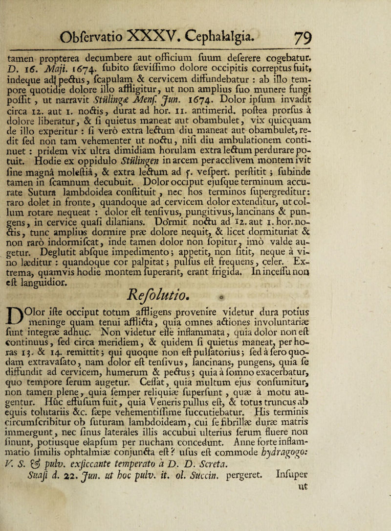tamen propterea decumbere aut officium fuum deferere cogebatur. D, 16. Maji. 1674. ffibito faeviffimo dolore occipitis correptus fuit, indeque ad| pedus, fcapulam & cervicem diffundebatur : ab illo tem¬ pore quotidie dolore illo affligitur, ut non amplius fuo munere fungi poffit , ut narravit Stiiling£ Menf Jun. 1674. Dolor ipfum invadit circa iz. aut 1. nodis, durat ad hor. 11. antimerid. poftea prorfus a dolore liberatur, & fi quietus maneat aut obambulet, vix quicquam de illo experitur : fi vero extra ledum diu maneat aut obambulet, re¬ dit fed non tam vehementer ut nodu, nili diu ambulationem conti¬ nuet : pridem vix ultra dimidiam horulam extra ledum perdurare po¬ tuit. Hodie ex oppidulo Stiilingen in arcem per acclivem montem ivit fine magna moleftia, & extra ledum ad f. vefpert. perftitit; fubinde tamen in fcamnum decubuit. _ Dolor occiput ejufque terminum accu¬ rate Sutura lambdoidea conftituit, nec hos terminos fupergreditur: raro dolet in fronte, quandoque ad cervicem dolor extenditur, ut col¬ lum rotare nequeat : dolor eft tenfivus, pungitivus, lancinans & pun¬ gens, in cervice quafi dilanians. Dormit nodu ad iz. aut 1. hor. no¬ dis, tunc amplius dormire prae dolore nequit, & licet dormituriat & non raro indormifcat, inde tamen dolor non fopitur, imo valde au¬ getur. Deglutit abfque impedimento; appetit, non fitit, neque a vi¬ no laeditur : quandoque cor palpitat; pullus eft frequens, celer. Ex¬ trema, quamvis hodie montem luperarit, erant frigida. Ininceffunon eft languidior. Refolutio. ° n DOlor ifte occiput totum affligens provenire videtur dura potius meninge quam tenui afflida, quia omnes adiones involuntariae fimt integrae adhuc. Non videtur elle inflammata, quia dolor non eft continuus, fed circa meridiem, & quidem fi quietus maneat, per ho¬ ras 13. & 14. remittit 5 qui quoque non eft pulfatorius> fed a fero quo¬ dam extravafato, nam dolor eft tenfivus, lancinans, pungens, quia fe diffundit ad cervicem, humerum & pedus; quia a fomno exacerbatur, quo tempore ferum augetur. Ceffat, quia multum ejus confumitur, non tamen plene, quia femper reliquiae fuperfunt , quae a motu au¬ gentur. Huc effufumfuit, quia Veneris pullus eft, & totus truncus ab equis tolutariis &c. faepe vehementiflime fuccutiebatur. His terminis circumfcribitur ob futuram lambdoideam, cui fe fibrillae durae matris immergunt, nec finus laterales illis accubui ulterius ferum fluere non linunt, potiusque elapfum per nucham concedunt. Anne forte inflam¬ matio fimilis ophtalmiae conjunda eft? ufus eft commode hydragogo: V. S. & pulv. exjiccatite temperato a D. D. Seret a. Suaji d. 22. Jun. ut hoc pulv. it. ol. Suecin. pergeret. Infuper ut