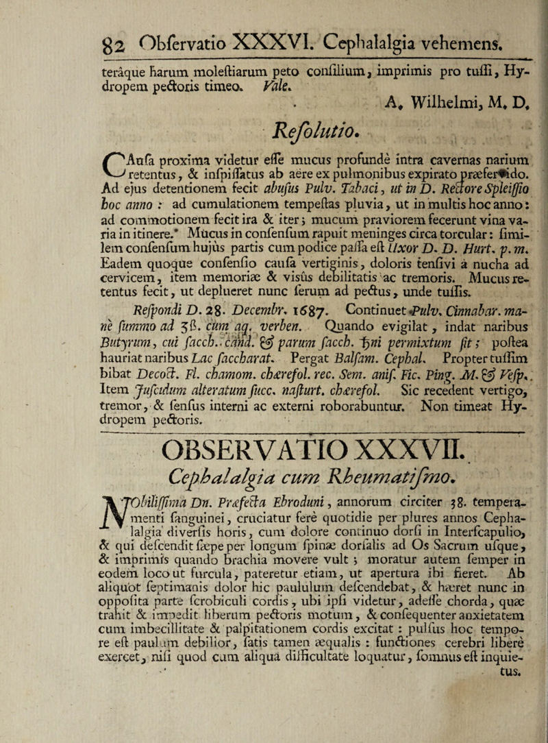 teraque Rarum moleftiarum peto conlilium, imprimis pro tuffi, Hy- dropem pecoris timeo. Vale* A# Wilhelmi, M* D* CAu(a proxima videtur efle mucus profunde intra cavernas narium retentus, & infpidatus ab aere ex pulmonibus expirato praefervido. Ad ejus detentionem fecit abufus Pulv. Tabaci, utinD. Rectore Spleiffio hoc anno .* ad cumulationem tempeflas pluvia> ut in multis hoc anno ad commotionem fecit ira & iter; mucum praviorem fecerunt vina va¬ ria in itinere/ Mticus in confenfum rapuit meninges circa torcular: limi¬ tem confenfum hujus partis cum podice paiTa efl Uxor D. D. Hurt. p. m. Eadem quoque confentio caula vertiginis, doloris tenfivi a nucha ad cervicem, item memoriae & visus debilitatis ac tremoris. Mucus re¬ tentus fecit, ut deplueret nunc ferum ad pe&us , unde tuilis. Refpondi D. 28- Decembr* 1687. Continuet •Pulv> Cinnabar, ma¬ ne fummoad 36. cum ay. verben. Quando evigilat, indat naribus Butyrum, cui facch.<cand. sparum facch. pym permixtum fit; poftea hauriat naribus Lac facch arat* Pergat Balfam. CepbaL Propter tullim Item Jufcidum alteratum fucc. nafturt. ch&refol. Sic recedent vertigo, tremor, & lenfus interni ac externi roborabuntur. Non timeat Hy¬ dropem pedoris. • • iL.TOhiiiffima Dn. Prtfetla Ebroduni, annorum circiter $g. tempeia- l/w menti fanguinei, cruciatur fere quotidie per plures annos Cepha¬ lalgia'divertis horis, cum dolore continuo dorfi in Interfcapulio> & qui defcendit fiepe per longum fpinse dorialis ad Os Sacrum ufque, & imprimis quando brachia movere vult ; moratur autem femper in eodem loco ut furcula, pateretur etiam, ut apertura ibi fieret. Ab aliquot feptimanis dolor hic paululum defcendebat, & Jieret nunc in oppotita parte fcrobicuti cordis, ubi ipfi videtur, adelfe chorda, quae trahit & impedit liberum pedoris motum, &confequenteranxietatem cum imbecillitate & palpitationem cordis excitat : pulfus hoc tempo¬ re eft paulam debilior, fatis tamen aequalis : functiones cerebri libere exercet, niti quod cam aliqua difficultate loquatur, fomnuseft inquie¬ tus. • #