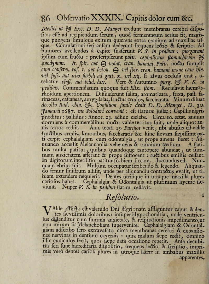 Medici ut & Exc. D. D. Manget credunt membranas cerebri difpo- fitas efle ad recipiendum ferum, quod fermentatum acrius fit, magis¬ que pungens fimulque exitum quaerens extra cranium ad maxillas uf- que. Cumulationi feri anfam dederunt frequens ledio & fcriptio. Ad humores avellendos a capite fuaferunt V. S in pedibus : purgarunt ipfum cum frudu : praelcrip ferunt pulv. cephalicum ftomachicum & modjnum. It. fpir. aut © volat, cran. humani. Pulv. nodu fumpfit cum conferv, rof. r. aut beton. © vel fpir. cran. humani mane cum vin. vel jufc. aut ovo forbili ad gutt. x. vel xij. fi alvus occlufa erat, u- tehatur cl\ft. aut piluL lax. Vere & Autumno purg. & V. S. in pedibus. Commendatum quoque fuit Elix. ftom. Recufavit haemor- rhoidum apertionem. Dilfuaferunt falita, aromatizata, frixa, paft. fa¬ rinaceas, caftaneas, amygdalas, frudus crudos, faccharata. Vinum diluat decocto Rad. chin. &c. Conjilium Jimile dedit D. D. Manget, D. 30. Januarii 1687* me Solodun convenit: eft flaturae juflae : Capillis nigris praeditus: pallidus: Annor. adhuc caelebs. Circa 10. aetat. annum dormiens a commenfalibus nodu valde territus fuit, unde aliquot an¬ nis terror rediit. Ann. aetat. 1$. Parifios venit, ubi abufus eft valde frudibus crudis, limonibus, faccharatis &c. hinc fievam fkpiflime pa¬ ti coepit cephalalgiam cum odontalgia , ut prope amens fieret : Ali¬ quando acceflit Melancholia vehemens & omnium taedium. A flati¬ bus multa patitur, quibus quandoque tantopere abundat, ut fum- mam anxietatem afferant & prope fuffocent : rudibus emiffis ceifant. In digitorum interftitio patitur fcabiem ficcam. , Iracundus eft. Nun¬ quam ebrius fuit. Multum occupatur fcribendo & legendo. Aliquan¬ do femur finiftrum allifit, unde pes aliquandiu contradus evafit, ut ti¬ biam extendere nequierit. Dentes utrinque in utraque maxilla plures cariofos habet. Cephalalgia- & Odontalgia ut plurimum hyeme fte- viunt. Nuper y. S. in pedibus ftatim ceffavit. e olutio. V JAlde afflida eft valetudo Dni TEgri: nam affliguntur caput & den¬ tes faeviilmiis doloribus: infuperHypochondria, unde ventricu¬ lus divenditur cum fumrria anxietate, & refpirationis impedimento,ut non mirum fit Melancholiam fupervenire. Cephalalgiam & Odontai- giam adfcribo fero extravafato circa membranas cerebri & expanfio- ncs nervinas in dentium cavernis : quia malum ftepe redit, omnino illic cuniculos fecit, quos faepe data occafione repetit. Anfa decubi¬ tus feri funt haereditana difpofitio, frequens ledio d fcriptio, impri¬ mis vero dentes cariofi plures in utroque latere in ambabus maxillis apparentes.