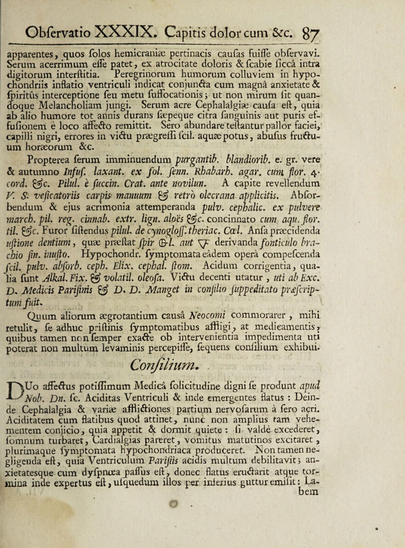 apparentes, quos folos hemicraniae pertinacis caufas Fuifle obfervavi. Serum acerrimum effe patet, ex atrocitate doloris &fcabie ficca intra digitorum interftitia. Peregrinorum humorum colluviem in hypo¬ chondriis inflatio ventriculi indicat conjun&a cum magna anxietate & fpiritus interceptione feu metu fuffocationis ; ut non mirum lit quan¬ doque Melancholiam jungi. Serum acre Cephalalgiae caufa eft, quia ab alio humore tot annis durans fsepeque citra fanguinis aut puris ef- fufionem e loco affe&o remittit. Sero abundare teitantur pallor faciei, capilli nigri, errores in vi&u prsegrefli fcil. aquae potus, abufus fru&u- um horaeorum &c. Propterea ferum imminuendum purganftb. blandiorib. e. gr. vere & autumno Infuf. laxant. ex fol. fenn. Rhabarh. agar, cum flor. 4- cord. &c. Pilul. e fucdn. Crat. ante novilun. A capite revellendum V. «£ veficatoriis carpis manuum & retro olecrana applicitis. Abfor- bendum & ejus acrimonia attemperanda pulv. cephalic. ex pulvere marcb.pil. reg. cinnab. extr. lign. aloes concinnato cum aqiLjlor. til. &c. Furor flftendus pilul de cynoglojjltheriac. Ccrt. Anfa praecidenda uftione dentium, quae praeftat fpir ®-L aut derivanda fonticulo bra¬ chio fin. inufto. Hypochondr. fymptomata eadem opera compefcenda fcil. pulv. abforb. ceph. Elix. cephal ftom. Acidum corrigentia, qua¬ lia funt jlkal. Fix. volatil. oleofa. Vi&u decenti utatur , uti ab Exc. IX Medicis Parifwis & D* D. Manget in conjilio juppeditato prq crip¬ tam fuit. Quum aliorum aegrotantium causa Neo comi commorarer , mihi retulit, fe adhuc priftinis fymptomatibus affligi, at medicamentis, quibus tamen nonfemper exa&e ob intervenientia impedimenta uti poterat non multum levaminis percepiife, fequens conlllium exhibui. Conjiiium, . DUo affeftus potiffimum Medica folicitudine digni fe produnt apud Nob. Dn. fc. Aciditas Ventriculi & inde emergentes flatus : Dein¬ de Cephalalgia & variae affti&iones partium nervofarum a fero acri. Aciditatem cum flatibus quod attinet, nunc non amplius tam vehe¬ mentem conjicio, quia appetit & dormit quiete : fi valde excederet, fomnum turbaret, Cardialgias pareret, vomitus matutinos excitaret , plurimaque fymptomata hypochondriaca produceret. ison tamen ne- gligenda eft, quia Ventriculum Parijiis acidis multum debilitavit; an¬ xietatesque cum dyfpncea paffus eft, donec flatus eru&arit atque tor¬ mina inde expertus efl, uiquedum illos per inferius guttur emilit: La¬ bem