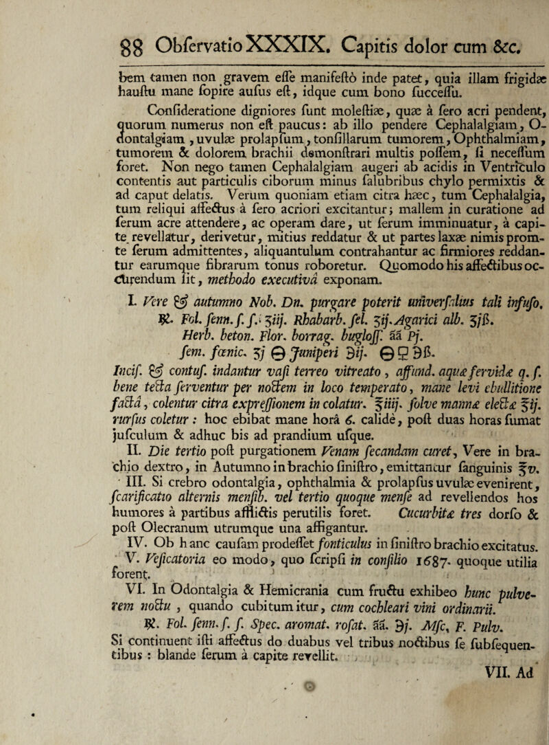 bem tamen non gravem effe manifefto inde patet, quia illam frigidae hauftu mane fopire aufus eft, idque cum bono fuccelfu. Confideratione digniores funt moleftiae, quae a fero acri pendent, quorum numerus non eft paucus: ab illo pendere Cephalalgiam, O- aontaigiam ,uvulae prolapfum, tonfillarum tumorem,Ophthalmiam, tumorem & dolorem brachii demonftrari multis poflem, fi neceflum foret. Non nego tamen Cephalalgiam augeri ab acidis in Ventriculo contentis aut particulis ciborum minus falubribus chylo permixtis & ad caput delatis. Verum quoniam etiam citra haec, tum Cephalalgia, tum reliqui alle&us a fero acriori excitantur; mallem jn curatione ad ferum acre attendere, ac operam dare, ut ferum imminuatur, a capi¬ te, revellatur, derivetur, mitius reddatur & ut partes laxae nimis prom- te ferum admittentes, aliquantulum contrahantur ac firmiores reddan¬ tur earumque fibrarum tonus roboretur. Quomodo his affedibus oc¬ cinendum lit, methodo executivd exponam. L Fere & autumno Nob. Dn. purgare poterit univerfalm tali infufo, FoLfenn.f /.• 5ii/. Rhabarb. fel. 3ifAgarici alb. 5/fi. Herb. beton. Flor. borrag. buglojf. aa pj. fem. fanic. 3/ © Juniperi 9i/. © g 915. Incif. & contuf. indantur vafi terreo vitreato , affnnd. aqiue fervtd* q. f. bene ted:a ferventur per noctem in loco temperato, mane levi ebullitione faSta, colentur citra exprejfionem in colatur. §m/. folve mann& ele&£ $ij. rurfus coletur: hoc ebibat mane hora 6. calide, poft duas horas fumat jufculum & adhuc bis ad prandium ufque. II. Die tertio poft purgationem Venam fecandam curet, Vere in bra¬ chio dextro, in Autumno in brachio finiftro, emittamur fanguinis ' III. Si crebro odontalpia, Ophthalmia & prolapfus uvulae evenirent, fcarificatio alternis menjib. vel tertio quoque menfe ad revellendos hos humores a partibus afftidis perutilis foret. Cucurbita tres dorfo & poft Olecranum utrumque una affigantur. IV. Ob h anc caufarn peodeffet fonticulus in finiftro brachio excitatus. V. Vefxcatoria eo modo, quo fcripfi in confilio 1687. quoque utilia forent. ! 1 < VI. In Odontalgia & Hemicrania cum fru&u exhibeo hunc pulve¬ rem noilti , quando cubitum itur, cum cochleari vini ordinarii. #. Foi femu f. f Spec. aromat. rofat. aa. 9/. Mfc% F. Pulv. Si continuent ifti affe&us do duabus vel tribus nodibus fe fubfeauen- tibus : blande ferum a capite revellit. •, • VII. Ad