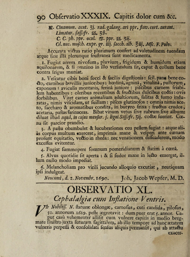 jg. Cinamom. acut. 5/. rad. galang. ppr. cort. aurant. • Limatur, fajjbfr. gg. 56. C. G ph. ppr. ocul S- ppr. aa. 5i/. O/. mc. wq/c/?. expr. gr. iiij. facch. alb. $iij4 Mfc. F. Pulv. Accurata vidus ratio plurimum confert ad valetudinem tuendam atque line illa plerunque fruftranea funt medicamenta. 1. Fugiat aerem nivofum, pluvium, frigidum & humidum etiam aquilonarem, & fi omnino in illo verfandum iit, caput & collum bene contra frigus muniat. 2. Vefcatur cibis boni fucci & facilis digeftionis: fcilpane beneco- do, carnibus bovillis junioribus; hoedina, agnina, vitulina,pullorum, caponum : aviculis montanis, ferina juniore : pifcibus carnem friabi¬ lem habentibus : oleribus recentibus & frudibus dulcibus codis: ovis forbilibus. Vitet carnes animalium adultiorum, falitas & fumo indu¬ ratas, nimis vifcidam, ut fuillam: pifces glutinofos : omnia nimis ace¬ to, faccharo & aromatibus condita, in butyro frixa : frudus crudos, acetaria, paftas farinaceas. Bibat vinum vetus five rubrum five album: diluat illud aqua, in cujus mcnfur.j. ligni Sajjafr. 5ij. codae fuerint. Coe- na fit parcior prandio. 5. A paif u obambulet & lucubrationes ceu peftem fugiat : atque ali¬ as corpus multum «xerceat, imprimis mane ot velperi ante coenam profunt equitatio, vedio in rheaa: nec venationem aiiruaderem, modo «xceifus evitentur. 4. Fugiat fummopere fomnum pomeridianum & ftatim a coena. f. Alvus quotidie fit aperta : & fi fudor mane in ledo emergat, il¬ lum nullo modo impediat. 6. Melancholiam pro virili jucundo alloquio excutiat , neutiquam ipfi indulgeat. Neocomi, d. z.Novemhr. 1690. Joh. Jacob Wepfer, M. D. OBSERVATIO XL. _ Cephalalgia cum Inflatione Ventris. J7tr Nobilijj: N. flaturae oblongae, carnofus, cuti candida, pilolus, 1/ f o. annorum 1629. pefte aegrotavit : dum puer erat f. annor. Ca¬ put casu vehementer allifit cum vulnere capitis in medio breg¬ mate finiftro juxta futuram fagittalem, ab illo tempore ad hanc retatem vulneris perpeifi d confolidati fenfus aliquis permanfit, qui ab attadu exacer-