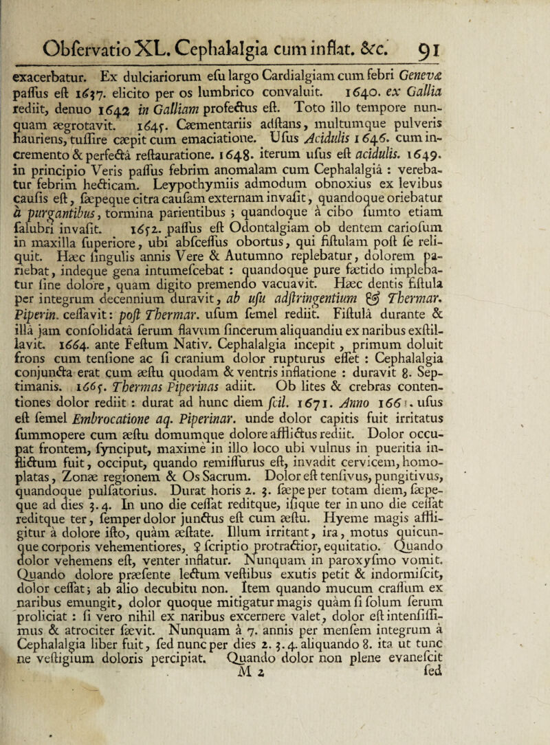 exacerbatur. Ex dulciariorum efu largo Cardialgiam cum febri Geneva paflus eft elicito per os lumbrico convaluit. 1640* Gallia rediit, denuo 1642 in Galliam profettus eft. Toto illo tempore nun¬ quam aegrotavit. 1644. Caementariis adftans, multumque pulveris hauriens, tuflire caepitcum emaciatione. Ufus Acidulis 164.6. cum in¬ cremento & perfe&a reftauratione. 1648* iterum ufus eft acidulis. 1649. in principio Veris paflus febrim anomalam cum Cephalalgia : vereba¬ tur febrim he&icam. Leypothymiis admodum obnoxius ex levibus caufis eft, faepeque citra caufam externam invafit, quandoque oriebatur a purgantibus, tormina parientibus ; quandoque a cibo fumto etiam falubri invafit. 1651. paflus eft Odontalgiam ob dentem cariofum in maxilla fuperiore, ubi abfceflus obortus, qui fiftulam poft fe reli¬ quit. Haec lingulis annis Vere & Autumno replebatur, dolorem pa- riebat, indeque gena intumefcebat : quandoque pure faetido impleba¬ tur line dolore, quam digito premendo vacuavit. Haec dentis fiftula per integrum decennium duravit, ab ufu adftringentium & Thermar. Piperin. ceflavit: poft Thermar. ufum femel rediit. Fiftula durante & illa jam confolidata ferum flavum fincerum aliquandiu ex naribus exftil- lavit. 1664. ante Feftum Nativ. Cephalalgia incepit, primum doluit frons cum tenfione ac fi cranium dolor rupturus eflet : Cephalalgia conjun&a erat cum aeftu quodam & ventris inflatione : duravit 8- Sep¬ timanis. 166Thermas Piperinas adiit. Ob lites & crebras conten¬ tiones dolor rediit : durat ad hunc diem fcil. 1671. Anno 166 u ufus eft femel Embrocatione aq. Piperinar. unde dolor capitis fuit irritatus fummopere cum aeftu domumque dolore affliclus rediit. Dolor occu¬ pat frontem, fynciput, maxime in illo loco ubi vulnus in pueritia in- Bi&um fuit, occiput, quando remiflurus eft, invadit cervicem, homo- platas, Zonae regionem & Os Sacrum. Dolor eft tenfivus, pungitivus, quandoque pulfatorius. Durat horis 2. $. faepeper totam diem, faepe- que ad dies 9.4. In uno die ceflat reditque, ili que ter in uno die cedat reditque ter, femper dolor jun&us eft cum aeftu. Hyeme magis affli¬ gitur a dolore ifto, quam aeftate. Illum irritant, ira, motus quicun¬ que corporis vehementiores, $ fcriptio protradboi*, equitatio. Quando dolor vehemens eft, venter inflatur. Nunquam in paroxyfmo vomit. Quando dolore praefente le<ftum veftibus exutis petit & indormifcit, dolor ceflat; ab alio decubitu non. Item quando mucum craflum ex naribus emungit, dolor quoque mitigatur magis quamfifolum ferum proliciat : fi vero nihil ex naribus excernere valet, dolor eft intenfiffi- mus & atrociter faevit. Nunquam a 7. annis per menfem integrum a Cephalalgia liber fuit, fed nunc per dies 2. $.4. aliquando 8. ita ut tunc ne veftigium doloris percipiat. Quando dolor non plene eyanefcit lYL z fed