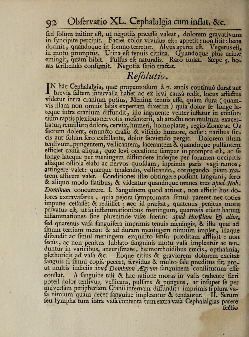 fed folurn mitior eft, ut negotiis praeeffe valeat, dolorem gravativum in fyncipite percipit.,# Faciei color vividus eft: appetit: non fitit: bene dormit, quandoque in fomno terretur. Alvus aperta eft. Vegetus eft, in motu promptus. Urina eft tenuis citrina. Quandoque plus urinae emingit, quam bibit. < Pulfus eft naturalis. Raro ludat. Saepe f. ho» ras fcribendo confumit. Negotia ferio tra&at. JN hac Cephalalgia,, quae propemodum a 7. annis continuo durat aut brevia faltem intervalla habet ac ex levi causa redit, locus affe&us videtur intra cranium potius, Meninx tenuis elfe, quam dura (quam* vis illam non omnis labis expertam dixerim ) quia dolor fe longe la¬ te que intra cranium diffundit, illo ingruente venter inflatur in confor- tium raptis plexibus nervofis mefenterii, ab attadu non multum exacer¬ batur, remifliiro dolore, cervix, humeri, homoplatse, regio Zonae ac Os (aerum dolent, emundo craflo & vifeido humore, celiat : naribus fic- cis aut foliim fero exftillante, dolor fteviendo pergit. Dolorem iftum tenfiyum, pungentem, vellicantem, lacerantem & quandoque pulfantem efficiet caula aliqua, quee levi occafione femper in promptu eft, ac fe longe lateque per meningem diffundere indeque per foramen occipitis aliaque oftiola elabi ac nervos quodam, inprimis paris vagi ramos, attingere valet: quaeque tendendo, vellicando, corrugando piam* ma¬ trem afficere valet. Conditiones iftae obtingere poffunt fanguini, fero & aliquo modo flatibus, & videntur quandoque omnes tres apud Nob. Dominum concurrere. I. Sanguinem quod attinet, non efficit hos do¬ lores extravafatus , quia pejora fymptomata fimul pareret nec toties impune ceffaflet & rediiffet : nec id praeftat,. quatenus penitus motu privatus eft, ut in inflammationibus meningum, quamvis etiam harum inflammationes fine phrenitide vifae fuerint apud Horftium & alios^ fed quatenus vafa fanguifera imprimis tenuis meningis, & illa quae ad finum tertium meant & ad duram meningem nimium implet,. illa que diftendit ac fimul meningem exquifito fenfu praeditam affligit : non feciis, ac non penitus fublato fanguinis motu vafa implentur ac ten¬ duntur in varicibus, aneurifinate, haemorrhoidibus coecis, opthalmia, plethoricis ad vafa &c. Eoque citius & graviorem dolorem excitat fanguis 11 fimul copia* peccet, fervidus & multo fale praeditus fit* pro¬ ut multis indiciis apud Dominum ALjrum languinem conftitutum elle conflat. A '(anguine tali & hac ratione moras in vafis trahente fieri poteft dolor tenfivus, vellicans, pulfans & pungens, ac infuper fe per univerfam peripheriam Cranii internam diffundit: imprimis fi plura, va¬ fa nimium quam decet fanguine impleantur & tendantur. II.. Serum feu lympha tum intra vafa contenta tum extra vafa Cephalalgias parere (e&io