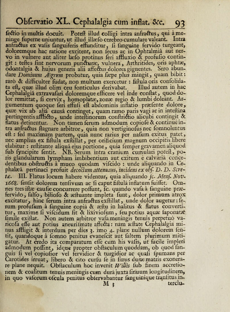 fedio in multis docuit. Poteft illud colligi intra anfradus., qui a me¬ ninge fuperne uniuntur, ut illud illaefo cerebro cumulare valeant. Intra anfradus ex vafis {anguiferis effunditur, fi fanguine fervido turgeant, doloremque hac ratione excitent, non fecus ac in Ophtalmia aut ner¬ vo in vulnere aut aliter laelo protinus feri affluxio & profufio contin¬ git : teftes fint nervorum pundurae, vulnera. Arthritides, oris aphtte, odontalgia & hujus generis alii affedus dolores gignentes. Sero abun¬ dare Dominum JF.grum probatur, quia faepe plus mingit, quam bibit: raro & difficulter fudat, non multum exercetur : fiftula oris confolida- ta eft, quae illud olim ceu fonticulus derivabat. Illud autem in hac Cephalalgia extravafari doloremque efficere vel inde conftat, quod do¬ lor remittat, fi cervix, hqmoplatae, 2onae regio & lumbi doleant. Ar¬ gumentum quoque feri effiifi eft abdominis inflatio praefente dolore,, quae vix ab alia causa continget, quam ramo paris vagi ae in inteftina pertingentis afflido, unde inteftinorum conftridio alicubi contingit & flatus detinentur. Non tamen ferum admodum copiofe &: continue in¬ tra anfradus ftagnare arbitror, quia non vertiginofusnec fomnolentus eft : fed maximam partem, quia nunc rarius per nafum exitus patet, nec amplius ex fiftula exftillat, per orificium magnum occipitis libere elabitur : reftitante aliqua ejus portione, quia femper gravamen aliquod lub fyncipite fentit. NB. Serum intra cranium cumulari poteft, po- ris glandularum lympham imbibentium aut exitum e calvaria conce¬ dentibus obftrudis a muco quodam vifeido : unde aliquando in Ce¬ phalaea pertinaci profuit decorum attenuans, incidens ex obf £>. D. Sere- t£* III. Flatus locum habere videntur, quia aliquando /c. Menf» Nov~ 1^8. fenfit dolorem tenfivum ac fi caput fiftula inflatum fuiflet. Om¬ nes tresiftae caufie concurrere poflunt, fc. quando vafaa fanguine prae¬ fervido , fello, biliofo & aeftuante impleta funt, dolor primum atrox excitatur, hinc (erum intra anfradus exftillat, unde dolor augetur: fe-. rum profufum a fanguine copia & aeftu in halitus & flatus converti¬ tur, maxime fi vifeidum fit & lixiviofum, feu potius aquae iaponatae fimilp exiftat. Non autem arbitror vafe meningis tenuis perpetuo va- ricofa efie aut potius aneurifinate affeda: nam aeftate Cephalalgia mi¬ nus affligit & interdum per dies 3. imo plane nullum dolorem ien- tit, quandoque a fomno penitus evanefeit aut faltem plurimum miti¬ gatur. At credo ita comparatum elle cum his vafis, ut facile impleri admodum poflint, idque propter obftaculum quoddam, ob quod fen- guis fi vel copiofior vel fervidior & turgidior ac quali lpumans per Carotides irruat, libero & cito curfu fe in finus durae matris exonera¬ re plane nequit. Obftaculum hoc invenit TVillis fiib finem accretio¬ nem & coalitum tenuis meningis cum dura juxta finuum longitudinem, in quo vaiorum ofcula penitus obiervabantur fanguinique tranlitus in- M 3 terclu-