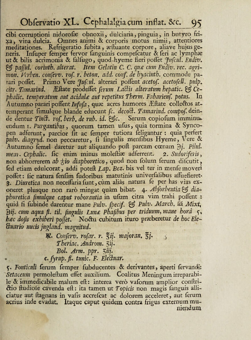 cibi corruptioni nidorofae obnoxii, dulciaria,pinguia, in butyro fri¬ xa, vina dulcia. Omnes animi & corporis motus nimii, attentiores meditationes. Refrigeratio fubita, aeftuante corpore, aliave hujus ge¬ neris. Infuper femper fervor fanguinis compefcatur & feri ac lymphae ut& bilis acrimonia & falfugo, quod.hyeme fieri poflet Jufcul. Endiv. & pafjul. corinth. alterat. Item Gelatln C. C. qu£ cum Endiv. rec. agri- mon. Vcrben. conferv. rof r.beton. add. conf. de hyaemth. commode pa¬ rari poflet. Primo Vere JufcuL alterari poflent acetof. acetofell. pulp«. citr. Tamarind. iEftate prodeflet ferum Labiis alteratum hepatic. & Ce- phalle. temperatum aut aciduU aut repetitus Therm. Fabarienf. potus. In Autumno parari poflent Infufa, quae acres humores iEftate colle&os at¬ temperant fimulque blande educunt fc. decobl. Tamarind. compof. dein¬ de dentur TinS. rof berb. de rub. id. Serum copiofum imminu*. endum i. Purgantibus, quorum tamen ufus, quia tormina & Synco¬ pen ad ferunt, parcior fit ac femper tutiora feligantur : quia perfert pulv. diagryd. non peccaretur, fi fingulis menfibus Hyeme, Vere & Autumno femel daretur aut aliquando poft parcam coenam 3/. Pilul me au Cephalic. fic enim minus moleftiae adferrent. 2. Sudoriferis, non abhorrerem ab -frio diaphoretico, quod non folum ferum difeutit, fed etiam edulcorat, addi poteft Lap. Bez. bis vel ter in menfe moveri poflet: fic natura fenfim fudoribus matutinis univerfalibus aftiiefieret» 3. Diuretica non neceffaria funt, cum alias natura fe per has vias ex¬ oneret plusque non raro mingat quam bibat. 4. Alforbentia & dia¬ phoretica fimulque caput roborantia in ufum citra vim trahi poffent : quid fi fubinde darentur mane Pulv. fpecif. & Pulv. March. Sa Mixtx 3 i/. cum aqua fi. til. fingulis Luna Phafibus per triduum, mane hora h£c dofis exhiberi pofiet„ No&u cubitum ituro praeberetur de hoc Ek~ Suario nucis jugland. magnitud. Conferv. rofar. r. fi/, major an, J/. - Thenac. Androm. 5ij« BoL Arm. ppr. $tij\ . c. fyrup.fi. tunic. F Elebluar, f, Fonticuli ferum femper fubducentes & derivantes, aperti fervandi: Setaceum permoleftum effet auxilium. Coalitus Meningum irreparabi¬ le & immedicabile malum eft: interea vero vaforum amplior conftri- <ftio ftudiole cavenda eft: ita tamen ut Topicis non magis fanguis alli¬ datur aut ftagnans in vafis accrefcat ac dolorem acceleret, aut ferum acrius inde evadat» Itaque caput quidem contra frigus externum mu¬ niendum