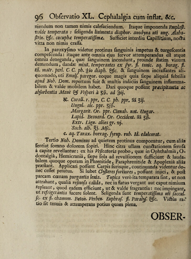 nlendum non tamen nimis calefaciendum. Itaque imponenda Emplaft. valde temperata ; feligenda linimenta diaphor. anodyna uti ung. Alaba- firin. &c. cucupht temperatiffim*. Sufficiet interdiu Capillitium, nodu *vitta non nimis cralfa. In paroxyfino videtur protinus {anguinis impetus & turgefcentia compefcenda: itaque ante omnia ejus fervor attemperandus eft atque omnia deneganda, quae fanguinem incendunt, proinde ftatim vinum demendum, dandae mixt. temperantes ex fyr. fi. tunic. aq. borag. fi. til. matr. peri. C C. ph. -frio diaph. & fanguinem incraflantes ali- quomodo, uti Emulf paregor. eoque magis quia faepe aliquid febrilis apud Nob. Dom, repertum fuit & multis indiciis (anguinem inflamma- bilem & valde mobilem habet. Dari quoque poflent pr&dpitantia ac abforbentia Mane & Vefperi a ad $ip Cor ali. r, ppr. C. C. ph. ppr. 5a $ij. Ungui ak. ppr. $/fi, Margarit. Or. vpr. Cinnab. nat. Ungar, Lapid. Bezoard. Or. Occident, aa 5$. Extr. Lign. pt. vi. ‘Sach. alti, §A/jfc' c, 05. Tarax. borrag. fyrup. rub. Id. edulcor at. Tertio Dominus ad quietem protinus componatur, cum alias fentmt fomno dolorem fopiri. Hinc citra ullam cundationem fero (a a capite revellantur: ex his Veficatoria probo, quae in Ophthalmia, O- dontalgia, Hemicrania, faepe fola ad revulfionem fufficiiint & lauda¬ bilem quoque operam in Phrenitide, Paraphrenitide & Apoplexia alias praedant. Applicari polfunt Carpis (urisque, continuanda videntur do¬ nec cenet penitus* Si lubet Clyfier es fortiores, polfunt injici, & poli parcam coenam purgantia lenia. Topica vero ita temparata fint, ut non attrahant, qualia rejinofa calida, nec in flatus vergant aut caput nimium repleant, quod eadem efficiunt, ut & valde fragrantia: nec impingant, ut refrigerantia facere folent. Seligenda funt temperatifjima uti faccul fi* ex fi chamom. Beton. Verben. Euphrafi fi. Paralyf &c. Vidus ra¬ tio iit tenuis & attemperans potius quam plena. OBSER