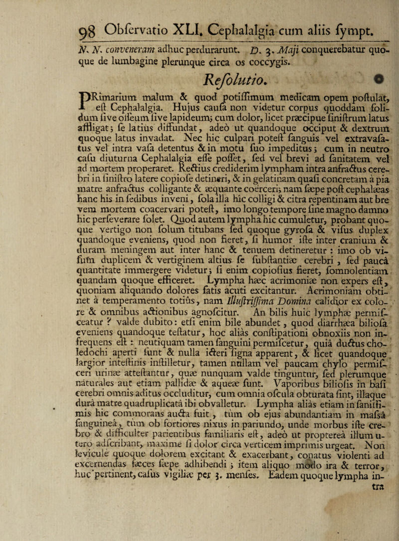 JV. Ar. conveneram adhuc perdurarunt. D. 3» Maji conquerebatur quo¬ que de lumbagine plerunque circa os coccygis. Kefolutio. PRimariutn malum & quod potifiimum medicam opem poftulat, e ii Cephalalgia. Hujus caufa non videtur corpus quoddam fbli- dum live olleum five lapideum; cum dolor, licet praecipue finiftrum latus affligat, (e latius diffundat, adeo ut quandoque occiput & dextrum quoque latus invadat. Nec hic culpari poteft fanguis vel extravafa- tus vel intra vafa detentus & in motu fuo impeditus > cum in neutro cafu diuturna Cephalalgia efte poiTet, fed vel hrevi ad fanitatem vel ad mortem properaret. Re&ius crediderim lympham intra anfra<ftus cere¬ bri in finiftro latere copiofe detineri, & in gelatinam quafi concretam a pia matre anfractus colligante & aequante coerceri; nam fepe poft cephalaeas hanc his in fedibus inveni, fola illa hic colligi & citra repentinam aut bre vem mortem coacervari poteft, imo longo tempore fine magno damno hic perfeverare folet. Quod autem lympha hic cumuletur, probant quo¬ que vertigo non folum titubans led quoque gyrofa & vifus duplex quandoque eveniens, quod non fieret, ii humor ifte inter cranium & duram meningetn aut inter hanc & tenuem detineretur : imo ob vi- futn duplicem & vertiginem altius fe fubftantfe cerebri , fed pauca quantitate immergere videtur 5 fi enim copiofius fieret, fomnolentiam quandam quoque efficeret. Lympha haec acrimoniae non expers eft , quoniam aliquando dolores fatis acuti excitantur. Acrimoniam obti¬ net a temperamento totius , nam illuftriffima Domina calidior ex colo¬ re & omnibus asionibus agnofcitur. An bilis huic lymphae permifl ceatur ? valde dubito: etfi enim bile abundet, quod diarrhaea biliofa eveniens quandoque teftatur, hoc alias conftipationi obnoxiis non in¬ frequens eft : neutiquam tamen fanguini permifcetur, quia du&us cho¬ ledochi aperti funt & nulla i&eri figna apparent, & licet quandoque largior mteftinis inftilletur, tamen nullam vel paucam chylo permif- cen urinae atteftantnr, quae nunquam valde tinguntur, fed plerumque naturales aut etiam pallidae & aqueae funt. Vaporibus biliofis in bafi cerebri omnis aditus occluditur, cum omnia ofcula obturata fint, iliaque dura matre quadruplicata ibi obvalletur. Lympha alias etiam in faniffi- mis hic commorans audra fuit , tum ob ejus abundantiam in mafsa (anguinea, tum ob fortiores nixus in patrando, unde morbus ifte cre¬ bro & difficulter patientibus familiaris eft, adeo ut propterea illum u- tero adfcribantv maxime fi dolor circa verticem imprimis urgeat. Non levicule quoque dolorem excitant & exacerbant, conatus violenti, ad excernendas feces fepe adhibendi ; item aliquo modo ira & terror, huc'pertinent, cafus vigilfe per menfes. Eadem quoque lympha in¬ tra