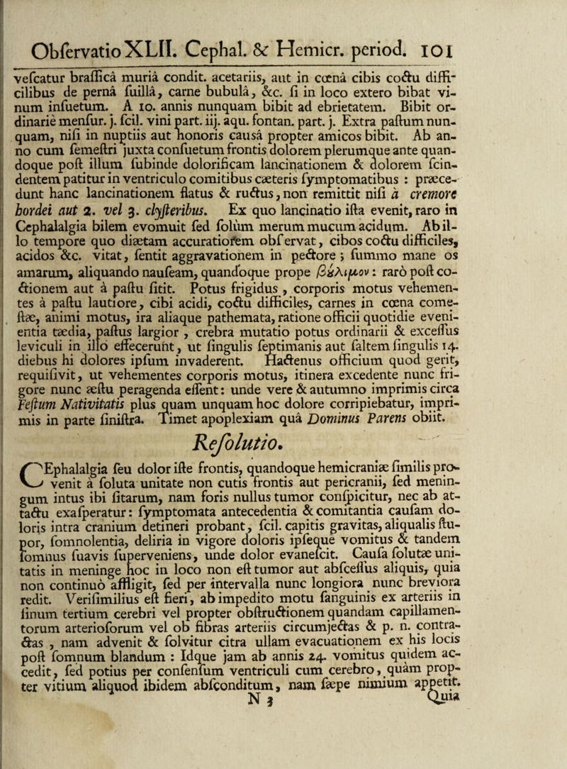 vefcatur braflica muria condit, acetariis, aut in coena cibis codu diffi¬ cilibus de perna fuilla, carne bubula, &c. fi in loco extero bibat vi¬ num infuetum. A io. annis nunquam bibit ad ebrietatem. Bibit or¬ dinarie menfur. j. fcil. vini part. iij. aqu. fontan. part. j. Extra paftum nun¬ quam, nifi in nuptiis aut nonoris causa propter amicos bibit. Ab an¬ no cum femeftri juxta confuetum frontis dolorem plerumque ante quan¬ doque pofl illum fubinde dolorificam lancinationem & dolorem fcin- dentem patitur in ventriculo comitibus caeteris fymptomatibus : praece¬ dunt hanc lancinationem flatus & rudus, non remittit nili a cremore hordei aut 2. vel 3. clyft eribus. Ex quo lancinatio illa evenit, raro in Cephalalgia bilem evomuit fed foliim merum mucum acidum. Ab il¬ lo tempore quo diaetam accuratiofem obf ervat, cibos codu difficiles, acidos &c. vitat, fentit aggravationem in pedore , fummo mane os amarum, aliquando naufeam, quandoque prope fixMpov: raropofteo- dionem aut a paftu litit. Potus frigidus , corporis motus vehemen¬ tes a paftu lautiore, cibi acidi, codu difficiles, carnes in cosna come- ftae, animi motus, ira aliaque pathemata, ratione officii quotidie eveni¬ entia taedia, paftus largior , crebra mutatio potus ordinarii & exceffus leviculi in illo effecerunt, ut lingulis feptimanis aut faltem lingulis 14. diebus hi dolores ipfum invaderent. Hadenus officium quod gerit, requifivit, ut vehementes corporis motus, itinera excedente nunc fri¬ gore nunc aeftu peragenda eflent: unde vere & autumno imprimis circa Feftum Nativitatis plus quam unquam hoc dolore corripiebatur, impri¬ mis in parte liniftra. Timet apoplexiam qua Dominus Parens obiit. eiolutio. $ (^Ephalalgia feu dolor ifte frontis, quandoque hemicraniae limilis pro* J venit a foluta unitate non cutis frontis aut pericranii, fed menin¬ gum intus ibi litarum, nam foris nullus tumor confpicitur, nec ab at- tadu exa feratur: fymp tornata antecedentia & comitantia caufam do¬ loris intra cranium detineri probant, fcil. capitis gravitas, aliqualis ftu- por, fomnolentia, deliria in vigore doloris ipfeque vomitus & tandem fomnus fuavis fuperveniens, unde dolor evanefeit. Caufa folutae uni¬ tatis in meninge hoc in loco non eft tumor aut abfcelfus aliquis, quia non continuo affligit, fed per intervalla nunc longiora nunc breviora redit. Verifimilius eft fieri, ab impedito motu fanguinis ex arteriis in linum tertium cerebri vel propter obftrudionem quandam capillamen¬ torum arterioforum vel ob fibras arteriis circumjedas & p. n. contra¬ das , nam advenit & folvitur citra ullam evacuationem ex his locis poft fomnum blandum : Idque jam ab annis 14. vomitus quidem ac¬ cedit, fed potius per conlenfum ventriculi cum cerebro, quam prop¬ ter vitium aliquod ibidem abfeonditum, nam feepe nimium appetit. N 3