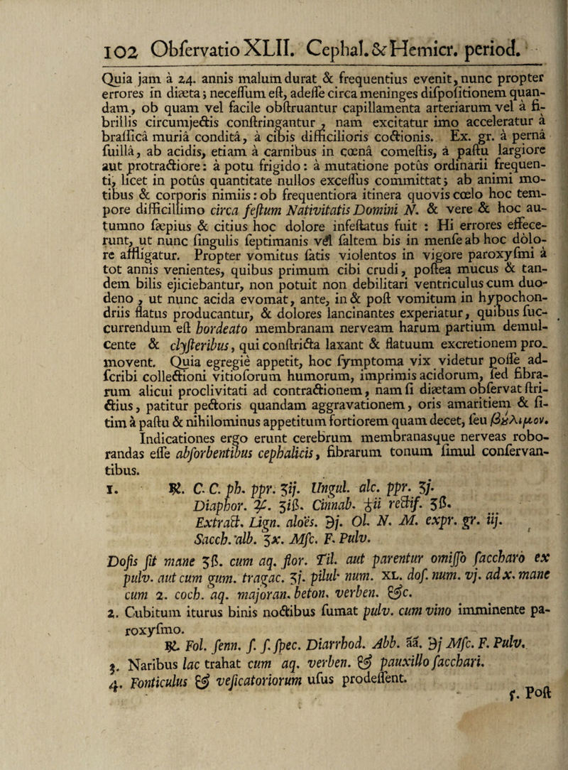 Quia jam a 24. annis malum durat & frequentius evenit, nunc propter errores in diaeta; neceflum eft, adede circa meninges difpolitionem quan- dam, ob quam vel facile obftruantur capillamenta arteriarum vel a fi¬ brillis circumjectis conftringantur , nam excitatur imo acceleratur a bralfica muria condita, a cibis difficilioris codionis. Ex. gr. a perna fuilla, ab acidis, etiam a carnibus in coena comeftis, a paftu largiore aut protradiore: a potu frigido: a mutatione potus ordinarii frequen¬ ti, licet in potus quantitate nullos exceflus committat, ab animi mo¬ tibus & corporis nimiis :ob frequentiora itinera quovis coslo hoc tem¬ pore difficillimo circa feftum Nativitatis Domini N. & vere & hoc au¬ tumno faepius & citius hoc dolore infeftatus fuit : Hi errores effece¬ runt, ut nunc lingulis feptimanis vd faltem bis in menfe ab hoc dolo¬ re amigatur. Propter vomitus latis violentos in vigore paroxyfmi a tot annis venientes, quibus primum cibi crudi, poftea mucus & tan¬ dem bilis ejiciebantur, non potuit non debilitari ventriculus cum duo¬ deno , ut nunc acida evomat, ante, in& poft vomitum in hypochon¬ driis flatus producantur, & dolores lancinantes experiatur, quinus fuc- currendum efl hordeato membranam nerveam harum partium demul¬ cente & clyfteribus, qui conftrida laxant & flatuum excretionem pro. movent. Quia egregie appetit, hoc lymptoma vix videtur polle ad- fcribi colledioni vitioforum humorum, imprimis acidorum, fed fibra¬ rum alicui proclivitati ad contradionem, nam fi diaetam obfervat Ari¬ dius , patitur pedoris quandam aggravationesn, oris amaritiem & fi- tim a paftu & nihilominus appetitum fortiorem quam decet, leu fixAipov. Indicationes ergo erunt cerebrum membranasque nerveas robo¬ randas efle abforbentibus cephalicis, fibrarum tonum fimul confer van- tibus. I. C. C. ph. ppr. Zip Ungui alc. ppr. $/. Diaphor. 3/fi. Cinnab. -frii rettif. 5C. Ext rati. Lign. aloes. 9/. Ol N. M. expr. gr. iij. Saccb.:alb. 5at. Mfc. F* Fulv. Do jis jit mane 5C. cum aq. flor. Til aut parentur omijjo faccharo ex pulv. aut cum gum. tragac. 3/• pdub num. xl. dof. num. vj. adx.mane cum 2. coch. aq. major an. beton. verben. &c. 2. Cubitum iturus binis nodibus fumat pulv. cum vino imminente pa- roxyfmo. ~. T$L Fol. fenn. f. f.fpec. Diarrhod. Abb. aa. 9/ Mfc. F. Pulv. j. Naribus lac trahat cum aq. verben. & pauxillo facchari. 4. Fonticulus & veflcatoriorum ufus prodeflent.
