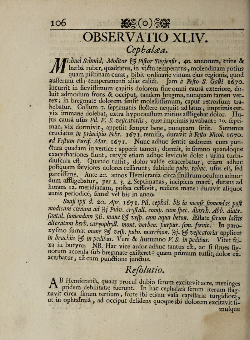 » % 'MTchad Schmidj Molitor & Piftor Tuvienfis, 40. annorum, crine & barba ruber, quadratus, in vi Au temperatus, molendinam potius quam piftrinam curat, bibit ordinarie vinum ejus regionis, quod aufterum eft; temperamenti alias calidi. Jam a Fefto S. Galli i6jo, incurrit in fkvillimunr capitis dolorem fine omni causa exteriore, do- luit admodum frons & occiput, tandem bregma, nunquam tamen ver¬ tex in bregmate dolorem fenfit moleftillimum, caput retrorfum tra¬ hebatur. Collum 7. feptimanis fleAere nequiit ad latus, imprimis cer¬ vix immane dolebat, extra hypocauftum mitius affligebat dolor. Hu¬ jus causa ufus Pii V. S. vejic at oriis, quae imprimis juvabant: io. fepti- man. vix dormivit, appetiit femper bene, nunquam fitiit. Summus cruciatus in principio Febr. 1671. remifit, duravit aFefto Nicol. 1670. *d Feftum Purif. Mar. 1671. Nunc adhuc fentit ardorem cum pun- Aura quadam in vertice: appetit tamen, dormit, in fomno quandoque exacerbationes fiunt, cervix etiatn adhijc levicule dolet : urina turDi- diufcula eft.- Quando tullit, dolor valde exacerbatur , etiam adhuc poftquam faeviores dolores celfarunt i fubinde pulv.tabac. ufus eft, fed parciflime* Ante zc. annos Hemicrania circa finiftrum oculum admo¬ dum affligebatur, per 2. 4. Septimanas, incipiens mane, durans ad horam 12. meridianam, poftea celfavit, rediens mane: duravit aliquot annis periodice, femel vel bis in anno. Suaji ipfi d. 20. Apr. 1671. PiL cephal. bis in menfe fumendas poft modicam ccenam ad 3/ Pulv. cryftall. comp. cum fpec. diarrh. Abb. diatv. fantaL /umendum 5$. mane & vefp. cum aqua beton. iEftate ferum loftis alteratum berb. caryopbyll. mont. verben. purpur.fem. foenic. In paro- xyfmo fumat mane vefp. pulv. mar chion, 3/* & vejic at oria applicet in brachiis & in pedibus. Vere & Autumno VS. in pedibus* Vitet fri¬ xa in butyro. NB. Hac vice ardor adhuc tantus eft, ac fi ftrues lig¬ norum accenfa fu b bregmate exifteret: quam primum tuffit, dolor ex¬ acerbatur , eft cum punAione junAus. A B Hemicrania, quam procul dubio ferum excitavit acre, meninoes 1 \ pndein debilitare fuerunt. In hac cephalaea ferum iterum ftag- navit cnca linum tertium, forte ibi etiam vala capillaria turgidiora ut in ophtatmia , ad occiput defidens quoque ibi dolorem excitavit fi- muique