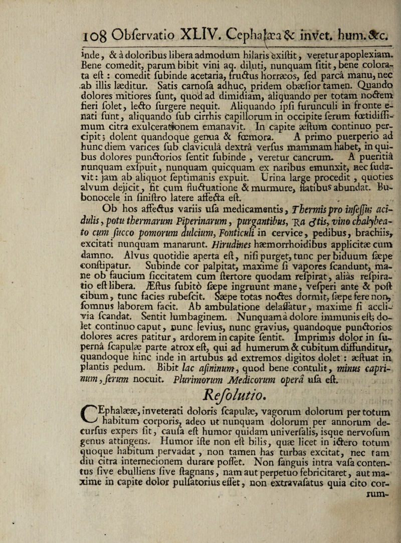 inde, & a doloribus libera admodum hilaris ^xiftit, veretur apoplexiam. Bene comedit, parum bibit vini aq. diluti, nunquam litit,bene colora¬ ta eft : comedit fubinde acetaria, frudus horraeos, fed parca manu, nec ab illis laeditur. Satis carnofa adhuc, pridem obaefior tamen. Quando dolores mitiores funt, quod ad dimidiam, aliquando per totam nodem fieri folet, ledo Turgere nequit. Aliquando lpfi furunculi in fronte e- nati funt, aliquando fub cirrhis capillorum in occipite ferum fcEtidiffi- mum citra exulcerationem emanavit. In capite aeftum continuo, per¬ cipit, dolent quandoque genua & foemora. A primo puerperio ad hunc diem varices fub clavicula dextra verfus mammam habet, in qui¬ bus dolores pundorios fentit fubinde , veretur cancrum. A pueritia nunquam exfpuit, nunquam quicquam ex naribus emunxit, nec fuda- vit: jam ab aliquot feptimanis expuit. Urina large procedit , quoties alvum dejicit, fit cum fluduatione & murmure, natibus abundat. Bu- bonocele in finiftro latere atfeda eft. .. .. Ob hos affedus variis ufa medicamentis, Thermis pro infejfm aci¬ dulis , potu thermarum Viperinarum, purgantibus, Ra tftis, vim chalybea- to cum Jucco pomorum dulcium, Fonticuh in cervice, pedibus, brachiis, excitati nunquam manarunt. Hirudines hsemorrhoidibus applicitae cum damno. Alvus quotidie aperta eft, nifi purget, tunc per biduum faepe conftipatur. Subinde cor palpitat, maxime fi vapores fcandunt, ma¬ ne ob faucium ficcitatem cum ftertore quodam refpirat, alias refpira- fio eft libera. jEftus fubito fkpe ingruunt mane, vefperi ante & poft cibum, tunc facies rubefcit. Saepe totas nodes dormit, faepefere non, fomnus laborem facit. Ab ambulatione delaftatur, maxime fi accli¬ via fcandat. Sentit lumbaginem. Nunquam a dolore immunis eft; do¬ let continuo caput, nunc levius, nunc gravius, quandoque pundorios dolores acres patitur, ardorem in capite fentit. Imprimis dolor in fu- perna fcapulae parte atrox eft, qui aa humerum & cubitum diffunditur, quandoque hinc inde in artubus ad extremos digitos dolet: aeftuat in plantis pedum. Bibit lac afininum, quod bene contulit, minus capri¬ num , ferum nocuit. Plurimorum Medicorum opera ufa eft. Kefolutio. CEphalaeae, inveterati doloris fcapulae, vagorum dolorum per totum habitum corporis, adeo ut nunquam dolorum per annorum de- curfus expers fit, caufa eft humor quidam univerfalis, isque nervofum genus attingens. Humor ifte non eft bilis, quae licet in idero totum quoque habitum pervadat , non tamen has turbas excitat, nec tam diu citra internecionem durare poflet. Non fanguis intra vafa conten¬ tus five ebulliens five ftagnans, nam aut perpetuo febricitaret, aut ma¬ xime in capite dolor pulfatorius eifet, non extravafatus quia cito cor- * . rum-