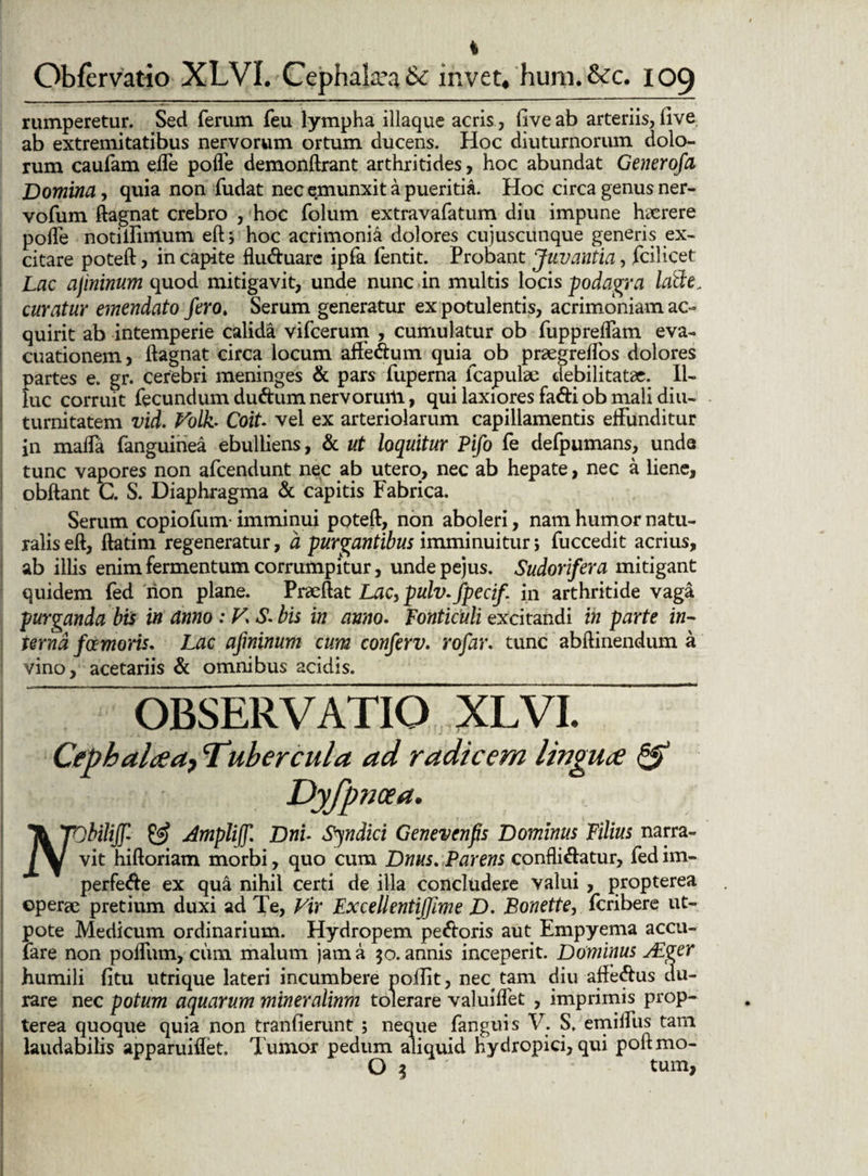 * Obfervatio XLVI. Cephalaea & invet, 'hum.&c. 109 rumperetur. Sed ferum feu lympha iliaque acris , fiveab arteriis, (ive ab extremitatibus nervorum ortum ducens. Hoc diuturnorum dolo¬ rum caufam effe poffe demonftrant arthritides, hoc abundat Generofa Domina, quia non fudat nec emunxit a pueritia. Hoc circa genus ner- vofum ftagnat crebro , hoc folum extravafatum diu impune heerere poife notilfimum eftj hoc acrimonia dolores cujuscunque generis ex¬ citare poteft, in capite fluduare ipfa fentit. Probant Juvantia, fcilicet Lac ajininum quod mitigavit, unde nunc in multis locis podagra latte. curatur emendato fero, Serum generatur ex potulentis, acrimoniam ac¬ quirit ab intemperie calida vifcerum , cumulatur ob fupprefTam eva¬ cuationem , ftagnat circa locum affedum quia^ ob praegreffos dolores partes e. gr. cerebri meninges & pars fuperna lcapulae debilitatae. Il¬ luc corruit fecundum dudum nervorum, qui laxiores fadi ob mali diu¬ turnitatem vid. Volh Coit. vel ex arteriolarum capillamentis effunditur in maffa fanguiriea ebulliens, & ut loquitur Pifo fe defpumans, unde tunc vapores non afcendunt nec ab utero, nec ab hepate, nec a liene, obftant C. S. Diaphragma & capitis Fabrica. Serum copiofum-imminui poteft, non aboleri, nam humor natu¬ ralis eft, ftatim regeneratur, a purgantibus imminuitur j fuccedit acrius, ab illis enim fermentum corrumpitur, undepejus. Sudorifera mitigant quidem fed rion plane. Praeftat Lac, pulv.fpecif. in arthritide vaga purganda bis in anno : V\ S* bis in anno. fonticuli excitandi in parte in¬ terna fotmoris. Lac afminum cum conferv. rofar. tunc abftinendum a vino, acetariis & omnibus acidis. OBSERVATIO XLVI. Cephalaa, Tubercula ad radicem lingua & Dyfpricea. It TQbiliJf- & Amplijf Driu Syndici Genevenfs Dominus Filius narra- /V vit hiftoriam morbi, quo cum Dnus, Parens confligatur, fed im- perfede ex qua nihil certi de illa concludere valui , propterea operae pretium duxi ad Te, Vir Excellentiffime D> Bonette, fcribere ut- pote Medicum ordinarium. Hydropem pedoris aut Empyema accu- iare non poffum, cum malum jam a 50. annis inceperit. Dominus Adger humili litu utrique lateri incumbere poftit, nec^ tam diu affedus du¬ rare nec potum aquarum mineralium tolerare valuiflet , imprimis prop¬ terea quoque quia non tranfierunt ; neque fanguis V. S. emiffus tam laudabilis apparuiflet. Tumor pedum aliquid hydropici, qui poftmo- O % ' tum,