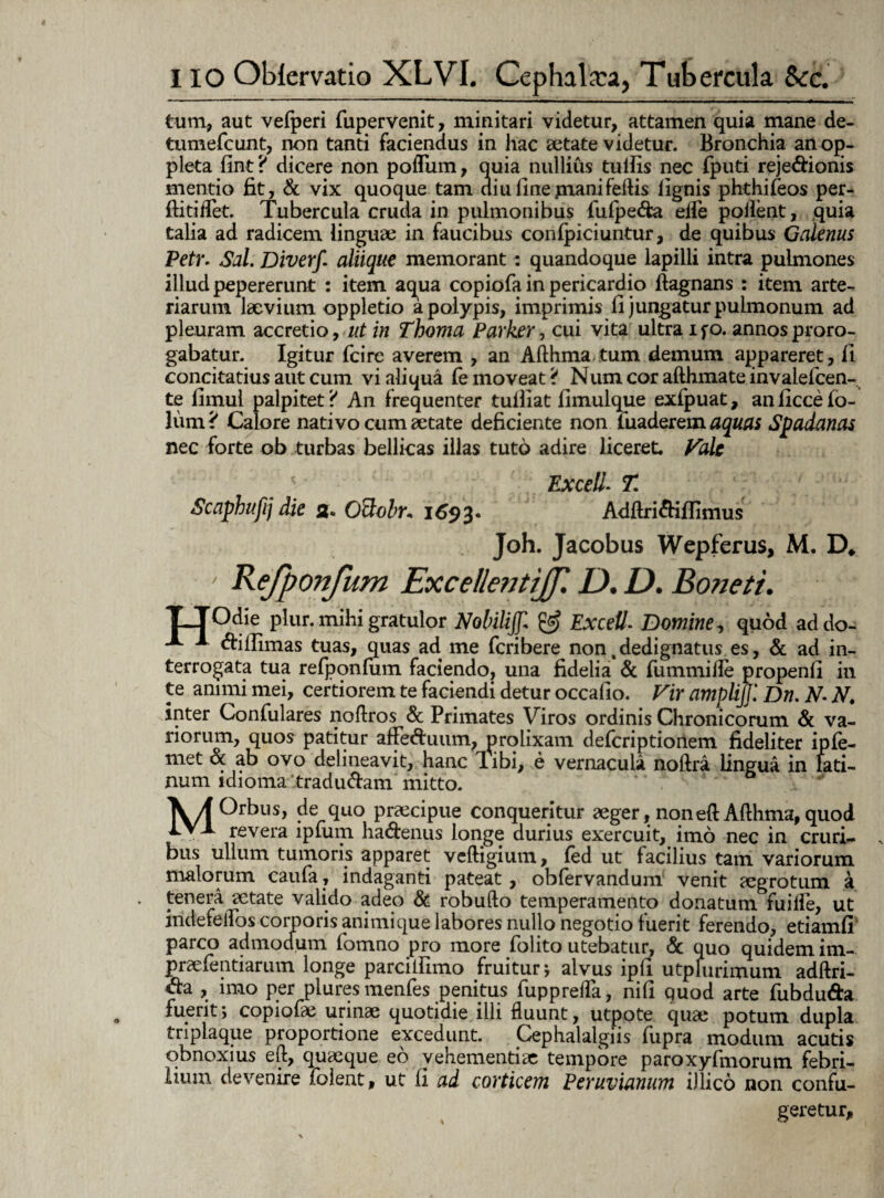 tum, aut vefperi fupervenit, minitari videtur, attamen quia mane de- tumefcunt, non tanti faciendus in hac aetate videtur. Bronchia anop- pleta fint? dicere non pofliim, quia nullius tuifis nec fputi reje<ftionis mentio fit, & vix quoque tam diu fine jnanifeftis lignis phthifeos per- ftitiflet. Tubercula cruda in pulmonibus fulpe&a efle pollent, quia talia ad radicem linguae in faucibus conficiuntur, de quibus Galenus Petr. Sal. Diverf. aliique memorant : quandoque lapilli intra pulmones illud pepererunt : item aqua copiofa in pericardio ftagnans : item arte¬ riarum laevium oppletio a polypis, imprimis fi jungatur pulmonum ad pleuram accretio, ut in Thoma Parker, cui vita ultra ifo. annos proro¬ gabatur. Igitur (cire averem , an Afthma tum demum appareret, fi concitatius aut cum vi aliqua fe moveat ? Num cor afthma te invalefcen- te fimul palpitet? An frequenter tufliat fimulque exfpuat, anficcefo- lum? Calore nati vo cum aetate deficiente non luaderem aquas Spadanas nec forte ob turbas bellicas illas tuto adire liceret. Vale Excel!- T. Scaphufij die a. Otlolr, 1693« Adftri&iffimus Joh. Jacobus Wepferus, M. D* ' Kefponfum ExcellentiJJ'. D. D. Boneti. TTOdie plur. mihi gratulor Nobilijf. & Excell. Domine, quod addo- * «ftillimas tuas, quas ad me fcribere non4dedignatus es, & ad in¬ terrogata tua refponlum faciendo, una fidelia & fummifle propenfi in te animi mei, certiorem te faciendi detur occafio. Vir ampli]]'. Dn. N- N. inter Confulares noftros & Primates Viros ordinis Chronicorum & va¬ riorum, quos patitur afted:uiim, oro lixam defcriptionem fideliter ipfe- met & ab ovo delineavit, hanc libi, e vernacula noftra lingua in lati- num idioma ltradu&am mitto. MOrbus, de quo praecipue conqueritur aeger, noneftAfthma, quod revera lpium ha<ftenus longe durius exercuit, imo nec in cruri¬ bus ullum tumoris apparet vcftigium, led ut facilius tam variorum malorum caufa, indaganti pateat, obfervandum venit aegrotum a tenera aetate valido adeo & robufto temperamento donatum fuiflfe, ut inderelTbs corporis animique labores nullo negotio fuerit ferendo, etiamfi’ parco admodum fomno pro more folito utebatur, & quo quidem im- praelentiarum longe parcilfimo fruitur; alvus ipfi utphirimum adftri- <fta , imo per piures menfes penitus fupprefla, nifi quod arte fubdu&a fuerit; copiofic urinae quotidie illi fluunt, utpote quae potum dupla triplaque proportione excedunt. Cephalalgiis fupra modum acutis obnoxius eft, quaeque eo vehementiae tempore paroxyfmorum febri¬ lium devenire folent, ut fi ad corticem Peruvianum i)lico non confu¬ geretur.