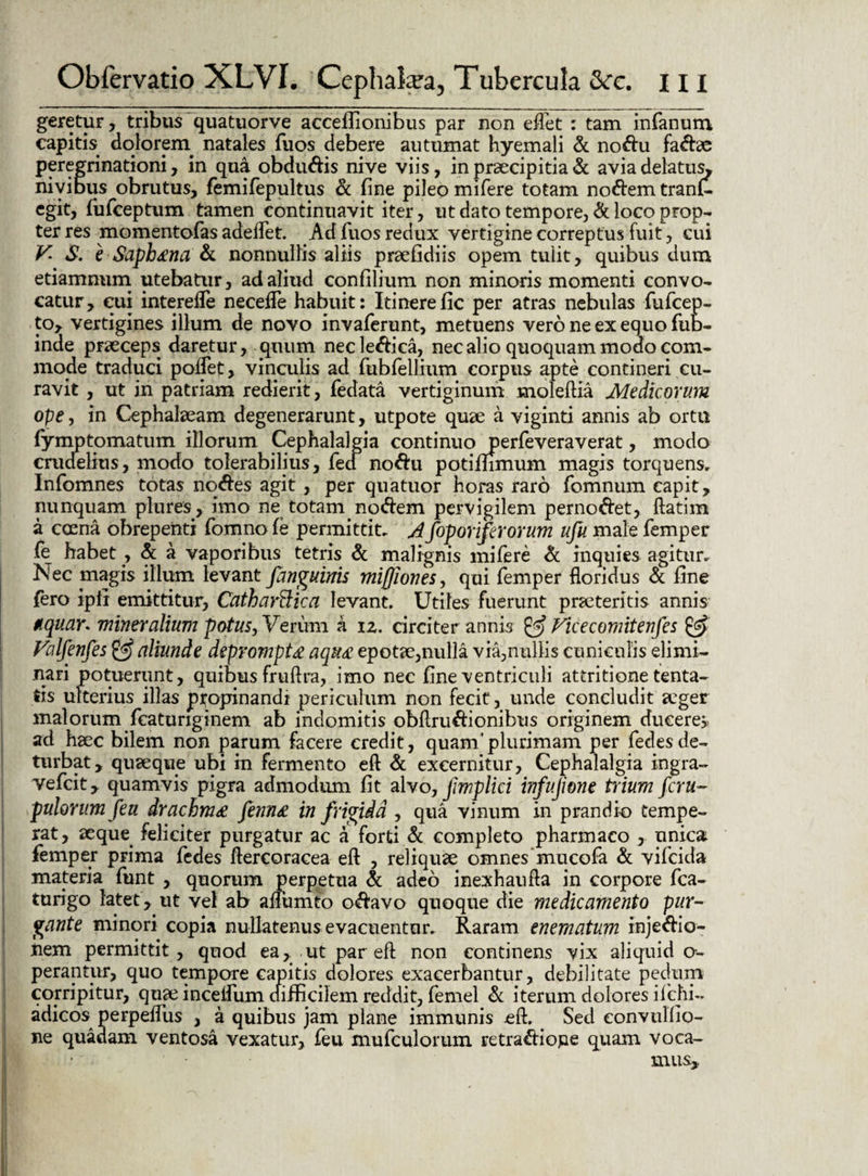 geretur, tribus quatuorve acceibonibus par non eflet : tam infanum capitis dolorem^ natales fuos debere autumat hyemali de nodu fadae peregrinationi, in qua obdudis nive viis, in praecipitia dc avia delatus^ nivibus obrutus, femifepultus de fine pileo mifere totam nodem tranf- egit, fufeeptum tamen continuavit iter, ut dato tempore, dc loco prop¬ ter res momentofas adedet. Ad fuos redux vertigine correptus fuit, cui V S. e Saphena de nonnullis aliis praefidiis opem tulit, quibus dum etiamnum utebatur, ad aliud confilium non minoris momenti convo¬ catur, cui interefle neceffe habuit: Itinerefic per atras nebulas fufeep- to, vertigines illum de novo invaferunt, metuens vero ne ex equo fub- inde praeceps daretur, quum necledica, nec alio quoquam modo com¬ mode traduci poffet, vinculis ad fubfellium corpus apte contineri cu¬ ravit , ut in patriam redierit, fedata vertiginum moleftia Medicorum ope, in Cephalaeam degenerarunt, utpote quae a viginti annis ab ortu fymptomatum illorum Cephalalgia continuo perfe vera verat, modo crudelius, modo tolerabilius, feci nodu potifiimum magis torquens, Infomnes totas nodes agit , per quatuor horas raro fomnum capit, nunquam plures, imo ne totam nodem pervigilem pernodet, ftatim a coena obrepenti fomno fe permittit, A foporiferorum ufu male femper fe habet , dc a vaporibus tetris dc malignis mifere dc inquies agitur. Nec magis illum levant fanguinis miffiones, qui femper floridus dc fine fero ipli emittitur, Cathartlica levant. Utiles fuerunt praetentis annis tquar* mineralium potus, Verimi a iz. circiter annis & Vicecomitenfes & Valfenfes & aliunde deprompta aqu£ epotae,nulla via,nullis cuniculis elimi¬ nari potuerunt, quibus fruftra, imo nec fine ventriculi attritione tenta- fis ulterius illas ptoprinandi periculum non fecit, unde concludit aeger malorum fcaturiginem ab indomitis obflrudionibus originem ducerem ad haec bilem non parum facere credit, quam'plurimam per fedesde¬ turbat, quaeque ubi in fermento eft dc excernitur. Cephalalgia ingra- vefeit, quamvis pigra admodum fit alvo, fimplici infujione trium feru- pulorumfeu drachm£ fenn£ infrigida , qua vinum in prandio tempe¬ rat, aeque feliciter purgatur ac a forti dc completo pharmaco , unica femper prima fedes flercoracea eft , reliquae omnes'mucofa dc vifeida materia funt , quorum perpetua dc adeo inexhaufta in corpore fca- turigo latet, ut vel ab aifumto odavo quoque die medicamento pur¬ gante minori copia nullatenus evacuentur. Raram enematum injedio- nem permittit, quod ea, ut par eft non continens vix aliquid o- perantur, quo tempore capitis dolores exacerbantur, debilitate pedum corripitur, quae incelfum difficilem reddit, femel dc iterum dolores ifehi- adicos perpefliis , a quibus jam plane immunis eft. Sed eonvulfio- ne quadam ventosa vexatur, feu mufculorum retradiojae quam voca¬ mus,,