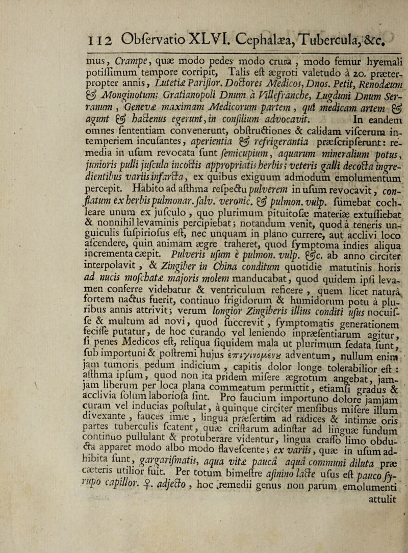 mus, Crampe, quae modo pedes modo eruca , modo femur hyemali potillimum tempore corripit. Talis eft aegroti valetudo a 20. praeter¬ propter annis, LutetuPariJior. Dottores Medicos,Dnos. Petit, RenocUum & Monginotum; Gratianopoli Dnum a ViUefranche, Lugduni Dnum Ser¬ ranum , Geneva maximam Medicorum partem, qui medicam artem & agunt & haBenus egerunt, in conjilium advocavit. In eandem omnes fententiam convenerunt, obftru&iones & calidam vifcerum in¬ temperiem incufantes, aperientia & refrigerantia praefcripferunt: re¬ media in ufum revocata funt femicupium, aquarum mineralium potus, junioris pulli jufcula incottis appropriaiis herbis; veteris galli decotta ingre- dientibus variis infarsa, ex quibus exiguum admodum emolumentum percepit. Habito ad afthma refpe&u pulverem in ufum revocavit, con¬ flatum ex herbis pulmonar.falv. veronic, & pulmon.vulp. fumebat coch¬ leare unum ex jufculo, quo plurimum pituitofae materiae extuffiebat & nonnihil levaminis percipiebat; notandum venit, quod a teneris un¬ guiculis fufpiriofus eft, nec unquam in plano currere, aut acclivi loco afeendere, quin animam aegre traheret, quod fymptoma indies aliqua incrementa caepit. Pulveris ufum e pulmon. vulp. @c. ab anno circiter interpolavit, & Zingiber in China conditum quotidie matutinis horis ad nucis mofchaU majoris molem manducabat, quod quidem ipii leva¬ men conferre videbatur & ventriculum reficere , quem licet natura, fortem nacftus fuerit, continuo frigidorum & humidorum potu a plu¬ ribus annis attrivit 5 verum longior Zingiberis illius conditi ufus nocuif- fe & multum ad novi, quod fuccrevit , fymptomatis generationem feci fle putatur, de hoc curando vel leniendo inpraefentiarum agitur, 11 penes Medicos eft, reliqua flquidem mala ut plurimum fedata funt, fub importuni & poftremi hujus g7nyivoftzv% adventum, nullum enim * jam tumoris pedum indicium , capitis dolor longe tolerabilior eft : althma iplum, quod non ita pridem mifere aegrotum angebat, iam- jam liberum per loca jplana commeatum permittit, etiamii gradus & acclivia folum labonofa ftnt. Pro faucium importuno dolore jamiam curam vel inducias poftulat, a quinque circiter menfibus mifere illum divexante , fauces imae , lingua praefertim ad radices & intimae oris partes tuberculis fcatent, quae criftarum adinftar ad linguae fundum continuo pullulant & protuberare videntur, lingua craftb limo obdu- CTa apparet modo albo modo flavefeente i ex variis, quae in ufum ad¬ hibita funt , gargarifmatis, aqua viU pauca aqua communi diluta prae cactens utilior fuit.. Per totum bimeftre afinino laBe ufus eft pauco fy- eiipo capulor. adjefto , hoc ^remedii genus non parum emolumenti attulit