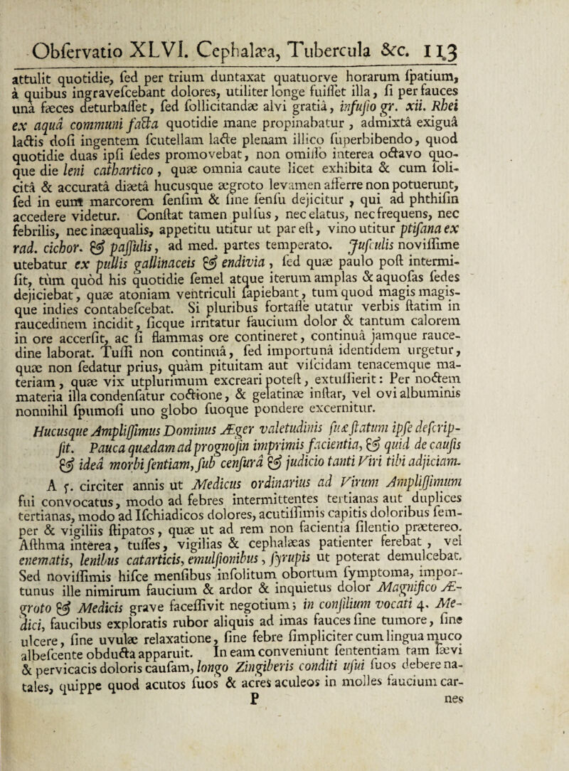 attulit quotidie, fed per trium duntaxat quatuorve horarum fpatium, a quibus ingravefcebant dolores, utiliter longe fuiflet illa, fi per fauces una faeces deturbaflet, fed follicitandae alvi gratia, infujio gr. xii. Rhei ex aqua communi fatta quotidie mane propinabatur , admixta exigua la&is dofi ingentem fcutellam la&e plenam illico fuperbibendo, quod quotidie duas ipfi fedes promovebat, non omilfo interea o&avo quo¬ que die leni cathartico , quae omnia caute licet exhibita & cum foli- cita & accurata diaeta hucusque aegroto levamen afferre non potuerunt, fed in eunt marcorem fenfim & line fenfu dejicitur ? qui ad phthifin accedere videtur. Conflat tamen pullus, nec elatus, nec frequens, nec febrilis, nec inaequalis, appetitu utitur ut pareft, vino utitur ptifana ex rad. cichor. & paflulis, ad med. partes temperato. Jufcitlis novillime utebatur ex pullis gallinaceis & endivia , fed quae paulo poft intenni- fit, tum quod his quotidie femel atque iterum amplas & aquofas fedes dejiciebat, qrne atoniam ventriculi lapiebant, tum quod magis magis¬ que indies contabefcebat. Si pluribus fortafle utatur verbis ftatim in raucedinem incidit, ficque irritatur faucium dolor & tantum calorem in ore accerfit, ac fi flammas ore contineret, continua jamque rauce¬ dine laborat. Tulli non continua, fed importuna identidem urgetur, quae non fedatur prius, quam pituitam aut vilcidam tenacemque ma¬ teriam, quae vix utplurimum excreari poteft, extulfierit: Per nodtem materia illa condenfatur co&tone, & gelatinae inftar, vel ovi albuminis nonnihil fpumofi uno globo fuoque pondere excernitur. Hucusque Ampliflimus Dominus JEger valetudinis fu £ flatum ipfe deferip- Jit. Pauca quadam ad prognojin imprimis facientia, & quid de caufis & idea morbi fentiamjub cenfurd & judicio tanti Viri tibi adjiciam. A 5*. circiter annis ut Medicus ordinarius ad Virum AmpliJJimum fui convocatus, modo ad febres intermittentes tertianas aut duplices tertianas, modo ad Ifchiadicos dolores, acutitfimis capitis doloribus fem- per <5c vigiliis ftipatos, quae ut ad rem non facientia filentio praetereo. Xfthma interea, tudes, vigilias & cephalaeas patienter ferebat , vei enematis, lenibus catarticis, emulfionibus, fyrupis ut poterat demulcebat. Sed novilfimis hifce menfibus infoliturn obortum lymptorna, impor ¬ tunus ille nimirum faucium & ardor & inquietus dolor Magnifico Ae¬ groto ^ Medicis grave faceifivit negotium ; in confilium vocati 4» Me~ dici, faucibus exploratis rubor aliquis ad imas fauces fine tumore, fine ulcere, fine uvulae relaxatione, fine febre fimpliciter cum lingua muco albefeente obdufta apparuit. In eam conveniunt fententiam tam laevi & pervicacis doloris caufam, longo Zingiberis conditi ujui fuos debere na¬ tales, quippe quod acutos fuos & acres aculeos in molles fauciumcar- P nes