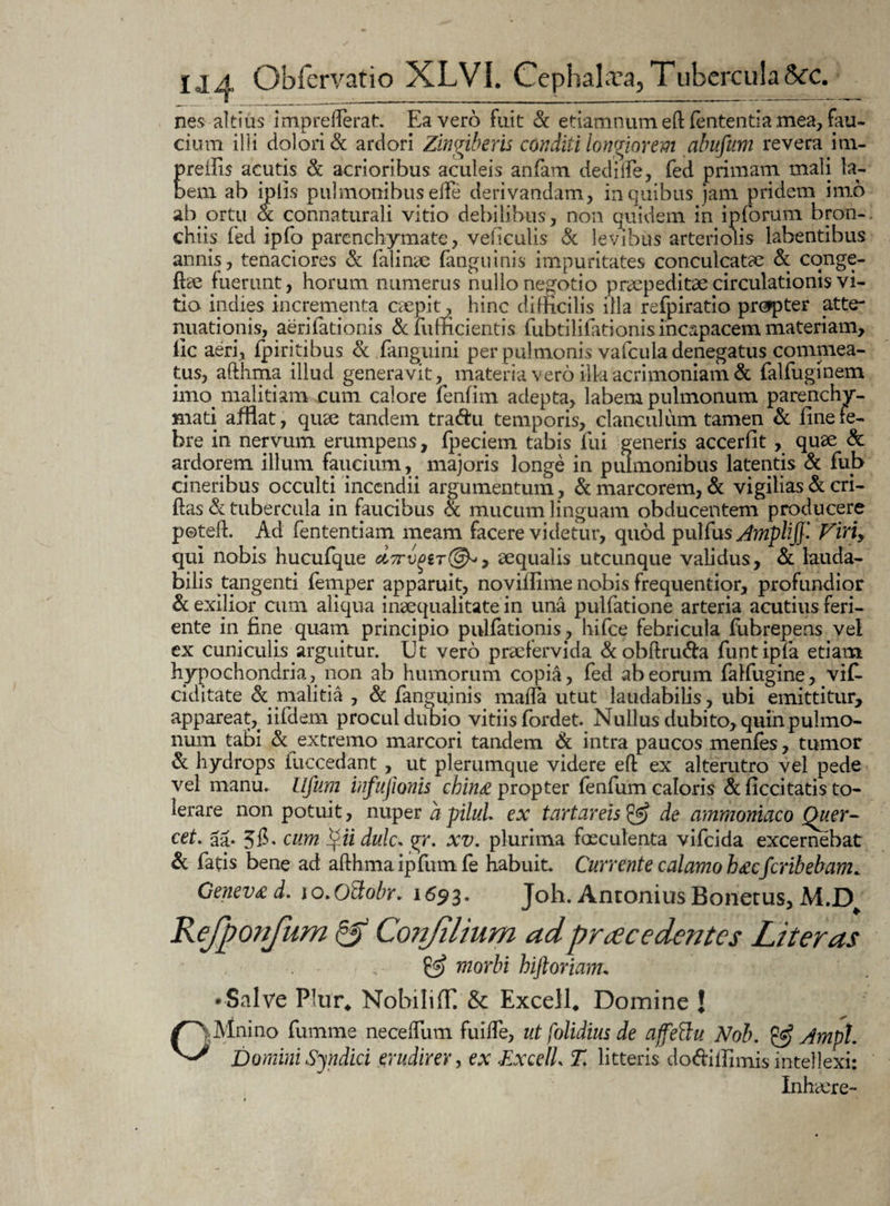 nes altius imprefterat:. Ea vero fuit & etiamnum eftfententia mea, fau¬ cium illi dolori & ardori Zingiberis conditi longiorem abufum revera im- Ereftis acutis & acrioribus aculeis anfam dediife, fed primam mali la- em ab iplis pulmonibus ede derivandam, in quibus jam pridem imo ab ortu & connaturali vitio debilibus, non quidem in ipforum bron¬ chus fed ipfo parenchymate, veficulis & levibus arteriolis labentibus annis, tenaciores & falinae fanguinis impuritates conculcatae & conge- ftse fuerunt, horum numerus nullo negotio praepeditae circulationis vi¬ tia indies incrementa caepit, hinc difficilis illa refpiratio prcjpter atte¬ nuationis, aeri lationis &fufficientis fubtilifationis incapacem materiam, lic aeri, fpiritibus <k fanguini per pulmonis vafcula denegatus commea¬ tus, afthma illud generavit, materia vero ilkacrimoniam & falfuginem imo^ malitiam cum calore fenfim adepta, labem pulmonum parenchy¬ mati afflat, quae tandem traftu temporis, clanculum tamen & fine fe¬ bre in nervum erumpens, (pedem tabis fui generis accerfit, quae & ardorem illuni faucium, majoris longe in pulmonibus latentis & fub cineribus occulti incendii argumentum , & marcorem, & vigilias & cri- ftas & tubercula in faucibus & mucum linguam obducentem producere poteft. Ad fententiam meam facere videtur, quod pulfus Amplij}- Viriy qui nobis hucufque 7 aequalis utcunque validus, & lauda¬ bilis tangenti femper apparuit, noviilime nobis frequentior, profundior & exilior cum aliqua inaequalitate in una pulfatione arteria acutius feri¬ ente in fine quam principio pulfationis, hifce febricula fubrepens vel ex cuniculis arguitur. Ut vero praefervida &obftru<fta funtipfa etiam hypochondria, non ab humorum copia, fed ab eorum falfugine, vif- ciditate & malitia , & fanguinis maffa utut laudabilis, ubi emittitur, appareat, iifdem procul dubio vitiis fordet. Nullus dubito, quin pulmo¬ num tabi & extremo marcori tandem & intra paucos menfes, tumor & hydrops fuccedant, ut plerumque videre efl ex alterutro vel pede vel manu, llfuni infujionis china propter fenfum caloris & ficcitatis to¬ lerare non potuit, nuper a pilul ex tartareis & de ammoniaco Quer- cet. aa- 56- cum Qii dulc, gr. xv. plurima faeculenta vifeida excernebat & fatis bene ad afthma ipfumfe habuit. Currente calamo hacferibebam, Geneva d. lo.Otiobr. 1693. Joh. Antonius Bonetus, M.D Refponfum & Conjilium ad prae edentes Liter as £3? morbi hiftoriam, • Salve PIur4 Nobiliffl &: Excell, Domine J OMnino fumme necelfum fuifte, ut [olidius de affettu Nob, & Ampl. Domini Syndici erudirer, ex ExcelL T. litteris do&iffimis intellexi: Inhaere-