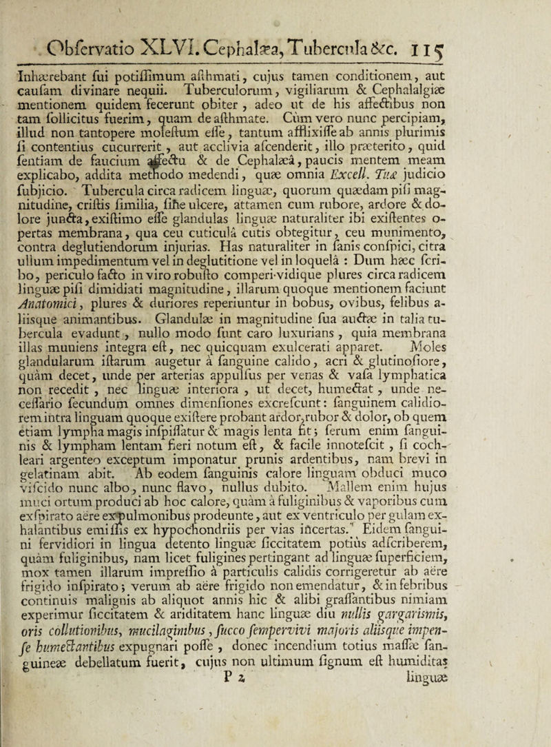 Inhaerebant fui potiflimum afthmati, cujus tamen conditionem, aut caufam divinare nequii. Tuberculorum, vigiliarum & Cephalalgiae mentionem quidem fecerunt obiter , adeo ut de his affefribus non tam follicitus fuerim, quam de afthmate. Cum vero nunc percipiam, illud non tantopere moleftum ede, tantum affiixifle ab annis plurimis ii contentius cucurrerit , aut acclivia afcenderit, illo praeterito, quid fentiam de faucium ^jfe&u & de Cephalaea, paucis mentem meam explicabo, addita methodo medendi, quae omnia Excell. Ti'£ judicio fubjicio. Tubercula circa radicem linguae, quorum quaedam pili mag¬ nitudine, criftis fimilia, line ulcere, attamen cum rubore, ardore & do¬ lore jun&a,exiftimo efle glandulas linguae naturaliter ibi exiftentes o- pertas membrana, qua ceu cuticula cutis obtegitur, ceu munimento, contra deglubendorum injurias. Has naturaliter in fanis confpici, citra ullum impedimentum vel in deglutitione vel in loquela : Dum haec fcri- bo, periculo fatfto in viro robufto comperi-vidique plures circa radicem linguae pili dimidiati magnitudine, illarum quoque mentionem faciunt Anatomici, plures & duriores reperiuntur in bobus, ovibus, felibus a- liisque animantibus. Glandulae in magnitudine fua au&ae in talia tu¬ bercula evadunt , nullo modo funt caro luxurians, quia membrana illas muniens integra eft, nec quicquam exulcerati apparet. Moles glandularum illarum augetur a fanguine calido, acri & glutinofiore, quam decet, unde per arterias appulfus per venas & vafa lymphatica non recedit , nec linguae interiora , ut decet, hume&at, unde ne- ceflario fecundum omnes dimenfiones excrefcunt: fanguinem calidio¬ rem intra linguam quoque exillere probant ardor,rubor & dolor, ob quem etiam lympha magis infpiflatur & magis lenta fitj ferum enim fangui- nis & lympham lentam fieri notum eft, & facile innotefcit , fi coch¬ leari argenteo exceptum imponatur^ prunis ardentibus, nam brevi in gelatinam abit. Ab eodem fanguinis calore linguam obduci muco vifcido nunc albo, nunc flavo, nullus dubito. Mallem enim hujus muci ortum produci ab hoc calore, quam a fuliginibus & vaporibus cum exfpirato aere exjpulmonibus prodeunte, aut ex ventriculo per gulam ex¬ halantibus emims ex hypochondriis per vias incertas.’ Eidem fangui- ni fervidiori in lingua detento linguae ficcitatem potius adfcriberem, quam fuliginibus, nam licet fuligines pertingant ad linguae fuperflciem, mox tamen illarum imprefiio a particulis calidis corrigeretur ab aere frigido infpirato*, verum ab aere frigido non emendatur, & in febribus continuis malignis ab aliquot annis hic & alibi graflantibus nimiam experimur ficcitatem & ariditatem hanc linguae diu nullis gargarismis, oris collutionibus, mucilaginibus, fucco fempervivi majoris aliis que impen- fe hu.meB antibus expugnari pofle , donec incendium totius maflae fan- guineae debellatum fuerit, cujus non ultimum fignum eft humi ditas P z linguae