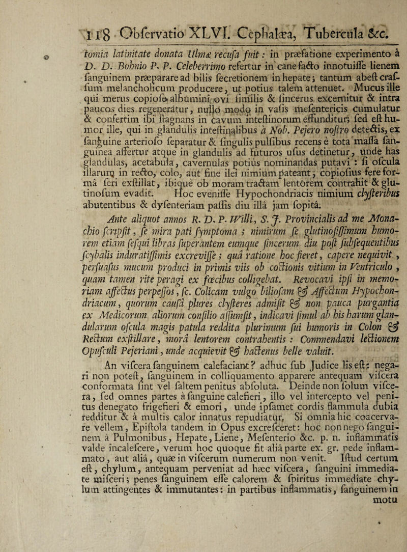 tomia latinitate donata Ulm& recufa fuit: in praefatione experimento a D. D. Bohnio P* P. Celeberrimo refertur in canefad:o innotuilfe lienem fanguinem praeparare ad bilis fecretionem in hepate; tantum abeftcraf- fum melancholicum producere, ut potius talem attenuet.. Mucus ille qui merus copiofe* albumini ovi ii mi lis & fincerus excernitur & intra paucas dies regeneratur, nuijo modo in vafis mefentericis cumulatur & confertim ibi itagnans in Cavum inteftinorum effunditur, fed eft hu¬ mor ille, qui in glandulis inteftinalibus a Nob. Pejero noftro detedds, ex fan|uine arteriofo feparatur& lingulispuliibus recense tota mafla lan- guinea affertur atque in glandulis ad futuros ufus detinetur, unde has glandulas, acetabula, cavernulas potius nominandas putavi : fi ofcula illarurq in redo, colo, aiit fine ilei nimium pateant; copiofius fere for¬ ma feri exftillat, ibique ob moram tradam lentorem contrahit & glu¬ ti nofum evadit. Hoc evenilfe Hypochondriacis nimium clyft eribus abutentibus & dyfenteriam pallis diu illa jam fopita. Ante aliquot annos R. D, P- TVilli, S. J. Provincialis ad me Mona¬ chio fcnpfit, fe mira pati fymptoma ; nimirum fe glutinofiffimum humo¬ rem etiam fefqui libras fuperantem eumque fmcerum diu poft fubfequentibus fcybalis in durati [fimis excrevijfe ; qua ratione hoc feret, capere nequivit , perfuafus mucum produci in primis viis ob coctionis vitium, in Ventriculo , quam tamen rite peragi ex fcecibus colligebat. Revocavi ipfi in memo¬ riam affeftus perpejjos) fc. Colicam vulgo biliofam Affectum Hypochon¬ driacum , quorum caufd plures clyfteres admifit & non pauca purgantia ex Medicorum aliorum conflio affumfit, indicavi jimul ab his harum glan¬ dularum ofcula magis patula reddita plurimum fui humoris in Colon & Rectum exftillare, mora lentorem contrahentis : Commendavi lectionem Opufculi Pejeriani, unde acquievit & haftenus belle valuit. An vifcerafanguinem calefaciant? adhuc fub Judice lis eft? nega¬ ri non poteft, fanguinem in colliquamento apparere antequam vifcera conformata fint vel faltem penitus abfoluta. Deinde non folum vifce¬ ra, fed omnes partes a fanguine calefieri, illo vel intercepto vel peni¬ tus denegato frigefieri & emori, unde ipfamet cordis flammula dubia redditur & a multis calor innatus repudiatur, Si omnia hic coacerva¬ re vellem, Epiflola tandem in Opus excrefceret: hoc non nego fangui¬ nem a Pulmonibus, Hepate, Liene, Mefenterio &c. p. n. inflammatis valde incalefcere, verum hoc quoque fit alia parte ex. gr. pede inflam¬ mato, aut alia, quae in vifcerum numerum non venit. Iftud certum eft, chylum, antequam perveniat ad haec vifcera, fanguini immedia¬ te mifceri; penes fanguinem elfe calorem & fpiritus immediate chy¬ lum attingentes & immutantes: in partibus inflammatis, fanguinem in motu