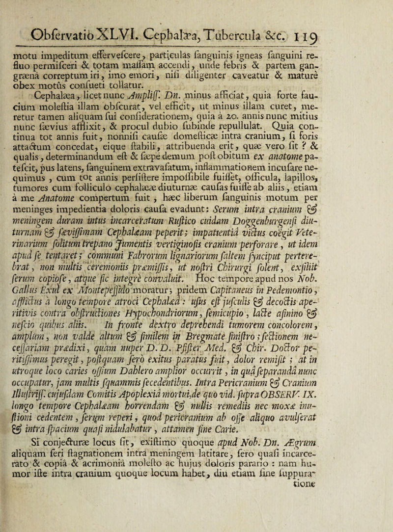 motu impeditum effervefcere > particulas fanguinis igneas fanguini re¬ fluo permifceri & totam maifam accendi , unde febris & partem gan¬ graena correptum iri, imo emori, nili diligenter caveatur & mature obex motus confueti tollatur. Cephalaea r licet nunc Ampliff. Dn. minus afficiat, quia forte fau¬ cium moleftia illam obfcurat, vel efficit, ut minus illam curet, me¬ retur tamen aliquam fui confiderationem, quia a zo. annis nunc mitius nunc laevius afflixit, & procul dubio fubinde repullulat.^ Quia con¬ tinua tot annis fuit, nonnili caufae domefticae intra cranium, II foris atta&um concedat, eique flabili, attribuenda erit, quae vero fit ? & qualis, determinandum eft & faepe demum poft obitum ex anatomepz- tefcit, pus latens, fanguinem extravafatum, inflammationem incufare ne¬ quimus , cum tot annis perliftere impoffibile fuiflet, olficula, lapillos, tumores cum folliculo cephalaeae diuturnae caufas fuilfe ab aliis, etiam a me Anatome compertum fuit , haec liberum fanguinis motum per meninges impedientia doloris caufa evadunt: Serum intra cranium & meningem duram intus incarceratum Ruftico cuidam Doggenburgenfi diu¬ turnam & jkvifjimam CephaUam peperit; impatientia vicius coegit Vete¬ rinarium politum trepano Jumentis vertiginofis cranium perforare, ut idem apud fe tentaret; communi Fabrorum lignariorum faltem fynciput pertere¬ brat , non multis ceremoniis pr^miffis,' ut noftri Chirurgi folent, exfiliit ferum copiofe, atque (ic integre convaluit. Hoc tempore apud nos Nob. Gallus Exui ex. Montepeffulo moratur 3 pridem Capitaneus in Pedemontio, affiidus a longo tempore atroci CephaUd: ufus eft jupculis de codis ape- ritivis contra obftrudiones Hypochondriorum, pemicupio, lade afinino & nefcio quibus aliis. In fronte dextro deprehendi tumorem concolorem, amplum, non valde altum & fimilem in Bregmate fmiftro;fetlionem ne- cejjariam prodixi, quam nuper D. D. Pfifter Med. & Chir. Dodor pe- ritijftmus peregit, poftquam fero exitus paratus fuit, dolor rernijit; at in utroque loco caries ojfium D oblero amplior occurrit, in quafep aranda nunc occupatur, jam multis fquammis fecedentibus. Intra Pericranium & Cranium Illuptnjp cujufdam Comitis Apoplexia mortui,de quo vid.fupra OBSERVIX. longo tempore CephaUam horrendam & nullis remediis nec mox£ inu- ftioni cedentem , feripm repeti 9 quod pericranium ab ope aliquo avulferat gf) intra fpacium quafi nidulabatur , attamen fine Carie. Si conje&urae locus fit, exiftimo quoque apud Nob. Dn. Alyrum aliquam feri ftagnationem intra meningem latitare, fero quafi incarce- rato & copia & acrimonia moleflo ac hujus doloris parario : nam hu¬ mor ifte intra cranium quoque locum habet, diu etiam fine luppura- tione