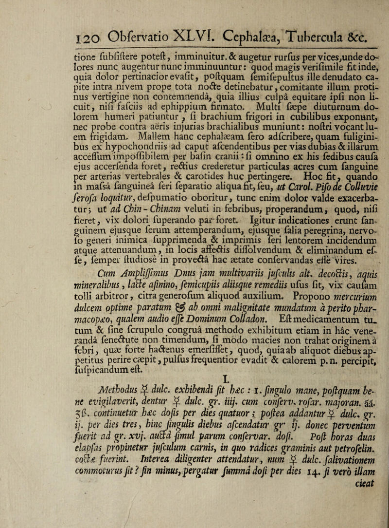 tionc fubfiftere poteft, imminuitur. & augetur rurfus per vices,unde do¬ lores nunc augentur nunc imminuuntur: quod magis verifimile fit inde, quia dolor pertinacior evafit, poftquam (emifepuFtus ille denudato ca¬ pite intra nivem prope tota node detinebatur, comitante illum proti¬ nus vertigine non contemnenda, quia illius culp& equitare ipfi non li¬ cuit, nili fafciis ad ephippium firmato. Multi faepe diuturnum do¬ lorem humeri patiuntur , fi brachium frigori in cubilibus exponunt, nec probe contra aeris injurias brachialibus muniunt: noftri vocant lu¬ em frigidam. Mallem hanc cephalaeam fero adfcribere, quam fuligini¬ bus ex hypochondriis ad caput afcendentibus per vias dubias & illarum accelfum impofiibilem per balin craniifi omnino ex his fedibus caufa ejus accerfenda foret, redius crederetur particulas acres cum fanguine per arterias vertebrales & carotides huc pertingere. Hoc fit, quando in mafsa fanguinea feri feparatio aliqua fit, feu, ut Carol. Pifo de Colluvie ferofa loquitur, defpumatio oboritur, tunc enim dolor valde exacerba¬ tur 5 ut ad Chin-Chinam veluti in febribus, properandum, quod, nifi fieret, vix dolon fuperando par foret. Igitur indicationes erunt fan~ guinem ejusque ferum attemperandum, ejusque falia peregrina, nervo- io generi inimica fupprimenaa & imprimis feri lentorem incidendum atque attenuandum, in locis affedis dilfolvendum & eliminandum ef~ fe, fempei ftudiose in proveda hac aetate confervandas elie vires. Cum Amplijfimus Dnus jam multivariis jufcuhs ait. decoBis, aquis mineralibus, laBe afinino, femicupiis aliisque remediis ufus fit, vix caulam tolli arbitror, citra generofum aliquod auxilium. Propono mercurium dulcem optime paratum & ab omni malignitate mundatum a perito phar- macop£o, qualem audio effe Dominum Colladon. Eft medicamentum tu¬ tum & fine fcrupulo congrua methodo exhibitum etiam in hac vene¬ randa fenedute non timendum, fi modo macies non trahat originem a febri, quae forte hadenus emerfiffet, quod, quia ab aliquot diebus ap¬ petitus perire caepit, pulfus frequentior evadit & calorem p.n. percipit, fufpicandum eft. Methodus dulc. exhibendi fit h&c : i.fingulo mane, poftquam be¬ ne evigilaverit, dentur dulc. gr. iiij. cum conferv. rofar. majoran. aa- 5 fi. continuetur h£c do fis per dies quatuor; poftea addantur $ dulc„ gr. ij. per dies tres, hinc fmgulis diebus afcendatur gr ij. donec perventum fuerit ad gr. xvj. auBa fimul parum confervar. dofi. Poft horas duas elapfas propinetur jufculum carnis, in quo radices graminis aut petrofelin. coBs fuerint. Interea diligenter attendatur, num Q dulc. falivationem commoturus jit? fin minus, pergatur fummd doji per dies 14. fi vero illam cieat